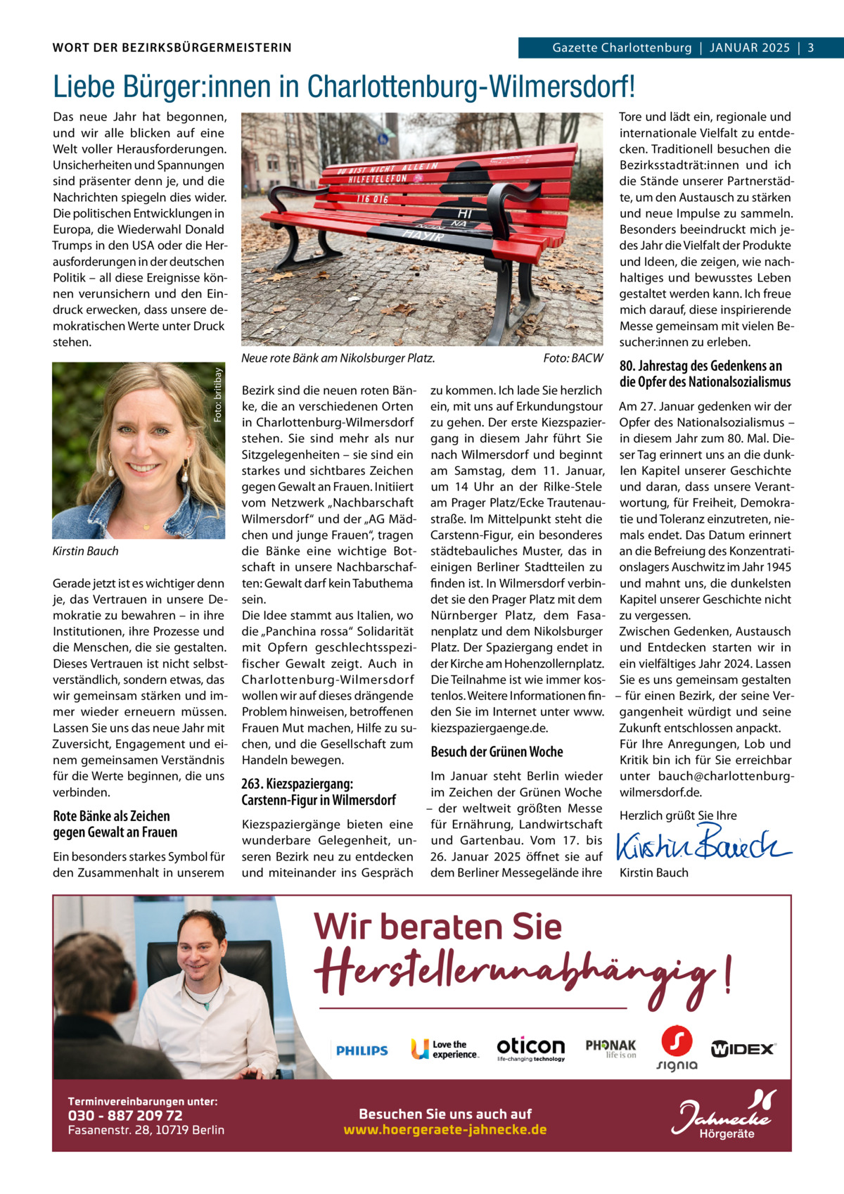 WORT DER BEZIRKSBÜRGERMEISTERIN DAS WORT DER BEZIRKSBÜRGERMEISTERIN  GazetteGazette Charlottenburg  |  JANUAR Wilmersdorf | Januar2025  |  3 2025 | 3  Liebe Bürger:innen in Charlottenburg-Wilmersdorf! Tore und lädt ein, regionale und internationale Vielfalt zu entdecken. Traditionell besuchen die Bezirksstadträt:innen und ich die Stände unserer Partnerstädte, um den Austausch zu stärken und neue Impulse zu sammeln. Besonders beeindruckt mich jedes Jahr die Vielfalt der Produkte und Ideen, die zeigen, wie nachhaltiges und bewusstes Leben gestaltet werden kann. Ich freue mich darauf, diese inspirierende Messe gemeinsam mit vielen Besucher:innen zu erleben.  Das neue Jahr hat begonnen, und wir alle blicken auf eine Welt voller Herausforderungen. Unsicherheiten und Spannungen sind präsenter denn je, und die Nachrichten spiegeln dies wider. Die politischen Entwicklungen in Europa, die Wiederwahl Donald Trumps in den USA oder die Herausforderungen in der deutschen Politik – all diese Ereignisse können verunsichern und den Eindruck erwecken, dass unsere demokratischen Werte unter Druck stehen. Foto: britibay  Neue rote Bänk am Nikolsburger Platz.  Kirstin Bauch Gerade jetzt ist es wichtiger denn je, das Vertrauen in unsere Demokratie zu bewahren – in ihre Institutionen, ihre Prozesse und die Menschen, die sie gestalten. Dieses Vertrauen ist nicht selbstverständlich, sondern etwas, das wir gemeinsam stärken und immer wieder erneuern müssen. Lassen Sie uns das neue Jahr mit Zuversicht, Engagement und einem gemeinsamen Verständnis für die Werte beginnen, die uns verbinden.  Rote Bänke als Zeichen gegen Gewalt an Frauen Ein besonders starkes Symbol für den Zusammenhalt in unserem  Bezirk sind die neuen roten Bänke, die an verschiedenen Orten in Charlottenburg-Wilmersdorf stehen. Sie sind mehr als nur Sitzgelegenheiten – sie sind ein starkes und sichtbares Zeichen gegen Gewalt an Frauen. Initiiert vom Netzwerk „Nachbarschaft Wilmersdorf“ und der „AG Mädchen und junge Frauen“, tragen die Bänke eine wichtige Botschaft in unsere Nachbarschaften: Gewalt darf kein Tabuthema sein. Die Idee stammt aus Italien, wo die „Panchina rossa“ Solidarität mit Opfern geschlechtsspezifischer Gewalt zeigt. Auch in Charlottenburg-Wilmersdorf wollen wir auf dieses drängende Problem hinweisen, betroffenen Frauen Mut machen, Hilfe zu suchen, und die Gesellschaft zum Handeln bewegen.  Foto: BACW  80. Jahrestag des Gedenkens an die Opfer des Nationalsozialismus  zu kommen. Ich lade Sie herzlich ein, mit uns auf Erkundungstour Am 27. Januar gedenken wir der zu gehen. Der erste Kiezspazier- Opfer des Nationalsozialismus – gang in diesem Jahr führt Sie in diesem Jahr zum 80. Mal. Dienach Wilmersdorf und beginnt ser Tag erinnert uns an die dunkam Samstag, dem 11.  Januar, len Kapitel unserer Geschichte um 14  Uhr an der Rilke-Stele und daran, dass unsere Verantam Prager Platz/Ecke Trautenau- wortung, für Freiheit, Demokrastraße. Im Mittelpunkt steht die tie und Toleranz einzutreten, nieCarstenn-Figur, ein besonderes mals endet. Das Datum erinnert städtebauliches Muster, das in an die Befreiung des Konzentratieinigen Berliner Stadtteilen zu onslagers Auschwitz im Jahr 1945 finden ist. In Wilmersdorf verbin- und mahnt uns, die dunkelsten det sie den Prager Platz mit dem Kapitel unserer Geschichte nicht Nürnberger Platz, dem Fasa- zu vergessen. nenplatz und dem Nikolsburger Zwischen Gedenken, Austausch Platz. Der Spaziergang endet in und Entdecken starten wir in der Kirche am Hohenzollernplatz. ein vielfältiges Jahr 2024. Lassen Die Teilnahme ist wie immer kos- Sie es uns gemeinsam gestalten tenlos. Weitere Informationen fin- – für einen Bezirk, der seine Verden Sie im Internet unter www. gangenheit würdigt und seine kiezspaziergaenge.de. Zukunft entschlossen anpackt. Für Ihre Anregungen, Lob und Besuch der Grünen Woche Kritik bin ich für Sie erreichbar Im Januar steht Berlin wieder unter bauch@charlottenburg263. Kiezspaziergang: im Zeichen der Grünen Woche wilmersdorf.de. Carstenn-Figur in Wilmersdorf – der weltweit größten Messe Herzlich grüßt Sie Ihre Kiezspaziergänge bieten eine für Ernährung, Landwirtschaft   wunderbare Gelegenheit, un- und Gartenbau. Vom 17. bis   seren Bezirk neu zu entdecken 26.  Januar 2025 öffnet sie auf   und miteinander ins Gespräch dem Berliner Messegelände ihre Kirstin Bauch  www.gazette-berlin.de