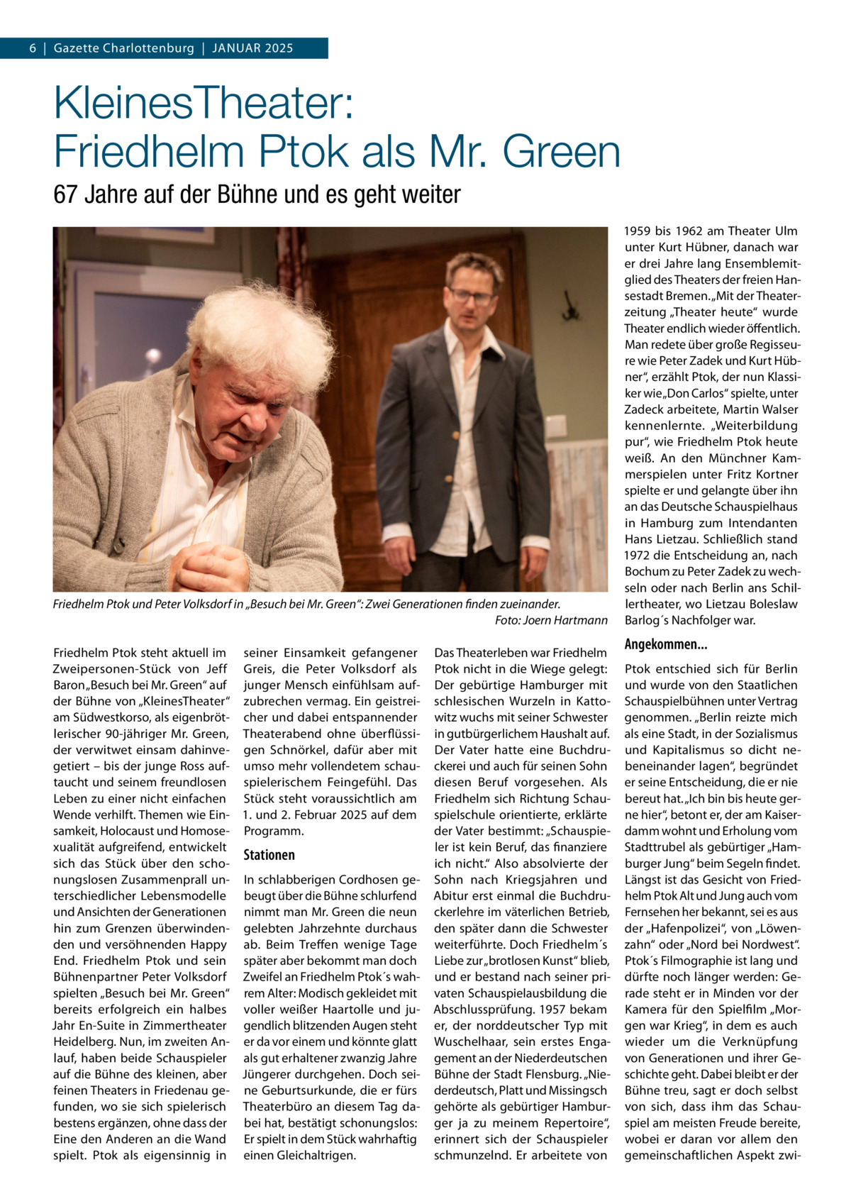 6  |  Gazette Charlottenburg  |  Januar 2025  KleinesTheater: Friedhelm Ptok als Mr. Green 67 Jahre auf der Bühne und es geht weiter  Friedhelm Ptok und Peter Volksdorf in „Besuch bei Mr. Green“: Zwei Generationen finden zueinander. � Foto: Joern Hartmann Friedhelm Ptok steht aktuell im seiner Einsamkeit gefangener Zweipersonen-Stück von Jeff Greis, die Peter Volksdorf als Baron „Besuch bei Mr. Green“ auf junger Mensch einfühlsam aufder Bühne von „KleinesTheater“ zubrechen vermag. Ein geistreiam Südwestkorso, als eigenbröt- cher und dabei entspannender lerischer 90-jähriger Mr. Green, Theaterabend ohne überflüssider verwitwet einsam dahinve- gen Schnörkel, dafür aber mit getiert – bis der junge Ross auf- umso mehr vollendetem schautaucht und seinem freundlosen spielerischem Feingefühl. Das Leben zu einer nicht einfachen Stück steht voraussichtlich am Wende verhilft. Themen wie Ein- 1. und 2. Februar 2025 auf dem samkeit, Holocaust und Homose- Programm. xualität aufgreifend, entwickelt Stationen sich das Stück über den schonungslosen Zusammenprall un- In schlabberigen Cordhosen geterschiedlicher Lebensmodelle beugt über die Bühne schlurfend und Ansichten der Generationen nimmt man Mr. Green die neun hin zum Grenzen überwinden- gelebten Jahrzehnte durchaus den und versöhnenden Happy ab. Beim Treffen wenige Tage End. Friedhelm Ptok und sein später aber bekommt man doch Bühnenpartner Peter Volksdorf Zweifel an Friedhelm Ptok´s wahspielten „Besuch bei Mr. Green“ rem Alter: Modisch gekleidet mit bereits erfolgreich ein halbes voller weißer Haartolle und juJahr En-Suite in Zimmertheater gendlich blitzenden Augen steht Heidelberg. Nun, im zweiten An- er da vor einem und könnte glatt lauf, haben beide Schauspieler als gut erhaltener zwanzig Jahre auf die Bühne des kleinen, aber Jüngerer durchgehen. Doch seifeinen Theaters in Friedenau ge- ne Geburtsurkunde, die er fürs funden, wo sie sich spielerisch Theaterbüro an diesem Tag dabestens ergänzen, ohne dass der bei hat, bestätigt schonungslos: Eine den Anderen an die Wand Er spielt in dem Stück wahrhaftig spielt. Ptok als eigensinnig in einen Gleichaltrigen.  Das Theaterleben war Friedhelm Ptok nicht in die Wiege gelegt: Der gebürtige Hamburger mit schlesischen Wurzeln in Kattowitz wuchs mit seiner Schwester in gutbürgerlichem Haushalt auf. Der Vater hatte eine Buchdruckerei und auch für seinen Sohn diesen Beruf vorgesehen. Als Friedhelm sich Richtung Schauspielschule orientierte, erklärte der Vater bestimmt: „Schauspieler ist kein Beruf, das finanziere ich nicht.“ Also absolvierte der Sohn nach Kriegsjahren und Abitur erst einmal die Buchdruckerlehre im väterlichen Betrieb, den später dann die Schwester weiterführte. Doch Friedhelm´s Liebe zur „brotlosen Kunst“ blieb, und er bestand nach seiner privaten Schauspielausbildung die Abschlussprüfung. 1957 bekam er, der norddeutscher Typ mit Wuschelhaar, sein erstes Engagement an der Niederdeutschen Bühne der Stadt Flensburg. „Niederdeutsch, Platt und Missingsch gehörte als gebürtiger Hamburger ja zu meinem Repertoire“, erinnert sich der Schauspieler schmunzelnd. Er arbeitete von  1959 bis 1962 am Theater Ulm unter Kurt Hübner, danach war er drei Jahre lang Ensemblemitglied des Theaters der freien Hansestadt Bremen. „Mit der Theaterzeitung „Theater heute“ wurde Theater endlich wieder öffentlich. Man redete über große Regisseure wie Peter Zadek und Kurt Hübner“, erzählt Ptok, der nun Klassiker wie „Don Carlos“ spielte, unter Zadeck arbeitete, Martin Walser kennenlernte. „Weiterbildung pur“, wie Friedhelm Ptok heute weiß. An den Münchner Kammerspielen unter Fritz Kortner spielte er und gelangte über ihn an das Deutsche Schauspielhaus in Hamburg zum Intendanten Hans Lietzau. Schließlich stand 1972 die Entscheidung an, nach Bochum zu Peter Zadek zu wechseln oder nach Berlin ans Schillertheater, wo Lietzau Boleslaw Barlog´s Nachfolger war.  Angekommen... Ptok entschied sich für Berlin und wurde von den Staatlichen Schauspielbühnen unter Vertrag genommen. „Berlin reizte mich als eine Stadt, in der Sozialismus und Kapitalismus so dicht nebeneinander lagen“, begründet er seine Entscheidung, die er nie bereut hat. „Ich bin bis heute gerne hier“, betont er, der am Kaiserdamm wohnt und Erholung vom Stadttrubel als gebürtiger „Hamburger Jung“ beim Segeln findet. Längst ist das Gesicht von Friedhelm Ptok Alt und Jung auch vom Fernsehen her bekannt, sei es aus der „Hafenpolizei“, von „Löwenzahn“ oder „Nord bei Nordwest“. Ptok´s Filmographie ist lang und dürfte noch länger werden: Gerade steht er in Minden vor der Kamera für den Spielfilm „Morgen war Krieg“, in dem es auch wieder um die Verknüpfung von Generationen und ihrer Geschichte geht. Dabei bleibt er der Bühne treu, sagt er doch selbst von sich, dass ihm das Schauspiel am meisten Freude bereite, wobei er daran vor allem den gemeinschaftlichen Aspekt zw