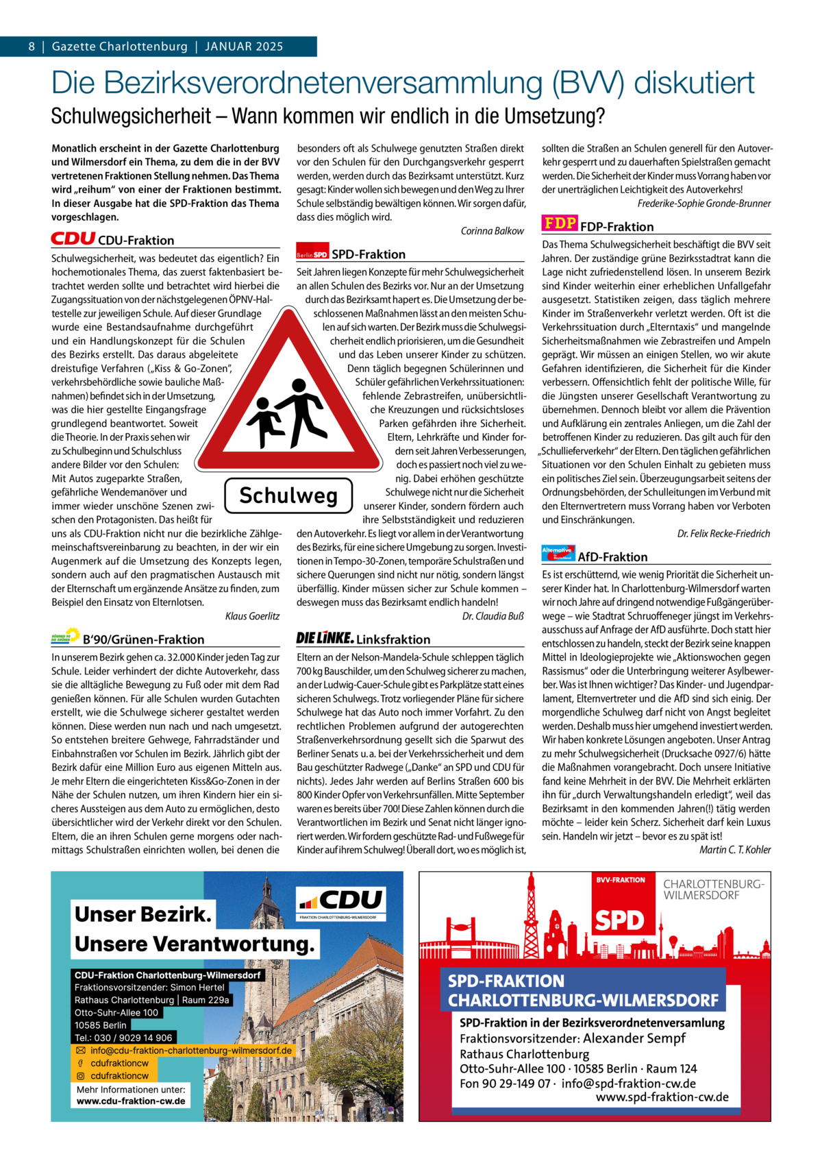 8  |  Gazette Gazette Charlottenburg Charlottenburg  |  Januar & Wilmersdorf 2025 1  www.gazette-berlin.de  Die Bezirksverordnetenversammlung (BVV) diskutiert Schulwegsicherheit – Wann kommen wir endlich in die Umsetzung? Monatlich erscheint in der Gazette Charlottenburg und Wilmersdorf ein Thema, zu dem die in der BVV vertretenen Fraktionen Stellung nehmen. Das Thema wird „reihum“ von einer der Fraktionen bestimmt. In dieser Ausgabe hat die SPD-Fraktion das Thema vorgeschlagen.  CDU-Fraktion Schulwegsicherheit, was bedeutet das eigentlich? Ein hochemotionales Thema, das zuerst faktenbasiert betrachtet werden sollte und betrachtet wird hierbei die Zugangssituation von der nächstgelegenen ÖPNV-Haltestelle zur jeweiligen Schule. Auf dieser Grundlage wurde eine Bestandsaufnahme durchgeführt und ein Handlungskonzept für die Schulen des Bezirks erstellt. Das daraus abgeleitete dreistufige Verfahren („Kiss & Go-Zonen”, verkehrsbehördliche sowie bauliche Maßnahmen) befindet sich in der Umsetzung, was die hier gestellte Eingangsfrage grundlegend beantwortet. Soweit die Theorie. In der Praxis sehen wir zu Schulbeginn und Schulschluss andere Bilder vor den Schulen: Mit Autos zugeparkte Straßen, gefährliche Wendemanöver und immer wieder unschöne Szenen zwischen den Protagonisten. Das heißt für uns als CDU-Fraktion nicht nur die bezirkliche Zählgemeinschaftsvereinbarung zu beachten, in der wir ein Augenmerk auf die Umsetzung des Konzepts legen, sondern auch auf den pragmatischen Austausch mit der Elternschaft um ergänzende Ansätze zu finden, zum Beispiel den Einsatz von Elternlotsen. Klaus Goerlitz  besonders oft als Schulwege genutzten Straßen direkt vor den Schulen für den Durchgangsverkehr gesperrt werden, werden durch das Bezirksamt unterstützt. Kurz gesagt: Kinder wollen sich bewegen und den Weg zu Ihrer Schule selbständig bewältigen können. Wir sorgen dafür, dass dies möglich wird. Corinna Balkow Berlin  SPD-Fraktion  Seit Jahren liegen Konzepte für mehr Schulwegsicherheit an allen Schulen des Bezirks vor. Nur an der Umsetzung durch das Bezirksamt hapert es. Die Umsetzung der beschlossenen Maßnahmen lässt an den meisten Schulen auf sich warten. Der Bezirk muss die Schulwegsicherheit endlich priorisieren, um die Gesundheit und das Leben unserer Kinder zu schützen. Denn täglich begegnen Schülerinnen und Schüler gefährlichen Verkehrssituationen: fehlende Zebrastreifen, unübersichtliche Kreuzungen und rücksichtsloses Parken gefährden ihre Sicherheit. Eltern, Lehrkräfte und Kinder fordern seit Jahren Verbesserungen, doch es passiert noch viel zu wenig. Dabei erhöhen geschützte Schulwege nicht nur die Sicherheit unserer Kinder, sondern fördern auch ihre Selbstständigkeit und reduzieren den Autoverkehr. Es liegt vor allem in der Verantwortung des Bezirks, für eine sichere Umgebung zu sorgen. Investitionen in Tempo-30-Zonen, temporäre Schulstraßen und sichere Querungen sind nicht nur nötig, sondern längst überfällig. Kinder müssen sicher zur Schule kommen – deswegen muss das Bezirksamt endlich handeln! Dr. Claudia Buß  Schulweg  B‘90/Grünen-Fraktion In unserem Bezirk gehen ca. 32.000 Kinder jeden Tag zur Schule. Leider verhindert der dichte Autoverkehr, dass sie die alltägliche Bewegung zu Fuß oder mit dem Rad genießen können. Für alle Schulen wurden Gutachten erstellt, wie die Schulwege sicherer gestaltet werden können. Diese werden nun nach und nach umgesetzt. So entstehen breitere Gehwege, Fahrradständer und Einbahnstraßen vor Schulen im Bezirk. Jährlich gibt der Bezirk dafür eine Million Euro aus eigenen Mitteln aus. Je mehr Eltern die eingerichteten Kiss&Go-Zonen in der Nähe der Schulen nutzen, um ihren Kindern hier ein sicheres Aussteigen aus dem Auto zu ermöglichen, desto übersichtlicher wird der Verkehr direkt vor den Schulen. Eltern, die an ihren Schulen gerne morgens oder nachmittags Schulstraßen einrichten wollen, bei denen die  1.200 ohne Bild 1.100 mit Bild Vorwort Grüne SPD CDU FDP Linke AfD  -1114 1112 1114 1125 1071 1095  Linksfraktion Eltern an der Nelson-Mandela-Schule schleppen täglich 700 kg Bauschilder, um den Schulweg sicherer zu machen, an der Ludwig-Cauer-Schule gibt es Parkplätze statt eines sicheren Schulwegs. Trotz vorliegender Pläne für sichere Schulwege hat das Auto noch immer Vorfahrt. Zu den rechtlichen Problemen aufgrund der autogerechten Straßenverkehrsordnung gesellt sich die Sparwut des Berliner Senats u. a. bei der Verkehrssicherheit und dem Bau geschützter Radwege („Danke“ an SPD und CDU für nichts). Jedes Jahr werden auf Berlins Straßen 600 bis 800 Kinder Opfer von Verkehrsunfällen. Mitte September waren es bereits über 700! Diese Zahlen können durch die Verantwortlichen im Bezirk und Senat nicht länger ignoriert werden. Wir fordern geschützte Rad- und Fußwege für Kinder auf ihrem Schulweg! Überall dort, wo es möglich ist,  sollten die Straßen an Schulen generell für den Autoverkehr gesperrt und zu dauerhaften Spielstraßen gemacht werden. Die Sicherheit der Kinder muss Vorrang haben vor der unerträglichen Leichtigkeit des Autoverkehrs! Frederike-Sophie Gronde-Brunner  FDP-Fraktion Das Thema Schulwegsicherheit beschäftigt die BVV seit Jahren. Der zuständige grüne Bezirksstadtrat kann die Lage nicht zufriedenstellend lösen. In unserem Bezirk sind Kinder weiterhin einer erheblichen Unfallgefahr ausgesetzt. Statistiken zeigen, dass täglich mehrere Kinder im Straßenverkehr verletzt werden. Oft ist die Verkehrssituation durch „Elterntaxis“ und mangelnde Sicherheitsmaßnahmen wie Zebrastreifen und Ampeln geprägt. Wir müssen an einigen Stellen, wo wir akute Gefahren identifizieren, die Sicherheit für die Kinder verbessern. Offensichtlich fehlt der politische Wille, für die Jüngsten unserer Gesellschaft Verantwortung zu übernehmen. Dennoch bleibt vor allem die Prävention und Aufklärung ein zentrales Anliegen, um die Zahl der betroffenen Kinder zu reduzieren. Das gilt auch für den „Schullieferverkehr“ der Eltern. Den täglichen gefährlichen Situationen vor den Schulen Einhalt zu gebieten muss ein politisches Ziel sein. Überzeugungsarbeit seitens der Ordnungsbehörden, der Schulleitungen im Verbund mit den Elternvertretern muss Vorrang haben vor Verboten und Einschränkungen. Dr. Felix Recke-Friedrich Alternative für  Deutschland  AfD-Fraktion  Es ist erschütternd, wie wenig Priorität die Sicherheit unserer Kinder hat. In Charlottenburg-Wilmersdorf warten wir noch Jahre auf dringend notwendige Fußgängerüberwege – wie Stadtrat Schruoffeneger jüngst im Verkehrsausschuss auf Anfrage der AfD ausführte. Doch statt hier entschlossen zu handeln, steckt der Bezirk seine knappen Mittel in Ideologieprojekte wie „Aktionswochen gegen Rassismus“ oder die Unterbringung weiterer Asylbewerber. Was ist Ihnen wichtiger? Das Kinder- und Jugendparlament, Elternvertreter und die AfD sind sich einig. Der morgendliche Schulweg darf nicht von Angst begleitet werden. Deshalb muss hier umgehend investiert werden. Wir haben konkrete Lösungen angeboten. Unser Antrag zu mehr Schulwegsicherheit (Drucksache 0927/6) hätte die Maßnahmen vorangebracht. Doch unsere Initiative fand keine Mehrheit in der BVV. Die Mehrheit erklärten ihn für „durch Verwaltungshandeln erledigt“, weil das Bezirksamt in den kommenden Jahren(!) tätig werden möchte – leider kein Scherz. Sicherheit darf kein Luxus sein. Handeln wir jetzt – bevor es zu spät ist! Martin C. T. Kohler