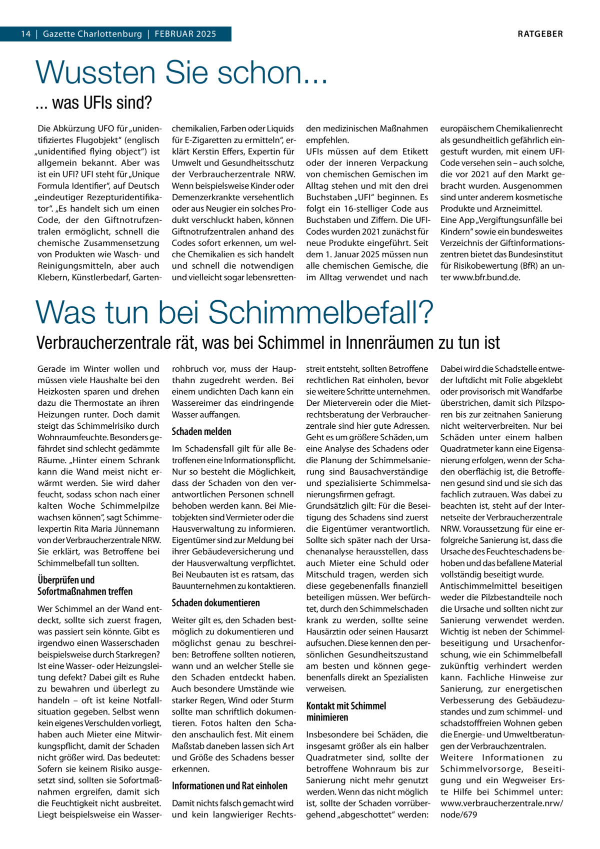 RATGEBER  14  |  Gazette Charlottenburg  |  Februar 2025  Wussten Sie schon... ... was UFIs sind? Die Abkürzung UFO für „unidentifiziertes Flugobjekt“ (englisch „unidentified flying object“) ist allgemein bekannt. Aber was ist ein UFI? UFI steht für „Unique Formula Identifier“, auf Deutsch „eindeutiger Rezepturidentifikator“. „Es handelt sich um einen Code, der den Giftnotrufzentralen ermöglicht, schnell die chemische Zusammensetzung von Produkten wie Wasch- und Reinigungsmitteln, aber auch Klebern, Künstlerbedarf, Garten chemikalien, Farben oder Liquids für E-Zigaretten zu ermitteln“, erklärt Kerstin Effers, Expertin für Umwelt und Gesundheitsschutz der Verbraucherzentrale NRW. Wenn beispielsweise Kinder oder Demenzerkrankte versehentlich oder aus Neugier ein solches Produkt verschluckt haben, können Giftnotrufzentralen anhand des Codes sofort erkennen, um welche Chemikalien es sich handelt und schnell die notwendigen und vielleicht sogar lebensretten den medizinischen Maßnahmen empfehlen. UFIs müssen auf dem Etikett oder der inneren Verpackung von chemischen Gemischen im Alltag stehen und mit den drei Buchstaben „UFI“ beginnen. Es folgt ein 16-stelliger Code aus Buchstaben und Ziffern. Die UFICodes wurden 2021 zunächst für neue Produkte eingeführt. Seit dem 1. Januar 2025 müssen nun alle chemischen Gemische, die im Alltag verwendet und nach  europäischem Chemikalienrecht als gesundheitlich gefährlich eingestuft wurden, mit einem UFICode versehen sein – auch solche, die vor 2021 auf den Markt gebracht wurden. Ausgenommen sind unter anderem kosmetische Produkte und Arzneimittel. Eine App „Vergiftungsunfälle bei Kindern“ sowie ein bundesweites Verzeichnis der Giftinformationszentren bietet das Bundesinstitut für Risikobewertung (BfR) an unter www.bfr.bund.de.  Was tun bei Schimmelbefall? Verbraucherzentrale rät, was bei Schimmel in Innenräumen zu tun ist Gerade im Winter wollen und müssen viele Haushalte bei den Heizkosten sparen und drehen dazu die Thermostate an ihren Heizungen runter. Doch damit steigt das Schimmelrisiko durch Wohnraumfeuchte. Besonders gefährdet sind schlecht gedämmte Räume. „Hinter einem Schrank kann die Wand meist nicht erwärmt werden. Sie wird daher feucht, sodass schon nach einer kalten Woche Schimmelpilze wachsen können“, sagt Schimmelexpertin Rita Maria Jünnemann von der Verbraucherzentrale NRW. Sie erklärt, was Betroffene bei Schimmelbefall tun sollten.  Überprüfen und Sofortmaßnahmen treffen Wer Schimmel an der Wand entdeckt, sollte sich zuerst fragen, was passiert sein könnte. Gibt es irgendwo einen Wasserschaden beispielsweise durch Starkregen? Ist eine Wasser- oder Heizungsleitung defekt? Dabei gilt es Ruhe zu bewahren und überlegt zu handeln – oft ist keine Notfallsituation gegeben. Selbst wenn kein eigenes Verschulden vorliegt, haben auch Mieter eine Mitwirkungspflicht, damit der Schaden nicht größer wird. Das bedeutet: Sofern sie keinem Risiko ausgesetzt sind, sollten sie Sofortmaßnahmen ergreifen, damit sich die Feuchtigkeit nicht ausbreitet. Liegt beispielsweise ein Wasser rohbruch vor, muss der Haupthahn zugedreht werden. Bei einem undichten Dach kann ein Wassereimer das eindringende Wasser auffangen.  Schaden melden Im Schadensfall gilt für alle Betroffenen eine Informationspflicht. Nur so besteht die Möglichkeit, dass der Schaden von den verantwortlichen Personen schnell behoben werden kann. Bei Mietobjekten sind Vermieter oder die Hausverwaltung zu informieren. Eigentümer sind zur Meldung bei ihrer Gebäudeversicherung und der Hausverwaltung verpflichtet. Bei Neubauten ist es ratsam, das Bauunternehmen zu kontaktieren.  Schaden dokumentieren Weiter gilt es, den Schaden bestmöglich zu dokumentieren und möglichst genau zu beschreiben: Betroffene sollten notieren, wann und an welcher Stelle sie den Schaden entdeckt haben. Auch besondere Umstände wie starker Regen, Wind oder Sturm sollte man schriftlich dokumentieren. Fotos halten den Schaden anschaulich fest. Mit einem Maßstab daneben lassen sich Art und Größe des Schadens besser erkennen.  Informationen und Rat einholen Damit nichts falsch gemacht wird und kein langwieriger Rechts streit entsteht, sollten Betroffene rechtlichen Rat einholen, bevor sie weitere Schritte unternehmen. Der Mieterverein oder die Mietrechtsberatung der Verbraucherzentrale sind hier gute Adressen. Geht es um größere Schäden, um eine Analyse des Schadens oder die Planung der Schimmelsanierung sind Bausachverständige und spezialisierte Schimmelsanierungsfirmen gefragt. Grundsätzlich gilt: Für die Beseitigung des Schadens sind zuerst die Eigentümer verantwortlich. Sollte sich später nach der Ursachenanalyse herausstellen, dass auch Mieter eine Schuld oder Mitschuld tragen, werden sich diese gegebenenfalls finanziell beteiligen müssen. Wer befürchtet, durch den Schimmelschaden krank zu werden, sollte seine Hausärztin oder seinen Hausarzt aufsuchen. Diese kennen den persönlichen Gesundheitszustand am besten und können gegebenenfalls direkt an Spezialisten verweisen.  Kontakt mit Schimmel minimieren Insbesondere bei Schäden, die insgesamt größer als ein halber Quadratmeter sind, sollte der betroffene Wohnraum bis zur Sanierung nicht mehr genutzt werden. Wenn das nicht möglich ist, sollte der Schaden vorrübergehend „abgeschottet“ werden:  Dabei wird die Schadstelle entweder luftdicht mit Folie abgeklebt oder provisorisch mit Wandfarbe überstrichen, damit sich Pilzsporen bis zur zeitnahen Sanierung nicht weiterverbreiten. Nur bei Schäden unter einem halben Quadratmeter kann eine Eigensanierung erfolgen, wenn der Schaden oberflächig ist, die Betroffenen gesund sind und sie sich das fachlich zutrauen. Was dabei zu beachten ist, steht auf der Internetseite der Verbraucherzentrale NRW. Voraussetzung für eine erfolgreiche Sanierung ist, dass die Ursache des Feuchteschadens behoben und das befallene Material vollständig beseitigt wurde. Antischimmelmittel beseitigen weder die Pilzbestandteile noch die Ursache und sollten nicht zur Sanierung verwendet werden. Wichtig ist neben der Schimmelbeseitigung und Ursachenforschung, wie ein Schimmelbefall zukünftig verhindert werden kann. Fachliche Hinweise zur Sanierung, zur energetischen Verbesserung des Gebäudezustandes und zum schimmel- und schadstofffreien Wohnen geben die Energie- und Umweltberatungen der Verbrauchzentralen. Weitere Informationen zu Schimmelvorsorge, Beseitigung und ein Wegweiser Erste Hilfe bei Schimmel unter: www.verbraucherzentrale.nrw/ node/679