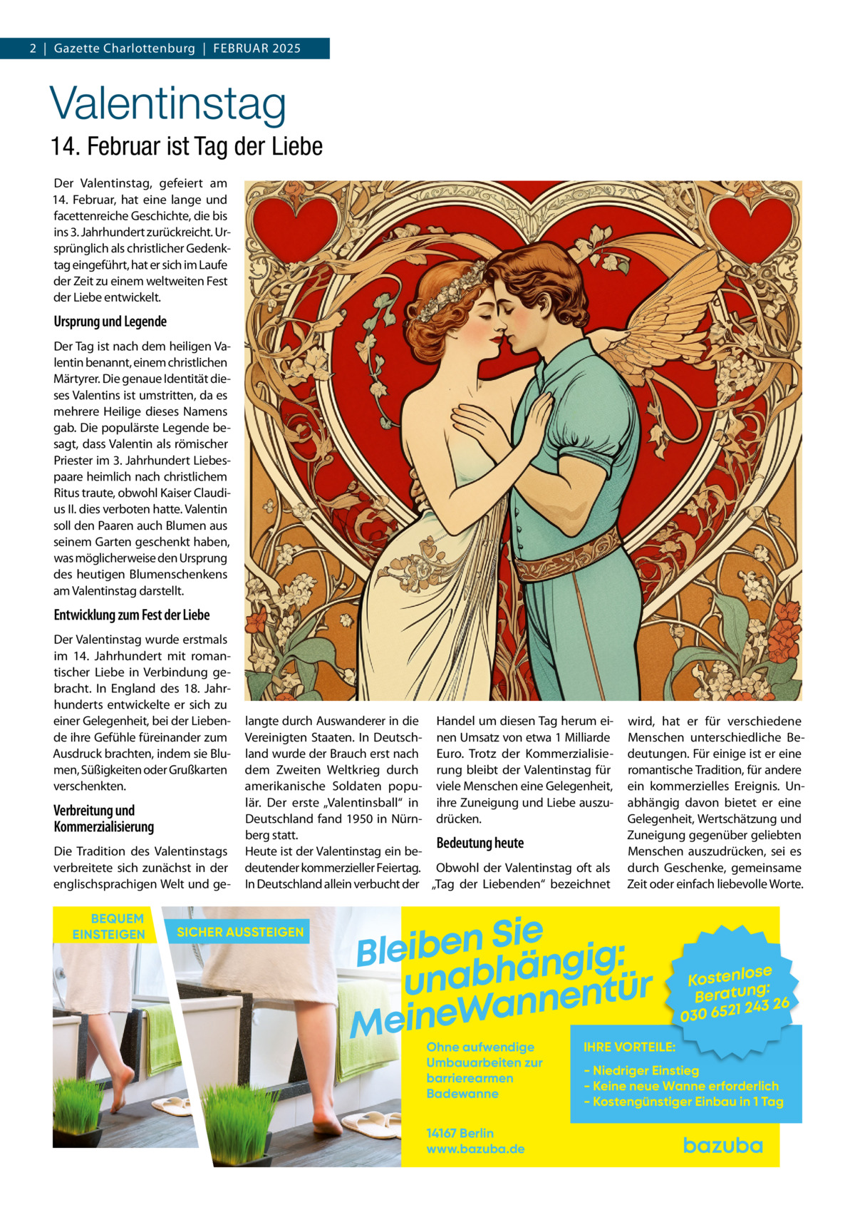 2  |  Gazette Charlottenburg  |  Februar 2025  Valentinstag 14. Februar ist Tag der Liebe Der Valentinstag, gefeiert am 14.  Februar, hat eine lange und facettenreiche Geschichte, die bis ins 3. Jahrhundert zurückreicht. Ursprünglich als christlicher Gedenktag eingeführt, hat er sich im Laufe der Zeit zu einem weltweiten Fest der Liebe entwickelt.  Ursprung und Legende Der Tag ist nach dem heiligen Valentin benannt, einem christlichen Märtyrer. Die genaue Identität dieses Valentins ist umstritten, da es mehrere Heilige dieses Namens gab. Die populärste Legende besagt, dass Valentin als römischer Priester im 3. Jahrhundert Liebespaare heimlich nach christlichem Ritus traute, obwohl Kaiser Claudius II. dies verboten hatte. Valentin soll den Paaren auch Blumen aus seinem Garten geschenkt haben, was möglicherweise den Ursprung des heutigen Blumenschenkens am Valentinstag darstellt.  Entwicklung zum Fest der Liebe Der Valentinstag wurde erstmals im 14.  Jahrhundert mit romantischer Liebe in Verbindung gebracht. In England des 18.  Jahrhunderts entwickelte er sich zu einer Gelegenheit, bei der Liebende ihre Gefühle füreinander zum Ausdruck brachten, indem sie Blumen, Süßigkeiten oder Grußkarten verschenkten.  Verbreitung und Kommerzialisierung Die Tradition des Valentinstags verbreitete sich zunächst in der englischsprachigen Welt und geBEQUEM EINSTEIGEN  langte durch Auswanderer in die Handel um diesen Tag herum eiVereinigten Staaten. In Deutsch- nen Umsatz von etwa 1 Milliarde land wurde der Brauch erst nach Euro. Trotz der Kommerzialisiedem Zweiten Weltkrieg durch rung bleibt der Valentinstag für amerikanische Soldaten popu- viele Menschen eine Gelegenheit, lär. Der erste „Valentinsball“ in ihre Zuneigung und Liebe auszuDeutschland fand 1950 in Nürn- drücken. berg statt. Bedeutung heute Heute ist der Valentinstag ein bedeutender kommerzieller Feiertag. Obwohl der Valentinstag oft als In Deutschland allein verbucht der „Tag der Liebenden“ bezeichnet  SICHER AUSSTEIGEN  wird, hat er für verschiedene Menschen unterschiedliche Bedeutungen. Für einige ist er eine romantische Tradition, für andere ein kommerzielles Ereignis. Unabhängig davon bietet er eine Gelegenheit, Wertschätzung und Zuneigung gegenüber geliebten Menschen auszudrücken, sei es durch Geschenke, gemeinsame Zeit oder einfach liebevolle Worte.  Sie n e b i e l : B g i g n ä h unab nentür an W e n i e M Ohne aufwendige Umbauarbeiten zur barrierearmen Badewanne 14167 Berlin www.bazuba.de  se Kostenlo g: Beratun 26 243 030 6521  IHRE VORTEILE:  - Niedriger Einstieg - Keine neue Wanne erforderlich - Kostengünstiger Einbau in 1 Tag