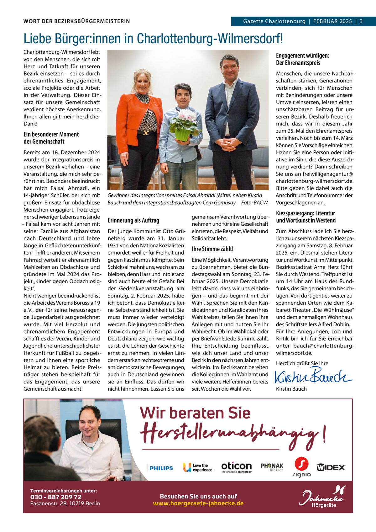 WORT DER BEZIRKSBÜRGERMEISTERIN DAS WORT DER BEZIRKSBÜRGERMEISTERIN  GazetteGazette Charlottenburg  |  FEBRUAR Wilmersdorf | Februar2025  |  3 2025 | 3  Liebe Bürger:innen in Charlottenburg-Wilmersdorf! Charlottenburg-Wilmersdorf lebt von den Menschen, die sich mit Herz und Tatkraft für unseren Bezirk einsetzen – sei es durch ehrenamtliches Engagement, soziale Projekte oder die Arbeit in der Verwaltung. Dieser Einsatz für unsere Gemeinschaft verdient höchste Anerkennung. Ihnen allen gilt mein herzlicher Dank!  Engagement würdigen: Der Ehrenamtspreis  Ein besonderer Moment der Gemeinschaft Bereits am 18.  Dezember 2024 wurde der Integrationspreis in unserem Bezirk verliehen – eine Veranstaltung, die mich sehr berührt hat. Besonders beeindruckt hat mich Faisal Ahmadi, ein 14-jähriger Schüler, der sich mit Gewinner des Integrationspreises Faisal Ahmadi (Mitte) neben Kirstin großem Einsatz für obdachlose Bauch und dem Integrationsbeauftragten Cem Gömüsay. Foto: BACW. Menschen engagiert. Trotz eigener schwieriger Lebensumstände gemeinsam Verantwortung überErinnerung als Auftrag – Faisal kam vor acht Jahren mit nehmen und für eine Gesellschaft seiner Familie aus Afghanistan Der junge Kommunist Otto Grü- eintreten, die Respekt, Vielfalt und nach Deutschland und lebte neberg wurde am 31.  Januar Solidarität lebt. lange in Geflüchtetenunterkünf- 1931 von den Nationalsozialisten Ihre Stimme zählt! ten – hilft er anderen. Mit seinem ermordet, weil er für Freiheit und Fahrrad verteilt er ehrenamtlich gegen Faschismus kämpfte. Sein Eine Möglichkeit, Verantwortung Mahlzeiten an Obdachlose und Schicksal mahnt uns, wachsam zu zu übernehmen, bietet die Bungründete im Mai 2024 das Pro- bleiben, denn Hass und Intoleranz destagswahl am Sonntag, 23. Fejekt „Kinder gegen Obdachlosig- sind auch heute eine Gefahr. Bei bruar 2025. Unsere Demokratie der Gedenkveranstaltung am lebt davon, dass wir uns einbrinkeit“. Nicht weniger beeindruckend ist Sonntag, 2. Februar 2025, habe gen – und das beginnt mit der die Arbeit des Vereins Borussia 19 ich betont, dass Demokratie kei- Wahl. Sprechen Sie mit den Kane. V., der für seine herausragen- ne Selbstverständlichkeit ist. Sie didatinnen und Kandidaten Ihres de Jugendarbeit ausgezeichnet muss immer wieder verteidigt Wahlkreises, teilen Sie ihnen Ihre wurde. Mit viel Herzblut und werden. Die jüngsten politischen Anliegen mit und nutzen Sie Ihr ehrenamtlichem Engagement Entwicklungen in Europa und Wahlrecht. Ob im Wahllokal oder schafft es der Verein, Kinder und Deutschland zeigen, wie wichtig per Briefwahl: Jede Stimme zählt. Jugendliche unterschiedlichster es ist, die Lehren der Geschichte Ihre Entscheidung beeinflusst, Herkunft für Fußball zu begeis- ernst zu nehmen. In vielen Län- wie sich unser Land und unser tern und ihnen eine sportliche dern erstarken rechtsextreme und Bezirk in den nächsten Jahren entHeimat zu bieten. Beide Preis- antidemokratische Bewegungen, wickeln. Im Bezirksamt bereiten träger stehen beispielhaft für auch in Deutschland gewinnen die Kolleg:innen im Wahlamt und das Engagement, das unsere sie an Einfluss. Das dürfen wir viele weitere Helfer:innen bereits Gemeinschaft ausmacht. nicht hinnehmen. Lassen Sie uns seit Wochen die Wahl vor.  Menschen, die unsere Nachbarschaften stärken, Generationen verbinden, sich für Menschen mit Behinderungen oder unsere Umwelt einsetzen, leisten einen unschätzbaren Beitrag für unseren Bezirk. Deshalb freue ich mich, dass wir in diesem Jahr zum 25. Mal den Ehrenamtspreis verleihen. Noch bis zum 14. März können Sie Vorschläge einreichen. Haben Sie eine Person oder Initiative im Sinn, die diese Auszeichnung verdient? Dann schreiben Sie uns an freiwilligenagentur@ charlottenburg-wilmersdorf.de. Bitte geben Sie dabei auch die Anschrift und Telefonnummer der Vorgeschlagenen an.  Kiezspaziergang: Literatur und Wortkunst in Westend Zum Abschluss lade ich Sie herzlich zu unserem nächsten Kiezspaziergang am Samstag, 8. Februar 2025, ein. Diesmal stehen Literatur und Wortkunst im Mittelpunkt. Bezirksstadtrat Arne Herz führt Sie durch Westend. Treffpunkt ist um 14  Uhr am Haus des Rundfunks, das Sie gemeinsam besichtigen. Von dort geht es weiter zu spannenden Orten wie dem Kabarett-Theater „Die Wühlmäuse“ und dem ehemaligen Wohnhaus des Schriftstellers Alfred Döblin. Für Ihre Anregungen, Lob und Kritik bin ich für Sie erreichbar unter bauch@charlottenburgwilmersdorf.de. Herzlich grüßt Sie Ihre       Kirstin Bauch  Der Integrationsbeauftragte Cem Gömüsay und Bezirksbürgermeisterin Kirstin Bauch verleihen den Integrationspreis an Faisal Ahmadi. Foto: BACW.  www.gazette-berlin.de