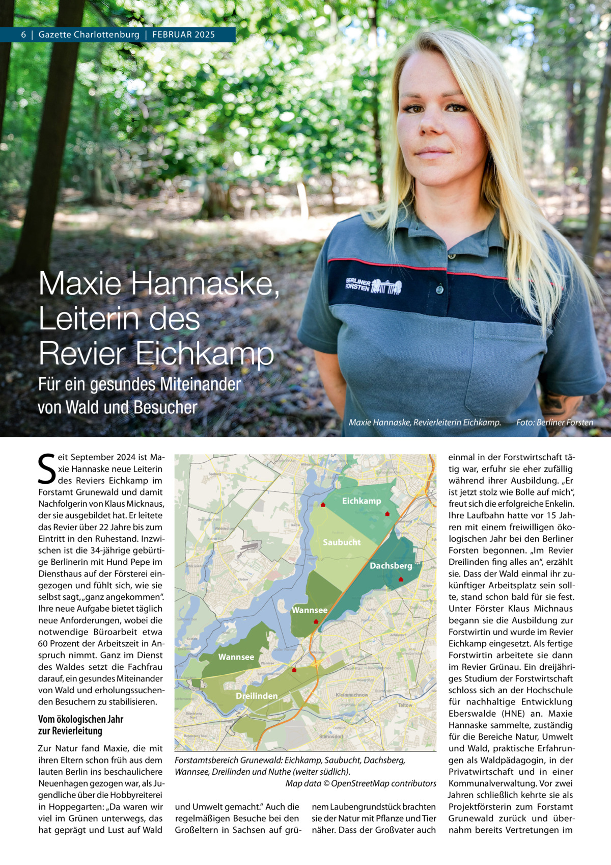 6  |  Gazette Charlottenburg  |  FEBRUAR 2025  Maxie Hannaske, Leiterin des Revier Eichkamp Für ein gesundes Miteinander von Wald und Besucher  S  eit September 2024 ist Maxie Hannaske neue Leiterin des Reviers Eichkamp im Forstamt Grunewald und damit Nachfolgerin von Klaus Micknaus, der sie ausgebildet hat. Er leitete das Revier über 22 Jahre bis zum Eintritt in den Ruhestand. Inzwischen ist die 34-jährige gebürtige Berlinerin mit Hund Pepe im Diensthaus auf der Försterei eingezogen und fühlt sich, wie sie selbst sagt, „ganz angekommen“. Ihre neue Aufgabe bietet täglich neue Anforderungen, wobei die notwendige Büroarbeit etwa 60 Prozent der Arbeitszeit in Anspruch nimmt. Ganz im Dienst des Waldes setzt die Fachfrau darauf, ein gesundes Miteinander von Wald und erholungssuchenden Besuchern zu stabilisieren.  Maxie Hannaske, Revierleiterin Eichkamp. Fauler See Langes Becken  Seerosenteich  Langerwall  Seeburg  Teich an der Sensburger Allee  Stößensee  Tiergarten  Pelikane  Lietzensee  Mitte  Venusbassin  Piano-See  Engelbeck  Große Kaskade Havel  Postfenn  Jürgenlanke  Eichkamp Reinwasserbehälter Grunewald  Gatow  Waldsiedlung  Pechsee  Kleiner See  Fenn  Saubucht  Lieper Bucht  Dachsberg  Messelteich  Langes Luch  Kladow  Krumme Lanke  Wannsee  Großer Wannsee  Wannsee  Tiefer See  Nikolassee  Pohlesee  Dreilinden  Babelsberg Nord  Kleinmachnow Spandauer Teich  Griebnitzsee  Kindermannsee  Buschgrabensee  Meiereipfuhl  Eulenteich  Seehof  Buschgraben  Teltow  Machnower See  Lake HPI Dorfteich  Aradosee  Babelsberg Süd  Stahnsdorf  Forstamtsbereich Grunewald: Eichkamp, Saubucht, Dachsberg, Wannsee, Dreilinden und Nuthe (weiter südlich). Map data © OpenStreetMap contributors und Umwelt gemacht.“ Auch die regelmäßigen Besuche bei den Großeltern in Sachsen auf grü Lankegrabenteich  nem Laubengrundstück brachten sie der Natur mit Pflanze und Tier näher. Dass der Großvater auch  Großer Karpfenpfuhl Juncuspfuhl  Ro  Kopfweiden  Rennbahnteich  Karpfenteich  Liebesinsel  Römerteich  Kleiner Teich  Lankwitz  Kleiner Wannsee  Schlossteich  Achterbecken  Teltowkanal  Teltowkanal  RHB Schweizerhofpark  Krummes Fenn Düppel-Pfuhl  Kelchpfuhl  Tempelhofer Hafen Teltowkanal  Theodosiusteich  Wannsee  Jungfernsee  Klein Glienicke  Sembritzkiteich  Eichenteich  Bäketeich  Fischtalteich  Zehlendorf  Sacrow  Havel  Lindenhofweiher  Lichterfelde  Havel  Unkenteich  Francketeich  Steglitz  Restaurantteich  Dreipfuhl  Waldsee  Schlachtensee  Wilhelmsteich  Mittelmeerteich  Studententeich  Vierling  Rixdorfer Teich  Kynastteich  Rückertteich  Dahlem  Riemeisterfenn  L  Friedenau  Grunewaldsee  Hüttenteich  Pücklerteich  Sacrower See  Schöneberg  Schmargendorf  Groß Glienicke  Urbanhafen  Wilmersdorf  Hubertussee  Hundekehlesee  Barssee  Havel  Feuerwe  Halensee  Seeburger Fenn  Heiliger See  Zur Natur fand Maxie, die mit ihren Eltern schon früh aus dem lauten Berlin ins beschaulichere Neuenhagen gezogen war, als Jugendliche über die Hobbyreiterei in Hoppegarten: „Da waren wir viel im Grünen unterwegs, das hat geprägt und Lust auf Wald  Fauler See  Neuer See  Jungfernsee  Vom ökologischen Jahr zur Revierleitung  einmal in der Forstwirtschaft tätig war, erfuhr sie eher zufällig während ihrer Ausbildung. „Er ist jetzt stolz wie Bolle auf mich“, freut sich die erfolgreiche Enkelin. Ihre Laufbahn hatte vor 15 Jahren mit einem freiwilligen ökologischen Jahr bei den Berliner Forsten begonnen. „Im Revier Dreilinden fing alles an“, erzählt sie. Dass der Wald einmal ihr zukünftiger Arbeitsplatz sein sollte, stand schon bald für sie fest. Unter Förster Klaus Michnaus begann sie die Ausbildung zur Forstwirtin und wurde im Revier Eichkamp eingesetzt. Als fertige Forstwirtin arbeitete sie dann im Revier Grünau. Ein dreijähriges Studium der Forstwirtschaft schloss sich an der Hochschule für nachhaltige Entwicklung Eberswalde (HNE) an. Maxie Hannaske sammelte, zuständig für die Bereiche Natur, Umwelt und Wald, praktische Erfahrungen als Waldpädagogin, in der Privatwirtschaft und in einer Kommunalverwaltung. Vor zwei Jahren schließlich kehrte sie als Projektförsterin zum Forstamt Grunewald zurück und übernahm bereits Vertretungen im Charlottenburg  Hohler Weg  Wilhelmstadt  Foto: Berliner Forsten  Reiterpfuhl  Teich  Kreideteich  Klosterteich  Freseteich  Wechselkrötenteich  Heinersdorf  Lichtenrade  Lichtenrader Dorfteich (Giebelpfuhl)  He