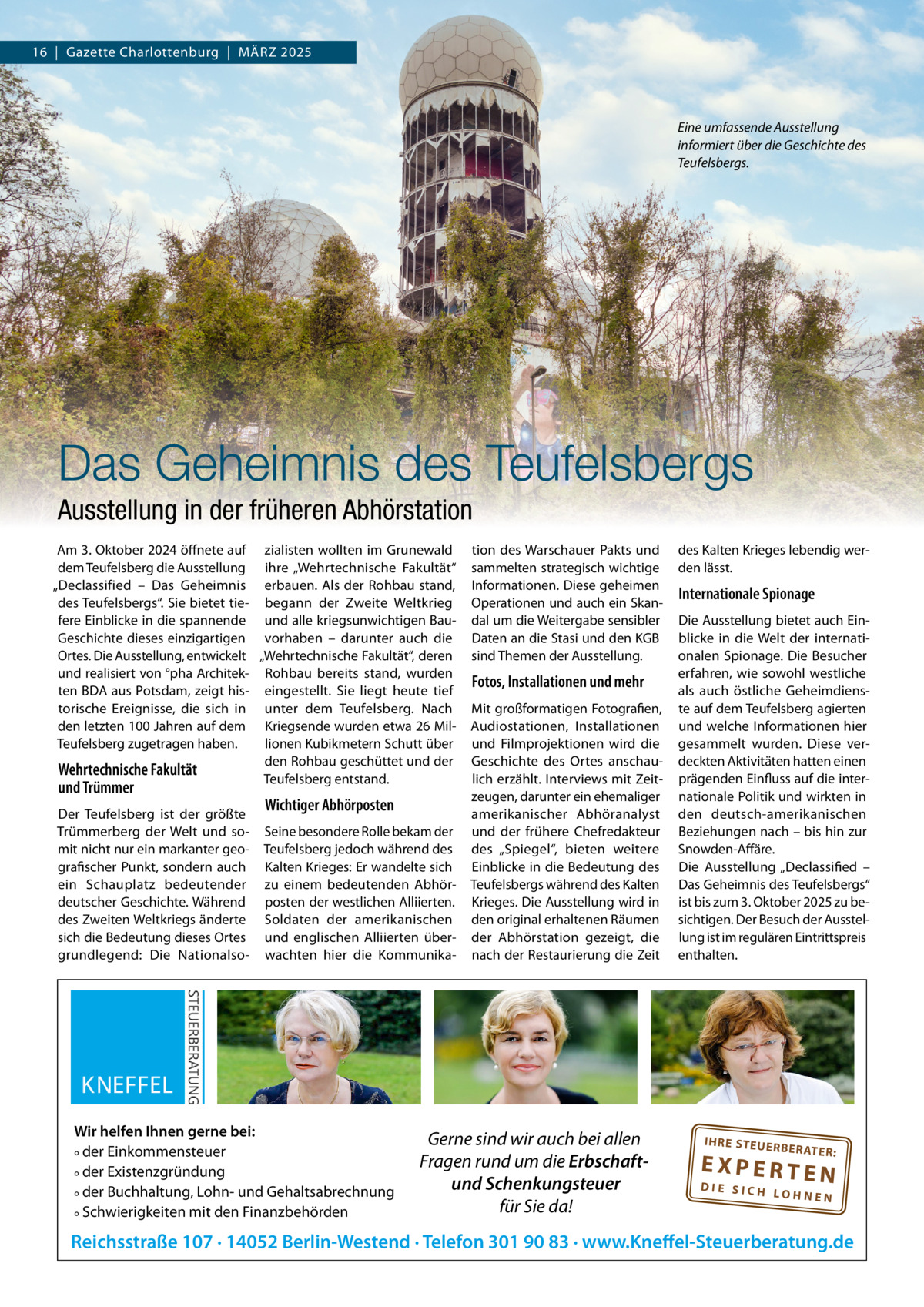 16  |  Gazette Charlottenburg  |  MäRZ 2025  Eine umfassende Ausstellung informiert über die Geschichte des Teufelsbergs.  Das Geheimnis des Teufelsbergs Ausstellung in der früheren Abhörstation Am 3. Oktober 2024 öffnete auf zialisten wollten im Grunewald dem Teufelsberg die Ausstellung ihre „Wehrtechnische Fakultät“ „Declassified – Das Geheimnis erbauen. Als der Rohbau stand, des Teufelsbergs“. Sie bietet tie- begann der Zweite Weltkrieg fere Einblicke in die spannende und alle kriegsunwichtigen BauGeschichte dieses einzigartigen vorhaben – darunter auch die Ortes. Die Ausstellung, entwickelt „Wehrtechnische Fakultät“, deren und realisiert von °pha Architek- Rohbau bereits stand, wurden ten BDA aus Potsdam, zeigt his- eingestellt. Sie liegt heute tief torische Ereignisse, die sich in unter dem Teufelsberg. Nach den letzten 100 Jahren auf dem Kriegsende wurden etwa 26 MilTeufelsberg zugetragen haben. lionen Kubikmetern Schutt über den Rohbau geschüttet und der Wehrtechnische Fakultät Teufelsberg entstand.  und Trümmer  Der Teufelsberg ist der größte Trümmerberg der Welt und somit nicht nur ein markanter geografischer Punkt, sondern auch ein Schauplatz bedeutender deutscher Geschichte. Während des Zweiten Weltkriegs änderte sich die Bedeutung dieses Ortes grundlegend: Die Nationalso Wichtiger Abhörposten Seine besondere Rolle bekam der Teufelsberg jedoch während des Kalten Krieges: Er wandelte sich zu einem bedeutenden Abhörposten der westlichen Alliierten. Soldaten der amerikanischen und englischen Alliierten überwachten hier die Kommunika Wir helfen Ihnen gerne bei: ° der Einkommensteuer ° der Existenzgründung ° der Buchhaltung, Lohn- und Gehaltsabrechnung ° Schwierigkeiten mit den Finanzbehörden  tion des Warschauer Pakts und sammelten strategisch wichtige Informationen. Diese geheimen Operationen und auch ein Skandal um die Weitergabe sensibler Daten an die Stasi und den KGB sind Themen der Ausstellung.  Fotos, Installationen und mehr Mit großformatigen Fotografien, Audiostationen, Installationen und Filmprojektionen wird die Geschichte des Ortes anschaulich erzählt. Interviews mit Zeitzeugen, darunter ein ehemaliger amerikanischer Abhöranalyst und der frühere Chefredakteur des „Spiegel“, bieten weitere Einblicke in die Bedeutung des Teufelsbergs während des Kalten Krieges. Die Ausstellung wird in den original erhaltenen Räumen der Abhörstation gezeigt, die nach der Restaurierung die Zeit  Gerne sind wir auch bei allen Fragen rund um die Erbschaftund Schenkungsteuer für Sie da!  des Kalten Krieges lebendig werden lässt.  Internationale Spionage Die Ausstellung bietet auch Einblicke in die Welt der internationalen Spionage. Die Besucher erfahren, wie sowohl westliche als auch östliche Geheimdienste auf dem Teufelsberg agierten und welche Informationen hier gesammelt wurden. Diese verdeckten Aktivitäten hatten einen prägenden Einfluss auf die internationale Politik und wirkten in den deutsch-amerikanischen Beziehungen nach – bis hin zur Snowden-Affäre. Die Ausstellung „Declassified – Das Geheimnis des Teufelsbergs“ ist bis zum 3. Oktober 2025 zu besichtigen. Der Besuch der Ausstellung ist im regulären Eintrittspreis enthalten.  IH RE ST EU ER BE RATE  R:  EXPERTEN  DIE SICH LOHNEN  Reichsstraße 107 · 14052 Berlin-Westend · Telefon 301 90 83 · www.Kneffel-Steuerberatung.de