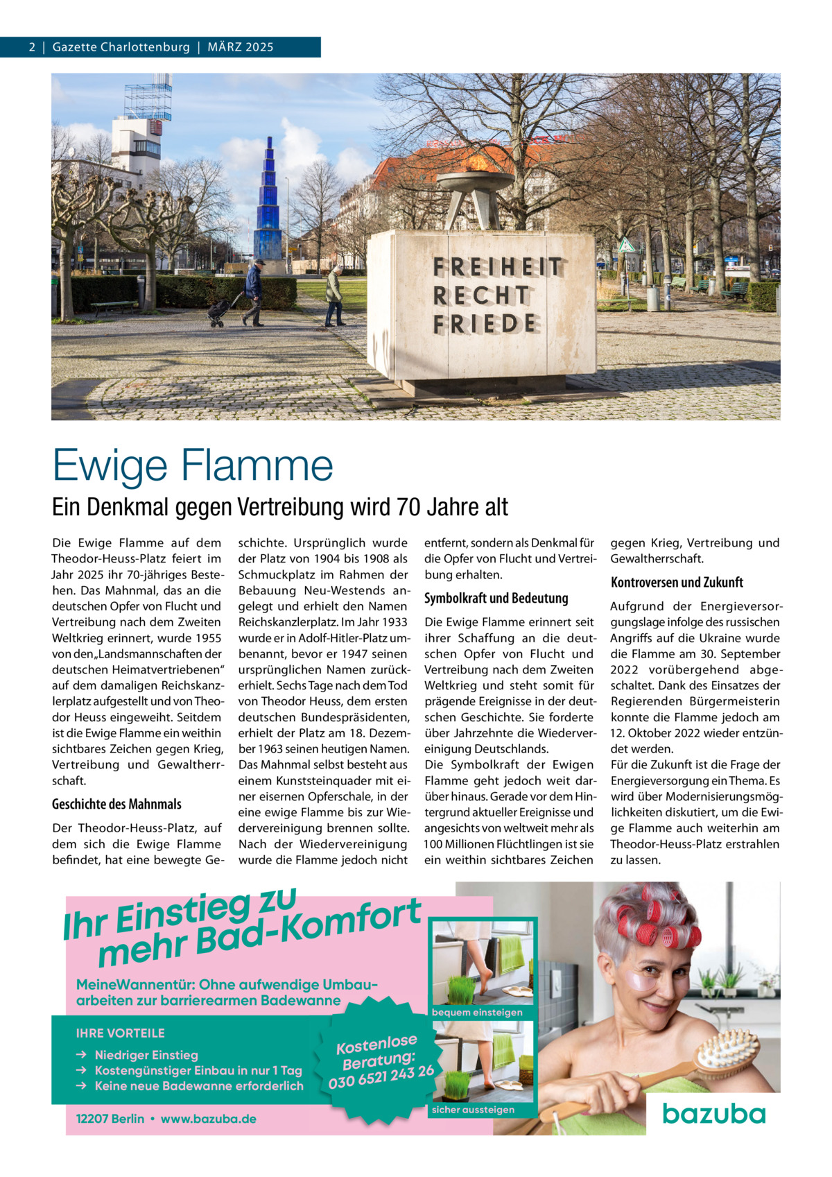 2  |  Gazette Charlottenburg  |  März 2025  Ewige Flamme Ein Denkmal gegen Vertreibung wird 70 Jahre alt Die Ewige Flamme auf dem Theodor-Heuss-Platz feiert im Jahr 2025 ihr 70-jähriges Bestehen. Das Mahnmal, das an die deutschen Opfer von Flucht und Vertreibung nach dem Zweiten Weltkrieg erinnert, wurde 1955 von den „Landsmannschaften der deutschen Heimatvertriebenen“ auf dem damaligen Reichskanzlerplatz aufgestellt und von Theodor Heuss eingeweiht. Seitdem ist die Ewige Flamme ein weithin sichtbares Zeichen gegen Krieg, Vertreibung und Gewaltherrschaft.  Geschichte des Mahnmals Der Theodor-Heuss-Platz, auf dem sich die Ewige Flamme befindet, hat eine bewegte Ge schichte. Ursprünglich wurde entfernt, sondern als Denkmal für gegen Krieg, Vertreibung und der Platz von 1904 bis 1908 als die Opfer von Flucht und Vertrei- Gewaltherrschaft. Schmuckplatz im Rahmen der bung erhalten. Kontroversen und Zukunft Bebauung Neu-Westends anSymbolkraft und Bedeutung gelegt und erhielt den Namen Aufgrund der EnergieversorReichskanzlerplatz. Im Jahr 1933 Die Ewige Flamme erinnert seit gungslage infolge des russischen wurde er in Adolf-Hitler-Platz um- ihrer Schaffung an die deut- Angriffs auf die Ukraine wurde benannt, bevor er 1947 seinen schen Opfer von Flucht und die Flamme am 30. September ursprünglichen Namen zurück- Vertreibung nach dem Zweiten 2022 vorübergehend abgeerhielt. Sechs Tage nach dem Tod Weltkrieg und steht somit für schaltet. Dank des Einsatzes der von Theodor Heuss, dem ersten prägende Ereignisse in der deut- Regierenden Bürgermeisterin deutschen Bundespräsidenten, schen Geschichte. Sie forderte konnte die Flamme jedoch am erhielt der Platz am 18. Dezem- über Jahrzehnte die Wiederver- 12. Oktober 2022 wieder entzünber 1963 seinen heutigen Namen. einigung Deutschlands. det werden. Das Mahnmal selbst besteht aus Die Symbolkraft der Ewigen Für die Zukunft ist die Frage der einem Kunststeinquader mit ei- Flamme geht jedoch weit dar- Energieversorgung ein Thema. Es ner eisernen Opferschale, in der über hinaus. Gerade vor dem Hin- wird über Modernisierungsmögeine ewige Flamme bis zur Wie- tergrund aktueller Ereignisse und lichkeiten diskutiert, um die Ewidervereinigung brennen sollte. angesichts von weltweit mehr als ge Flamme auch weiterhin am Nach der Wiedervereinigung 100 Millionen Flüchtlingen ist sie Theodor-Heuss-Platz erstrahlen wurde die Flamme jedoch nicht ein weithin sichtbares Zeichen zu lassen.  u z g e i t s Ihr Ein r Bad-Komfort meh MeineWannentür: Ohne aufwendige Umbau­ arbeiten zur barrierearmen Badewanne IHRE VORTEILE Niedriger Einstieg Kostengünstiger Einbau in nur 1 Tag Keine neue Badewanne erforderlich 12207 Berlin • www.bazuba.de  bequem einsteigen  se Kostenlo g: Beratun 3 26 24 030 6521 sicher aussteigen