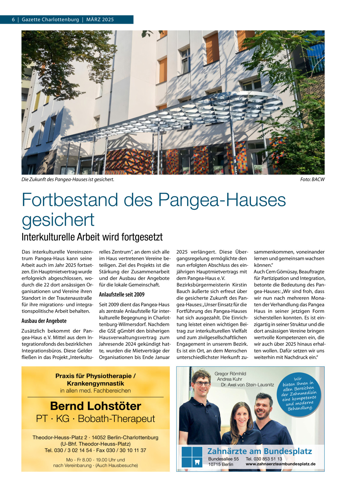 6  |  Gazette Charlottenburg  |  MäRZ 2025  Die Zukunft des Pangea-Hauses ist gesichert.  Foto: BACW  Fortbestand des Pangea-Hauses gesichert Interkulturelle Arbeit wird fortgesetzt Das interkulturelle Vereinszentrum Pangea-Haus kann seine Arbeit auch im Jahr 2025 fortsetzen. Ein Hauptmietvertrag wurde erfolgreich abgeschlossen, wodurch die 22 dort ansässigen Organisationen und Vereine ihren Standort in der Trautenaustraße für ihre migrations- und integrationspolitische Arbeit behalten.  relles Zentrum“, an dem sich alle im Haus vertretenen Vereine beteiligen. Ziel des Projekts ist die Stärkung der Zusammenarbeit und der Ausbau der Angebote für die lokale Gemeinschaft.  Anlaufstelle seit 2009  Seit 2009 dient das Pangea-Haus als zentrale Anlaufstelle für interkulturelle Begegnung in CharlotAusbau der Angebote tenburg-Wilmersdorf. Nachdem Zusätzlich bekommt der Pan- die GSE gGmbH den bisherigen gea-Haus e. V. Mittel aus dem In- Hausverwaltungsvertrag zum tegrationsfonds des bezirklichen Jahresende 2024 gekündigt hatIntegrationsbüros. Diese Gelder te, wurden die Mietverträge der fließen in das Projekt „Interkultu- Organisationen bis Ende Januar  Praxis für Physiotherapie / Krankengymnastik in allen med. Fachbereichen  2025 verlängert. Diese Übergangsregelung ermöglichte den nun erfolgten Abschluss des einjährigen Hauptmietvertrags mit dem Pangea-Haus e. V. Bezirksbürgermeisterin Kirstin Bauch äußerte sich erfreut über die gesicherte Zukunft des Pangea-Hauses: „Unser Einsatz für die Fortführung des Pangea-Hauses hat sich ausgezahlt. Die Einrichtung leistet einen wichtigen Beitrag zur interkulturellen Vielfalt und zum zivilgesellschaftlichen Engagement in unserem Bezirk. Es ist ein Ort, an dem Menschen unterschiedlichster Herkunft zu Gregor Römhild Andrea Kuhr Dr. Axel von Stein-Lausnitz  Bernd Lohstöter  PT · KG · Bobath-Therapeut Theodor-Heuss-Platz 2 · 14052 Berlin-Charlottenburg (U-Bhf. Theodor-Heuss-Platz) Tel. 030 / 3 02 14 54 · Fax 030 / 30 10 11 37 Mo - Fr 8.00 - 19.00 Uhr und nach Vereinbarung · (Auch Hausbesuche)  sammenkommen, voneinander lernen und gemeinsam wachsen können.“ Auch Cem Gömüsay, Beauftragte für Partizipation und Integration, betonte die Bedeutung des Pangea-Hauses: „Wir sind froh, dass wir nun nach mehreren Monaten der Verhandlung das Pangea Haus in seiner jetzigen Form sicherstellen konnten. Es ist einzigartig in seiner Struktur und die dort ansässigen Vereine bringen wertvolle Kompetenzen ein, die wir auch über 2025 hinaus erhalten wollen. Dafür setzen wir uns weiterhin mit Nachdruck ein.“  Wir in bieten Ihnen en allen Bereich izin der Zahnmed nte eine kompete und moderne . Behandlung  Zahnärzte am Bundesplatz Bundesallee 55 10715 Berlin  Tel. 030 853 51 13  www.zahnaerzteambundesplatz.de