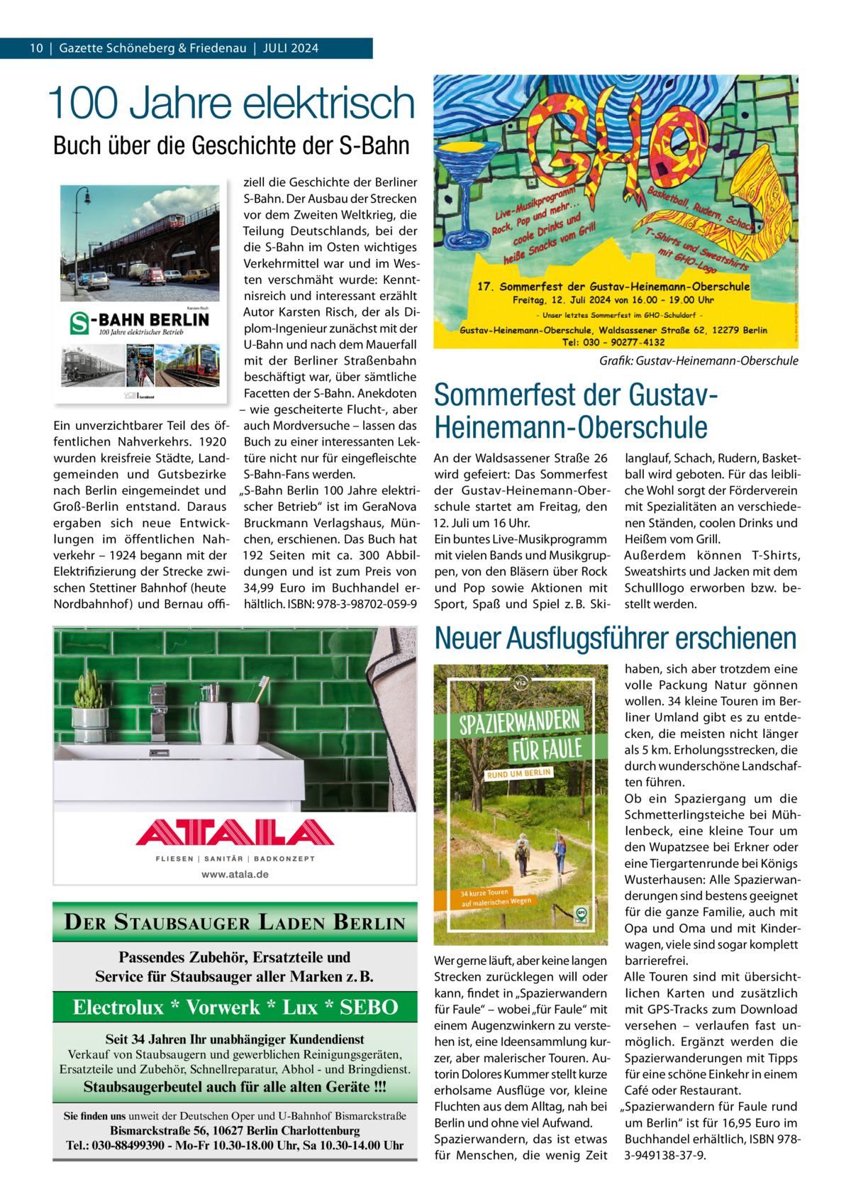 10  |  Gazette Schöneberg & Friedenau  |  JULI 2024  100 Jahre elektrisch Buch über die Geschichte der S-Bahn  Ein unverzichtbarer Teil des öffentlichen Nahverkehrs. 1920 wurden kreisfreie Städte, Landgemeinden und Gutsbezirke nach Berlin eingemeindet und Groß-Berlin entstand. Daraus ergaben sich neue Entwicklungen im öffentlichen Nahverkehr – 1924 begann mit der Elektrifizierung der Strecke zwischen Stettiner Bahnhof (heute Nordbahnhof ) und Bernau offi ziell die Geschichte der Berliner S-Bahn. Der Ausbau der Strecken vor dem Zweiten Weltkrieg, die Teilung Deutschlands, bei der die S-Bahn im Osten wichtiges Verkehrmittel war und im Westen verschmäht wurde: Kenntnisreich und interessant erzählt Autor Karsten Risch, der als Diplom-Ingenieur zunächst mit der U-Bahn und nach dem Mauerfall Grafik: Gustav-Heinemann-Oberschule mit der Berliner Straßenbahn beschäftigt war, über sämtliche Facetten der S-Bahn. Anekdoten – wie gescheiterte Flucht-, aber auch Mordversuche – lassen das Buch zu einer interessanten Lektüre nicht nur für eingefleischte An der Waldsassener Straße  26 langlauf, Schach, Rudern, BasketS-Bahn-Fans werden. wird gefeiert: Das Sommerfest ball wird geboten. Für das leibli„S-Bahn Berlin 100  Jahre elektri- der Gustav-Heinemann-Ober- che Wohl sorgt der Förderverein scher Betrieb“ ist im GeraNova schule startet am Freitag, den mit Spezialitäten an verschiedenen Ständen, coolen Drinks und Bruckmann Verlagshaus, Mün- 12. Juli um 16 Uhr. chen, erschienen. Das Buch hat Ein buntes Live-Musikprogramm Heißem vom Grill. 192 Seiten mit ca. 300 Abbil- mit vielen Bands und Musikgrup- Außerdem können T-Shirts, dungen und ist zum Preis von pen, von den Bläsern über Rock Sweatshirts und Jacken mit dem 34,99  Euro im Buchhandel er- und Pop sowie Aktionen mit Schulllogo erworben bzw. behältlich. ISBN: 978-3-98702-059-9 Sport, Spaß und Spiel z. B. Ski- stellt werden.  Sommerfest der GustavHeinemann-Oberschule  Neuer Ausﬂugsführer erschienen  D ER S TAUBSAUGER L ADEN B ERLIN Passendes Zubehör, Ersatzteile und Service für Staubsauger aller Marken z.B.  Electrolux * Vorwerk * Lux * SEBO Seit 34 Jahren Ihr unabhängiger Kundendienst Verkauf von Staubsaugern und gewerblichen Reinigungsgeräten, Ersatzteile und Zubehör, Schnellreparatur, Abhol - und Bringdienst.  Staubsaugerbeutel auch für alle alten Geräte !!! Sie finden uns unweit der Deutschen Oper und U-Bahnhof Bismarckstraße  Bismarckstraße 56, 10627 Berlin Charlottenburg Tel.: 030-88499390 - Mo-Fr 10.30-18.00 Uhr, Sa 10.30-14.00 Uhr  Wer gerne läuft, aber keine langen Strecken zurücklegen will oder kann, findet in „Spazierwandern für Faule“ – wobei „für Faule“ mit einem Augenzwinkern zu verstehen ist, eine Ideensammlung kurzer, aber malerischer Touren. Autorin Dolores Kummer stellt kurze erholsame Ausflüge vor, kleine Fluchten aus dem Alltag, nah bei Berlin und ohne viel Aufwand. Spazierwandern, das ist etwas für Menschen, die wenig Zeit  haben, sich aber trotzdem eine volle Packung Natur gönnen wollen. 34 kleine Touren im Berliner Umland gibt es zu entdecken, die meisten nicht länger als 5 km. Erholungsstrecken, die durch wunderschöne Landschaften führen. Ob ein Spaziergang um die Schmetterlingsteiche bei Mühlenbeck, eine kleine Tour um den Wupatzsee bei Erkner oder eine Tiergartenrunde bei Königs Wusterhausen: Alle Spazierwanderungen sind bestens geeignet für die ganze Familie, auch mit Opa und Oma und mit Kinderwagen, viele sind sogar komplett barrierefrei. Alle Touren sind mit übersichtlichen Karten und zusätzlich mit GPS-Tracks zum Download versehen – verlaufen fast unmöglich. Ergänzt werden die Spazierwanderungen mit Tipps für eine schöne Einkehr in einem Café oder Restaurant. „Spazierwandern für Faule rund um Berlin“ ist für 16,95 Euro im Buchhandel erhältlich, ISBN 9783-949138-37-9.