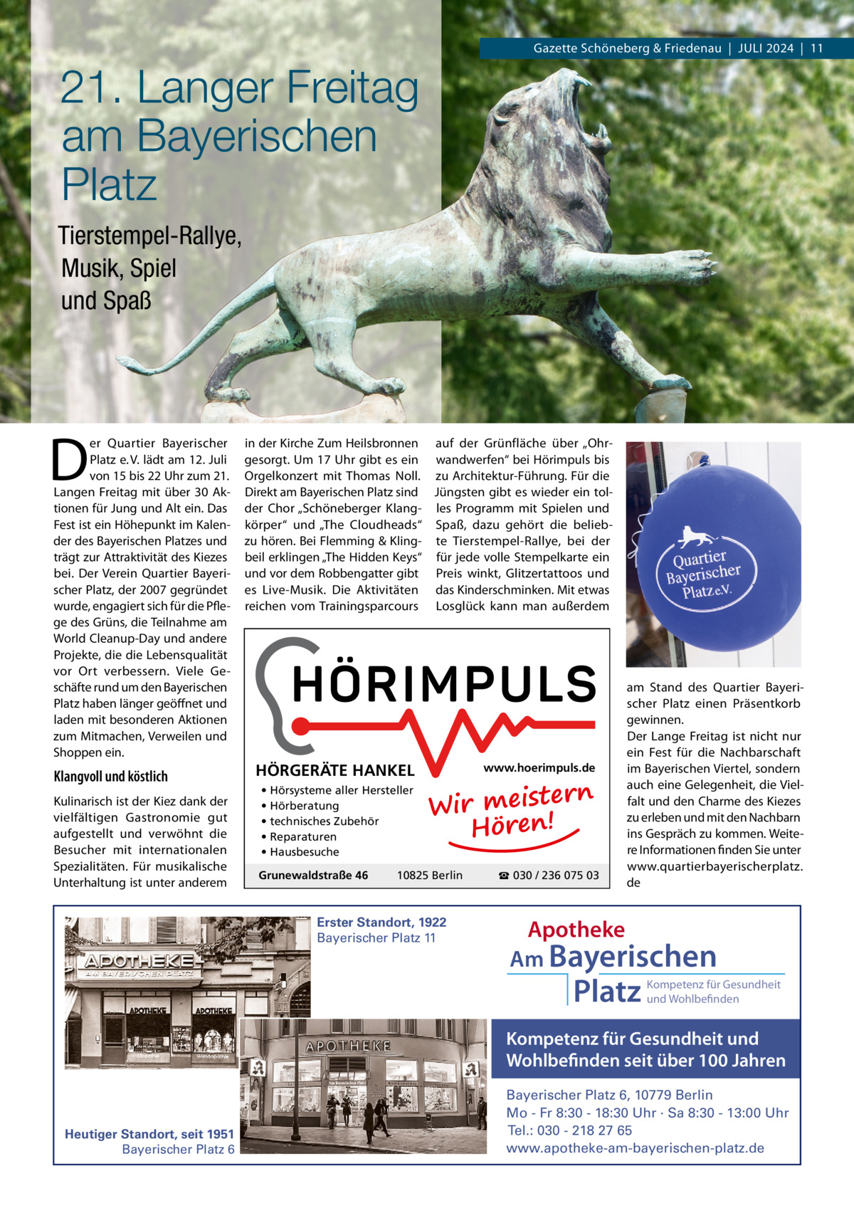 Gazette Schöneberg & Friedenau  |  JULI 2024  |  11  21. Langer Freitag am Bayerischen Platz Tierstempel-Rallye, Musik, Spiel und Spaß  D  er Quartier Bayerischer Platz e. V. lädt am 12. Juli von 15 bis 22 Uhr zum 21. Langen Freitag mit über 30 Aktionen für Jung und Alt ein. Das Fest ist ein Höhepunkt im Kalender des Bayerischen Platzes und trägt zur Attraktivität des Kiezes bei. Der Verein Quartier Bayerischer Platz, der 2007 gegründet wurde, engagiert sich für die Pflege des Grüns, die Teilnahme am World Cleanup-Day und andere Projekte, die die Lebensqualität vor Ort verbessern. Viele Geschäfte rund um den Bayerischen Platz haben länger geöffnet und laden mit besonderen Aktionen zum Mitmachen, Verweilen und Shoppen ein.  Klangvoll und köstlich Kulinarisch ist der Kiez dank der vielfältigen Gastronomie gut aufgestellt und verwöhnt die Besucher mit internationalen Spezialitäten. Für musikalische Unterhaltung ist unter anderem  in der Kirche Zum Heilsbronnen auf der Grünfläche über „Ohrgesorgt. Um 17 Uhr gibt es ein wandwerfen“ bei Hörimpuls bis Orgelkonzert mit Thomas Noll. zu Architektur-Führung. Für die Direkt am Bayerischen Platz sind Jüngsten gibt es wieder ein tolder Chor „Schöneberger Klang- les Programm mit Spielen und körper“ und „The Cloudheads“ Spaß, dazu gehört die beliebzu hören. Bei Flemming & Kling- te Tierstempel-Rallye, bei der beil erklingen „The Hidden Keys“ für jede volle Stempelkarte ein und vor dem Robbengatter gibt Preis winkt, Glitzertattoos und es Live-Musik. Die Aktivitäten das Kinderschminken. Mit etwas reichen vom Trainingsparcours Losglück kann man außerdem  HÖRGERÄTE HANKEL • Hörsysteme aller Hersteller • Hörberatung • technisches Zubehör • Reparaturen • Hausbesuche Grunewaldstraße 46  www.hoerimpuls.de  rn Wir meiste Hören!  10825 Berlin  Erster Standort, 1922 Bayerischer Platz 11  ☎ 030 / 236 075 03  am Stand des Quartier Bayerischer Platz einen Präsentkorb gewinnen. Der Lange Freitag ist nicht nur ein Fest für die Nachbarschaft im Bayerischen Viertel, sondern auch eine Gelegenheit, die Vielfalt und den Charme des Kiezes zu erleben und mit den Nachbarn ins Gespräch zu kommen. Weitere Informationen finden Sie unter www.quartierbayerischerplatz. de  Apotheke Am Bayerischen  Platz  Kompetenz für Gesundheit und Wohlbefinden  Kompetenz für Gesundheit und Wohlbefinden seit über 100 Jahren  Heutiger Standort, seit 1951 Bayerischer Platz 6  Bayerischer Platz 6, 10779 Berlin Mo - Fr 8:30 - 18:30 Uhr · Sa 8:30 - 13:00 Uhr Tel.: 030 - 218 27 65 www.apotheke-am-bayerischen-platz.de