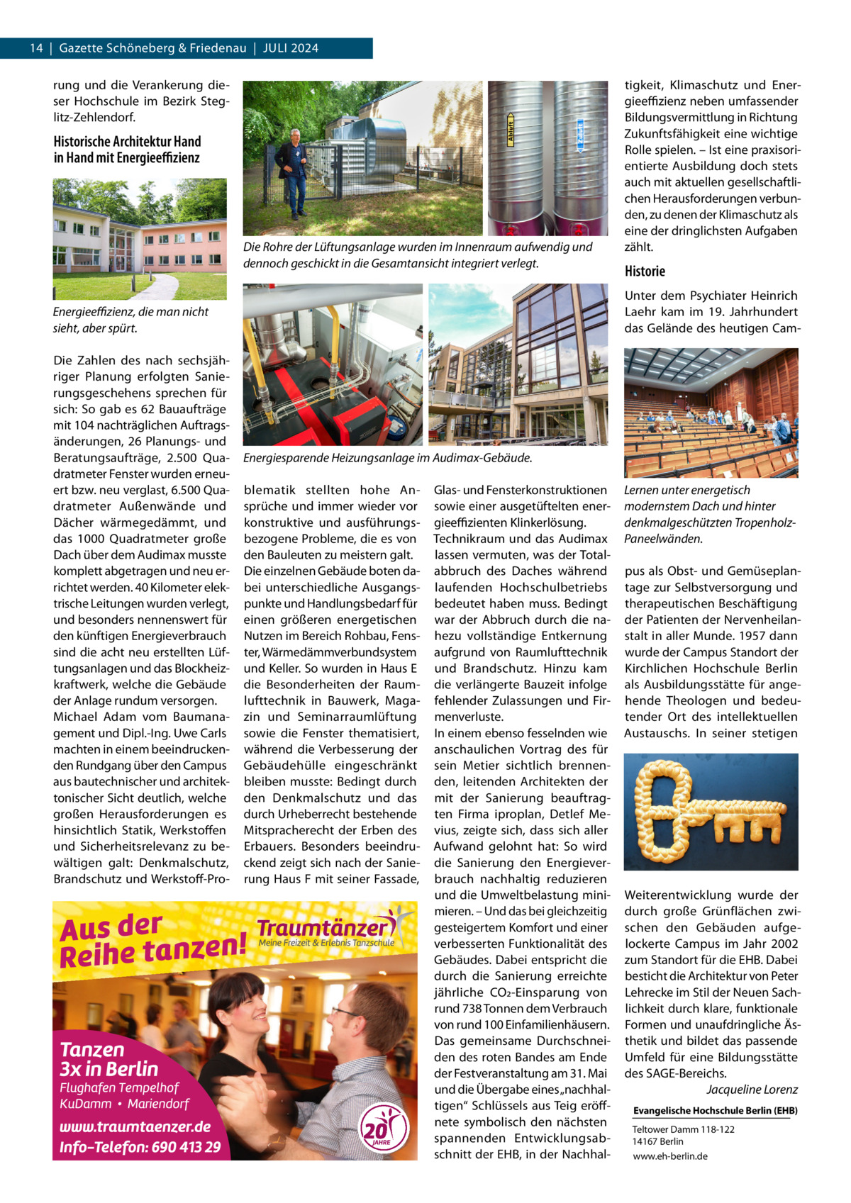 14  |  Gazette Schöneberg & Friedenau  |  Juli 2024 rung und die Verankerung dieser Hochschule im Bezirk Steglitz-Zehlendorf.  Historische Architektur Hand in Hand mit Energieeffizienz  Die Rohre der Lüftungsanlage wurden im Innenraum aufwendig und dennoch geschickt in die Gesamtansicht integriert verlegt.  Historie Unter dem Psychiater Heinrich Laehr kam im 19.  Jahrhundert das Gelände des heutigen Cam Energieeffizienz, die man nicht sieht, aber spürt. Die Zahlen des nach sechsjähriger Planung erfolgten Sanierungsgeschehens sprechen für sich: So gab es 62  Bauaufträge mit 104 nachträglichen Auftragsänderungen, 26 Planungs- und Beratungsaufträge, 2.500  Quadratmeter Fenster wurden erneuert bzw. neu verglast, 6.500 Quadratmeter Außenwände und Dächer wärmegedämmt, und das 1000  Quadratmeter große Dach über dem Audimax musste komplett abgetragen und neu errichtet werden. 40 Kilometer elektrische Leitungen wurden verlegt, und besonders nennenswert für den künftigen Energieverbrauch sind die acht neu erstellten Lüftungsanlagen und das Blockheizkraftwerk, welche die Gebäude der Anlage rundum versorgen. Michael Adam vom Baumanagement und Dipl.-Ing. Uwe Carls machten in einem beeindruckenden Rundgang über den Campus aus bautechnischer und architektonischer Sicht deutlich, welche großen Herausforderungen es hinsichtlich Statik, Werkstoffen und Sicherheitsrelevanz zu bewältigen galt: Denkmalschutz, Brandschutz und Werkstoff-Pro tigkeit, Klimaschutz und Energieeffizienz neben umfassender Bildungsvermittlung in Richtung Zukunftsfähigkeit eine wichtige Rolle spielen. – Ist eine praxisorientierte Ausbildung doch stets auch mit aktuellen gesellschaftlichen Herausforderungen verbunden, zu denen der Klimaschutz als eine der dringlichsten Aufgaben zählt.  Energiesparende Heizungsanlage im Audimax-Gebäude. blematik stellten hohe Ansprüche und immer wieder vor konstruktive und ausführungsbezogene Probleme, die es von den Bauleuten zu meistern galt. Die einzelnen Gebäude boten dabei unterschiedliche Ausgangspunkte und Handlungsbedarf für einen größeren energetischen Nutzen im Bereich Rohbau, Fenster, Wärmedämmverbundsystem und Keller. So wurden in Haus E die Besonderheiten der Raumlufttechnik in Bauwerk, Magazin und Seminarraumlüftung sowie die Fenster thematisiert, während die Verbesserung der Gebäudehülle eingeschränkt bleiben musste: Bedingt durch den Denkmalschutz und das durch Urheberrecht bestehende Mitspracherecht der Erben des Erbauers. Besonders beeindruckend zeigt sich nach der Sanierung Haus F mit seiner Fassade,  Glas- und Fensterkonstruktionen sowie einer ausgetüftelten energieeffizienten Klinkerlösung. Technikraum und das Audimax lassen vermuten, was der Totalabbruch des Daches während laufenden Hochschulbetriebs bedeutet haben muss. Bedingt war der Abbruch durch die nahezu vollständige Entkernung aufgrund von Raumlufttechnik und Brandschutz. Hinzu kam die verlängerte Bauzeit infolge fehlender Zulassungen und Firmenverluste. In einem ebenso fesselnden wie anschaulichen Vortrag des für sein Metier sichtlich brennenden, leitenden Architekten der mit der Sanierung beauftragten Firma iproplan, Detlef Mevius, zeigte sich, dass sich aller Aufwand gelohnt hat: So wird die Sanierung den Energieverbrauch nachhaltig reduzieren und die Umweltbelastung minimieren. – Und das bei gleichzeitig gesteigertem Komfort und einer verbesserten Funktionalität des Gebäudes. Dabei entspricht die durch die Sanierung erreichte jährliche CO2-Einsparung von rund 738 Tonnen dem Verbrauch von rund 100 Einfamilienhäusern. Das gemeinsame Durchschneiden des roten Bandes am Ende der Festveranstaltung am 31. Mai und die Übergabe eines „nachhaltigen“ Schlüssels aus Teig eröffnete symbolisch den nächsten spannenden Entwicklungsabschnitt der EHB, in der Nachhal Lernen unter energetisch modernstem Dach und hinter denkmalgeschützten TropenholzPaneelwänden. pus als Obst- und Gemüseplantage zur Selbstversorgung und therapeutischen Beschäftigung der Patienten der Nervenheilanstalt in aller Munde. 1957 dann wurde der Campus Standort der Kirchlichen Hochschule Berlin als Ausbildungsstätte für angehende Theologen und bedeutender Ort des intellektuellen Austauschs. In seiner stetigen  Weiterentwicklung wurde der durch große Grünflächen zwischen den Gebäuden aufgelockerte Campus im Jahr 2002 zum Standort für die EHB. Dabei besticht die Architektur von Peter Lehrecke im Stil der Neuen Sachlichkeit durch klare, funktionale Formen und unaufdringliche Ästhetik und bildet das passende Umfeld für eine Bildungsstätte des SAGE-Bereichs. � Jacqueline Lorenz Evangelische Hochschule Berlin (EHB) Teltower Damm 118-122 14167 Berlin www.eh-berlin.de