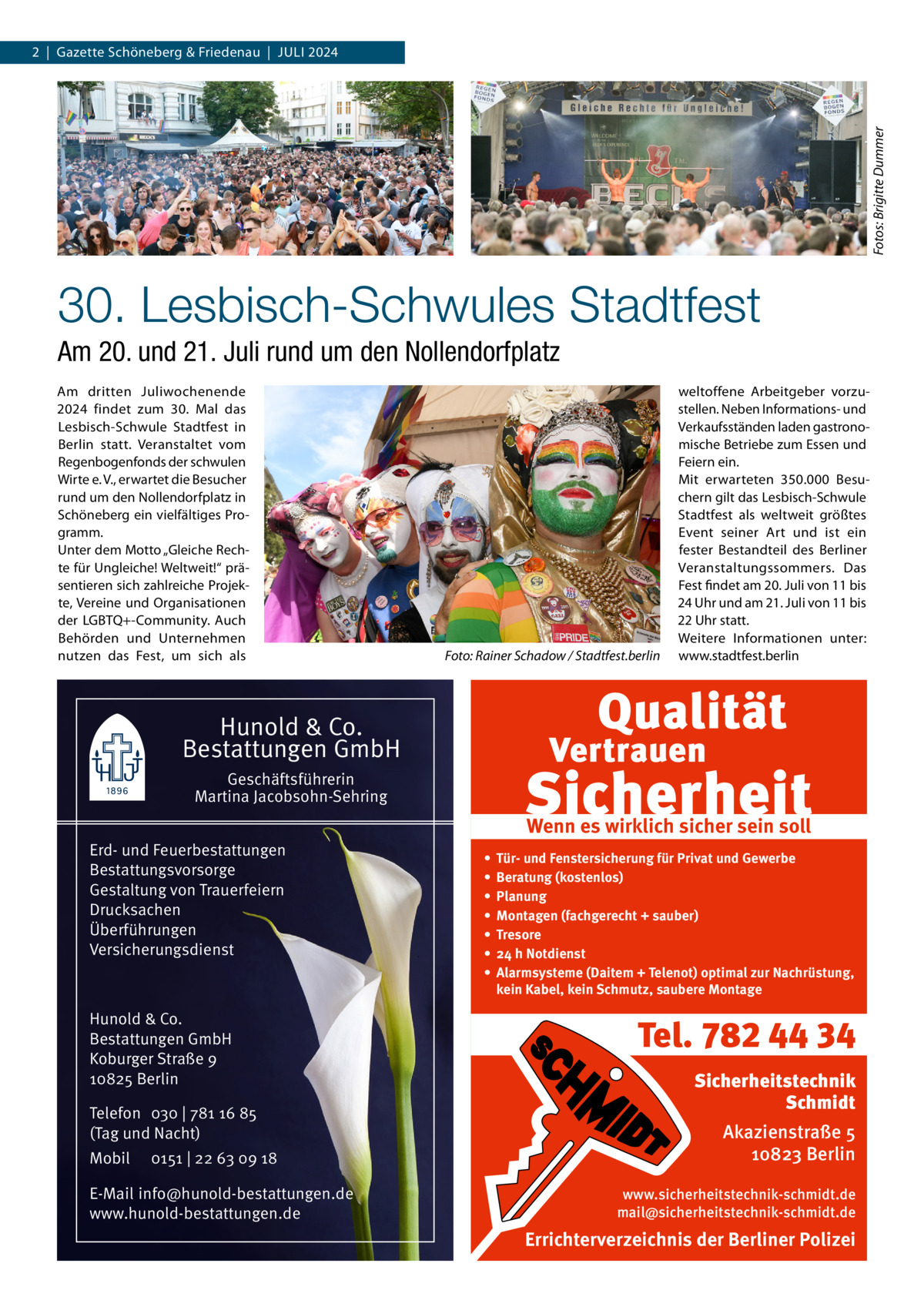 Fotos: Brigitte Dummer  2  |  Gazette Schöneberg & Friedenau  |  Juli 2024  30. Lesbisch-Schwules Stadtfest Am 20. und 21. Juli rund um den Nollendorfplatz Am dritten Juliwochenende 2024 findet zum 30.  Mal das Lesbisch-Schwule Stadtfest in Berlin statt. Veranstaltet vom Regenbogenfonds der schwulen Wirte e. V., erwartet die Besucher rund um den Nollendorfplatz in Schöneberg ein vielfältiges Programm. Unter dem Motto „Gleiche Rechte für Ungleiche! Weltweit!“ präsentieren sich zahlreiche Projekte, Vereine und Organisationen der LGBTQ+-Community. Auch Behörden und Unternehmen nutzen das Fest, um sich als  �  Foto: Rainer Schadow / Stadtfest.berlin  weltoffene Arbeitgeber vorzustellen. Neben Informations- und Verkaufsständen laden gastronomische Betriebe zum Essen und Feiern ein. Mit erwarteten 350.000 Besuchern gilt das Lesbisch-Schwule Stadtfest als weltweit größtes Event seiner Art und ist ein fester Bestandteil des Berliner Veranstaltungssommers. Das Fest findet am 20. Juli von 11 bis 24 Uhr und am 21. Juli von 11 bis 22 Uhr statt. Weitere Informationen unter: www.stadtfest.berlin  Hunold & Co. Bestattungen GmbH Geschäftsführerin Martina Jacobsohn-Sehring Erd- und Feuerbestattungen Bestattungsvorsorge Gestaltung von Trauerfeiern Drucksachen Überführungen Versicherungsdienst  Hunold & Co. Bestattungen GmbH Koburger Straße 9 10825 Berlin Telefon 030 | 781 16 85 (Tag und Nacht) Mobil  0151 | 22 63 09 18  E-Mail info@hunold-bestattungen.de www.hunold-bestattungen.de  Wenn es wirklich sicher sein soll • • • • • • •  Tür- und Fenstersicherung für Privat und Gewerbe Beratung (kostenlos) Planung Montagen (fachgerecht + sauber) Tresore 24 h Notdienst Alarmsysteme (Daitem + Telenot) optimal zur Nachrüstung, kein Kabel, kein Schmutz, saubere Montage  Tel. 782 44 34 Sicherheitstechnik Schmidt Akazienstraße 5 10823 Berlin www.sicherheitstechnik-schmidt.de mail@sicherheitstechnik-schmidt.de  Errichterverzeichnis der Berliner Polizei