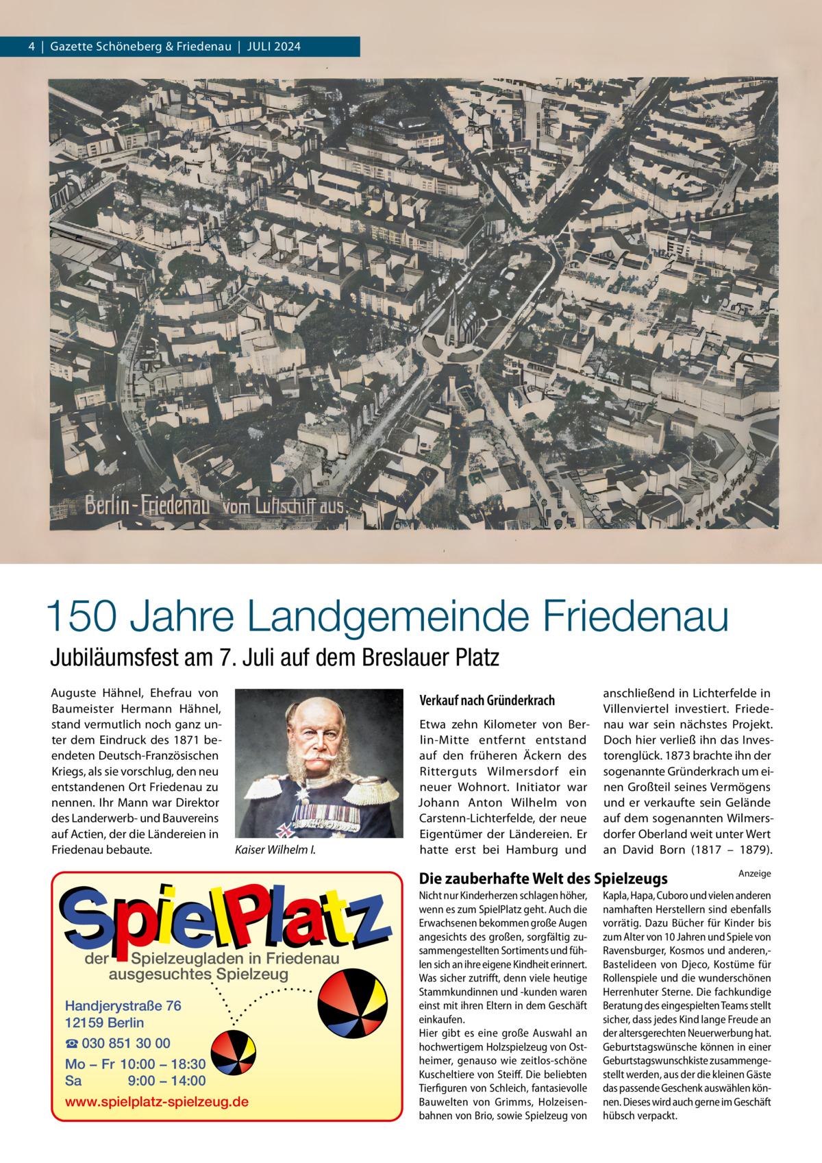 4  |  Gazette Schöneberg & Friedenau  |  Juli 2024  150 Jahre Landgemeinde Friedenau Jubiläumsfest am 7. Juli auf dem Breslauer Platz Auguste Hähnel, Ehefrau von Baumeister Hermann Hähnel, stand vermutlich noch ganz unter dem Eindruck des 1871 beendeten Deutsch-Französischen Kriegs, als sie vorschlug, den neu entstandenen Ort Friedenau zu nennen. Ihr Mann war Direktor des Landerwerb- und Bauvereins auf Actien, der die Ländereien in Friedenau bebaute.  Verkauf nach Gründerkrach  Kaiser Wilhelm I.  Etwa zehn Kilometer von Berlin-Mitte entfernt entstand auf den früheren Äckern des Ritterguts Wilmersdorf ein neuer Wohnort. Initiator war Johann Anton Wilhelm von Carstenn-Lichterfelde, der neue Eigentümer der Ländereien. Er hatte erst bei Hamburg und  anschließend in Lichterfelde in Villenviertel investiert. Friedenau war sein nächstes Projekt. Doch hier verließ ihn das Investorenglück. 1873 brachte ihn der sogenannte Gründerkrach um einen Großteil seines Vermögens und er verkaufte sein Gelände auf dem sogenannten Wilmersdorfer Oberland weit unter Wert an David Born (1817 – 1879).  Die zauberhafte Welt des Spielzeugs  der  Spielzeugladen in Friedenau ausgesuchtes Spielzeug  Handjerystraße 76 12159 Berlin ☎ 030 851 30 00 Mo − Fr 10:00 − 18:30 Sa 9:00 − 14:00 www.spielplatz-spielzeug.de  Nicht nur Kinderherzen schlagen höher, wenn es zum SpielPlatz geht. Auch die Erwachsenen bekommen große Augen angesichts des großen, sorgfältig zusammengestellten Sortiments und fühlen sich an ihre eigene Kindheit erinnert. Was sicher zutrifft, denn viele heutige Stammkundinnen und -kunden waren einst mit ihren Eltern in dem Geschäft einkaufen. Hier gibt es eine große Auswahl an hochwertigem Holzspielzeug von Ostheimer, genauso wie zeitlos-schöne Kuscheltiere von Steiff. Die beliebten Tierfiguren von Schleich, fantasievolle Bauwelten von Grimms, Holzeisenbahnen von Brio, sowie Spielzeug von  Anzeige  Kapla, Hapa, Cuboro und vielen anderen namhaften Herstellern sind ebenfalls vorrätig. Dazu Bücher für Kinder bis zum Alter von 10 Jahren und Spiele von Ravensburger, Kosmos und anderen,Bastelideen von Djeco, Kostüme für Rollenspiele und die wunderschönen Herrenhuter Sterne. Die fachkundige Beratung des eingespielten Teams stellt sicher, dass jedes Kind lange Freude an der altersgerechten Neuerwerbung hat. Geburtstagswünsche können in einer Geburtstagswunschkiste zusammengestellt werden, aus der die kleinen Gäste das passende Geschenk auswählen können. Dieses wird auch gerne im Geschäft hübsch verpackt.