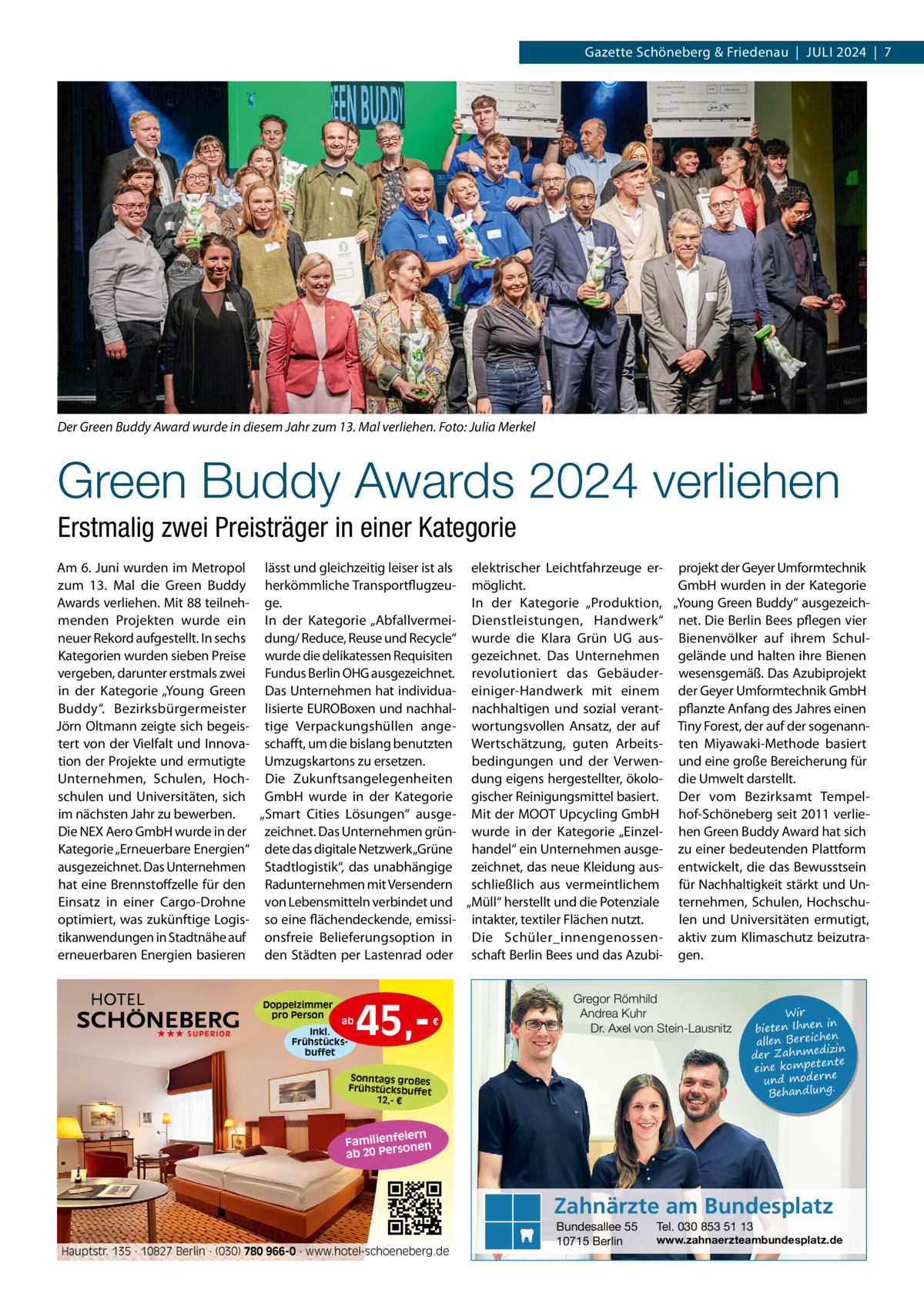 Gazette Schöneberg & Friedenau  |  JULI 2024  |  7  Der Green Buddy Award wurde in diesem Jahr zum 13. Mal verliehen. Foto: Julia Merkel  Green Buddy Awards 2024 verliehen Erstmalig zwei Preisträger in einer Kategorie Am 6. Juni wurden im Metropol lässt und gleichzeitig leiser ist als elektrischer Leichtfahrzeuge er- projekt der Geyer Umformtechnik zum 13.  Mal die Green Buddy herkömmliche Transportflugzeu- möglicht. GmbH wurden in der Kategorie Awards verliehen. Mit 88 teilneh- ge. In der Kategorie „Produktion, „Young Green Buddy“ ausgezeichmenden Projekten wurde ein In der Kategorie „Abfallvermei- Dienstleistungen, Handwerk“ net. Die Berlin Bees pflegen vier neuer Rekord aufgestellt. In sechs dung/ Reduce, Reuse und Recycle“ wurde die Klara Grün UG aus- Bienenvölker auf ihrem SchulKategorien wurden sieben Preise wurde die delikatessen Requisiten gezeichnet. Das Unternehmen gelände und halten ihre Bienen vergeben, darunter erstmals zwei Fundus Berlin OHG ausgezeichnet. revolutioniert das Gebäuder- wesensgemäß. Das Azubiprojekt in der Kategorie „Young Green Das Unternehmen hat individua- einiger-Handwerk mit einem der Geyer Umformtechnik GmbH Buddy“. Bezirksbürgermeister lisierte EUROBoxen und nachhal- nachhaltigen und sozial verant- pflanzte Anfang des Jahres einen Jörn Oltmann zeigte sich begeis- tige Verpackungshüllen ange- wortungsvollen Ansatz, der auf Tiny Forest, der auf der sogenanntert von der Vielfalt und Innova- schafft, um die bislang benutzten Wertschätzung, guten Arbeits- ten Miyawaki-Methode basiert tion der Projekte und ermutigte Umzugskartons zu ersetzen. bedingungen und der Verwen- und eine große Bereicherung für Unternehmen, Schulen, Hoch- Die Zukunftsangelegenheiten dung eigens hergestellter, ökolo- die Umwelt darstellt. schulen und Universitäten, sich GmbH wurde in der Kategorie gischer Reinigungsmittel basiert. Der vom Bezirksamt Tempelim nächsten Jahr zu bewerben. „Smart Cities Lösungen“ ausge- Mit der MOOT Upcycling GmbH hof-Schöneberg seit 2011 verlieDie NEX Aero GmbH wurde in der zeichnet. Das Unternehmen grün- wurde in der Kategorie „Einzel- hen Green Buddy Award hat sich Kategorie „Erneuerbare Energien“ dete das digitale Netzwerk „Grüne handel“ ein Unternehmen ausge- zu einer bedeutenden Plattform ausgezeichnet. Das Unternehmen Stadtlogistik“, das unabhängige zeichnet, das neue Kleidung aus- entwickelt, die das Bewusstsein hat eine Brennstoffzelle für den Radunternehmen mit Versendern schließlich aus vermeintlichem für Nachhaltigkeit stärkt und UnEinsatz in einer Cargo-Drohne von Lebensmitteln verbindet und „Müll“ herstellt und die Potenziale ternehmen, Schulen, Hochschulen und Universitäten ermutigt, optimiert, was zukünftige Logis- so eine flächendeckende, emissi- intakter, textiler Flächen nutzt. tikanwendungen in Stadtnähe auf onsfreie Belieferungsoption in Die Schüler_innengenossen- aktiv zum Klimaschutz beizutraerneuerbaren Energien basieren den Städten per Lastenrad oder schaft Berlin Bees und das Azubi- gen.  Doppelzimmer pro Person ★★★ SUPERIOR  ab  Inkl. Frühstücksbuffet  45, €  Gregor Römhild Andrea Kuhr Dr. Axel von Stein-Lausnitz  Sonntags großes Frühstücksbuffet 12,- €  Wir in bieten Ihnen en allen Bereich izin der Zahnmed nte eine kompete und moderne . Behandlung  iern Familienfe nen so ab 20 Per  Zahnärzte am Bundesplatz Hauptstr. 135 · 10827 Berlin · (030) 780 966-0 · www.hotel-schoeneberg.de  Bundesallee 55 10715 Berlin  Tel. 030 853 51 13  www.zahnaerzteambundesplatz.de