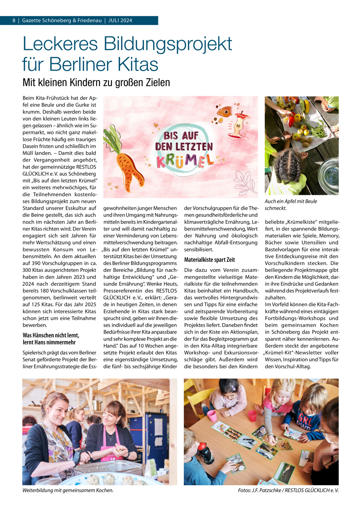 8  |  Gazette Schöneberg & Friedenau  |  Juli 2024  Leckeres Bildungsprojekt für Berliner Kitas Mit kleinen Kindern zu großen Zielen Beim Kita-Frühstück hat der Apfel eine Beule und die Gurke ist krumm. Deshalb werden beide von den kleinen Leuten links liegen gelassen – ähnlich wie im Supermarkt, wo nicht ganz makellose Früchte häufig ein trauriges Dasein fristen und schließlich im Müll landen. – Damit dies bald der Vergangenheit angehört, hat der gemeinnützige RESTLOS GLÜCKLICH e. V. aus Schöneberg mit „Bis auf den letzten Krümel“ ein weiteres mehrwöchiges, für die Teilnehmenden kostenloses Bildungsprojekt zum neuen Standard unserer Esskultur auf gewohnheiten junger Menschen die Beine gestellt, das sich auch und ihren Umgang mit Nahrungsnoch im nächsten Jahr an Berli- mitteln bereits im Kindergartenalner Kitas richten wird. Der Verein ter und will damit nachhaltig zu engagiert sich seit Jahren für einer Verminderung von Lebensmehr Wertschätzung und einen mittelverschwendung beitragen. bewussten Konsum von Le- „Bis auf den letzten Krümel“ unbensmitteln. An dem aktuellen terstützt Kitas bei der Umsetzung auf 390 Vorschulgruppen in ca. des Berliner Bildungsprogramms 300 Kitas ausgerichteten Projekt der Bereiche „Bildung für nachhaben in den Jahren 2023 und haltige Entwicklung“ und „Ge2024 nach derzeitigem Stand sunde Ernährung“. Wenke Heuts, bereits 180 Vorschulklassen teil- Pressereferentin des RESTLOS genommen, berlinweit verteilt GLÜCKLICH e. V., erklärt: „Geraauf 125 Kitas. Für das Jahr 2025 de in heutigen Zeiten, in denen können sich interessierte Kitas Erziehende in Kitas stark beanschon jetzt um eine Teilnahme sprucht sind, geben wir ihnen diebewerben. ses individuell auf die jeweiligen Bedürfnisse ihrer Kita anpassbare Was Hänschen nicht lernt, und sehr komplexe Projekt an die lernt Hans nimmermehr Hand.“ Das auf 10 Wochen angeSpielerisch prägt das vom Berliner setzte Projekt erlaubt den Kitas Senat geförderte Projekt der Ber- eine eigenständige Umsetzung, liner Ernährungsstrategie die Ess- die fünf- bis sechsjährige Kinder  Weiterbildung mit gemeinsamem Kochen.�  der Vorschulgruppen für die Themen gesundheitsförderliche und klimaverträgliche Ernährung, Lebensmittelverschwendung, Wert der Nahrung und ökologisch nachhaltige Abfall-Entsorgung sensibilisiert.  Materialkiste spart Zeit Die dazu vom Verein zusammengestellte vielseitige Materialkiste für die teilnehmenden Kitas beinhaltet ein Handbuch, das wertvolles Hintergrundwissen und Tipps für eine einfache und zeitsparende Vorbereitung sowie flexible Umsetzung des Projektes liefert. Daneben findet sich in der Kiste ein Aktionsplan, der für das Begleitprogramm gut in den Kita-Alltag integrierbare Workshop- und Exkursionsvorschläge gibt. Außerdem wird die besonders bei den Kindern  Auch ein Apfel mit Beule schmeckt. beliebte „Krümelkiste“ mitgeliefert, in der spannende Bildungsmaterialien wie Spiele, Memory, Bücher sowie Utensilien und Bastelvorlagen für eine interaktive Entdeckungsreise mit den Vorschulkindern stecken. Die beiliegende Projektmappe gibt den Kindern die Möglichkeit, darin ihre Eindrücke und Gedanken während des Projektverlaufs festzuhalten. Im Vorfeld können die Kita-Fachkräfte während eines eintägigen Fortbildungs-Workshops und beim gemeinsamen Kochen in Schöneberg das Projekt entspannt näher kennenlernen. Außerdem steckt der angebotene „Krümel-Kit“-Newsletter voller Wissen, Inspiration und Tipps für den Vorschul-Alltag.  Fotos: J.F. Patzschke / RESTLOS GLÜCKLICH e. V.