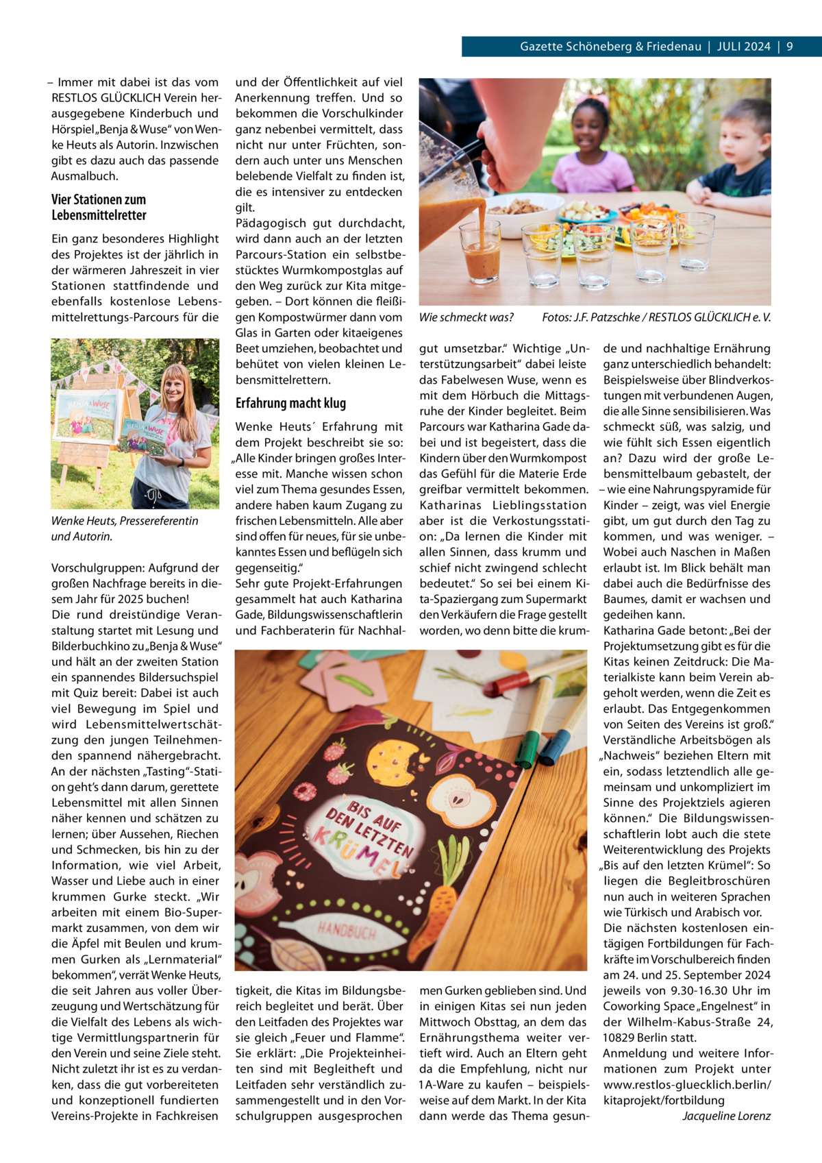 Gazette Schöneberg & Friedenau  |  Juli 2024  |  9 – Immer mit dabei ist das vom RESTLOS GLÜCKLICH Verein herausgegebene Kinderbuch und Hörspiel „Benja & Wuse“ von Wenke Heuts als Autorin. Inzwischen gibt es dazu auch das passende Ausmalbuch.  Vier Stationen zum Lebensmittelretter Ein ganz besonderes Highlight des Projektes ist der jährlich in der wärmeren Jahreszeit in vier Stationen stattfindende und ebenfalls kostenlose Lebensmittelrettungs-Parcours für die  und der Öffentlichkeit auf viel Anerkennung treffen. Und so bekommen die Vorschulkinder ganz nebenbei vermittelt, dass nicht nur unter Früchten, sondern auch unter uns Menschen belebende Vielfalt zu finden ist, die es intensiver zu entdecken gilt. Pädagogisch gut durchdacht, wird dann auch an der letzten Parcours-Station ein selbstbestücktes Wurmkompostglas auf den Weg zurück zur Kita mitgegeben. – Dort können die fleißigen Kompostwürmer dann vom Glas in Garten oder kitaeigenes Beet umziehen, beobachtet und behütet von vielen kleinen Lebensmittelrettern.  Erfahrung macht klug  Wenke Heuts, Pressereferentin und Autorin. Vorschulgruppen: Aufgrund der großen Nachfrage bereits in diesem Jahr für 2025 buchen! Die rund dreistündige Veranstaltung startet mit Lesung und Bilderbuchkino zu „Benja & Wuse“ und hält an der zweiten Station ein spannendes Bildersuchspiel mit Quiz bereit: Dabei ist auch viel Bewegung im Spiel und wird Lebensmittelwertschätzung den jungen Teilnehmenden spannend nähergebracht. An der nächsten „Tasting“-Station geht’s dann darum, gerettete Lebensmittel mit allen Sinnen näher kennen und schätzen zu lernen; über Aussehen, Riechen und Schmecken, bis hin zu der Information, wie viel Arbeit, Wasser und Liebe auch in einer krummen Gurke steckt. „Wir arbeiten mit einem Bio-Supermarkt zusammen, von dem wir die Äpfel mit Beulen und krummen Gurken als „Lernmaterial“ bekommen“, verrät Wenke Heuts, die seit Jahren aus voller Überzeugung und Wertschätzung für die Vielfalt des Lebens als wichtige Vermittlungspartnerin für den Verein und seine Ziele steht. Nicht zuletzt ihr ist es zu verdanken, dass die gut vorbereiteten und konzeptionell fundierten Vereins-Projekte in Fachkreisen  Wenke Heuts´ Erfahrung mit dem Projekt beschreibt sie so: „Alle Kinder bringen großes Interesse mit. Manche wissen schon viel zum Thema gesundes Essen, andere haben kaum Zugang zu frischen Lebensmitteln. Alle aber sind offen für neues, für sie unbekanntes Essen und beflügeln sich gegenseitig.“ Sehr gute Projekt-Erfahrungen gesammelt hat auch Katharina Gade, Bildungswissenschaftlerin und Fachberaterin für Nachhal tigkeit, die Kitas im Bildungsbereich begleitet und berät. Über den Leitfaden des Projektes war sie gleich „Feuer und Flamme“. Sie erklärt: „Die Projekteinheiten sind mit Begleitheft und Leitfaden sehr verständlich zusammengestellt und in den Vorschulgruppen ausgesprochen  Wie schmeckt was?�  Fotos: J.F. Patzschke / RESTLOS GLÜCKLICH e. V.  gut umsetzbar.“ Wichtige „Un- de und nachhaltige Ernährung terstützungsarbeit“ dabei leiste ganz unterschiedlich behandelt: das Fabelwesen Wuse, wenn es Beispielsweise über Blindverkosmit dem Hörbuch die Mittags- tungen mit verbundenen Augen, ruhe der Kinder begleitet. Beim die alle Sinne sensibilisieren. Was Parcours war Katharina Gade da- schmeckt süß, was salzig, und bei und ist begeistert, dass die wie fühlt sich Essen eigentlich Kindern über den Wurmkompost an? Dazu wird der große Ledas Gefühl für die Materie Erde bensmittelbaum gebastelt, der greifbar vermittelt bekommen. – wie eine Nahrungspyramide für Katharinas Lieblingsstation Kinder – zeigt, was viel Energie aber ist die Verkostungsstati- gibt, um gut durch den Tag zu on: „Da lernen die Kinder mit kommen, und was weniger. – allen Sinnen, dass krumm und Wobei auch Naschen in Maßen schief nicht zwingend schlecht erlaubt ist. Im Blick behält man bedeutet.“ So sei bei einem Ki- dabei auch die Bedürfnisse des ta-Spaziergang zum Supermarkt Baumes, damit er wachsen und den Verkäufern die Frage gestellt gedeihen kann. worden, wo denn bitte die krum- Katharina Gade betont: „Bei der Projektumsetzung gibt es für die Kitas keinen Zeitdruck: Die Materialkiste kann beim Verein abgeholt werden, wenn die Zeit es erlaubt. Das Entgegenkommen von Seiten des Vereins ist groß.“ Verständliche Arbeitsbögen als „Nachweis“ beziehen Eltern mit ein, sodass letztendlich alle gemeinsam und unkompliziert im Sinne des Projektziels agieren können.“ Die Bildungswissenschaftlerin lobt auch die stete Weiterentwicklung des Projekts „Bis auf den letzten Krümel“: So liegen die Begleitbroschüren nun auch in weiteren Sprachen wie Türkisch und Arabisch vor. Die nächsten kostenlosen eintägigen Fortbildungen für Fachkräfte im Vorschulbereich finden am 24. und 25. September 2024 men Gurken geblieben sind. Und jeweils von 9.30-16.30  Uhr im in einigen Kitas sei nun jeden Coworking Space „Engelnest“ in Mittwoch Obsttag, an dem das der Wilhelm-Kabus-Straße  24, Ernährungsthema weiter ver- 10829 Berlin statt. tieft wird. Auch an Eltern geht Anmeldung und weitere Inforda die Empfehlung, nicht nur mationen zum Projekt unter 1A-Ware zu kaufen – beispiels- www.restlos-gluecklich.berlin/ weise auf dem Markt. In der Kita kitaprojekt/fortbildung dann werde das Thema gesun- � Jacqueline Lorenz