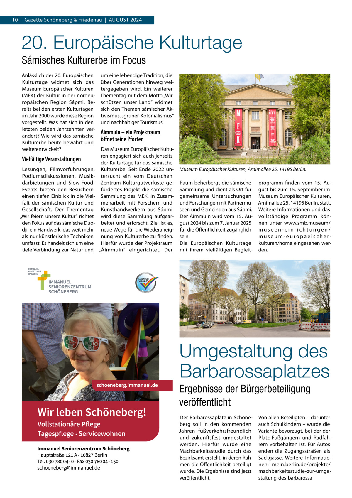 10  |  Gazette Schöneberg & Friedenau  |  August 2024  20. Europäische Kulturtage Sámisches Kulturerbe im Focus Anlässlich der 20. Europäischen Kulturtage widmet sich das Museum Europäischer Kulturen (MEK) der Kultur in der nordeuropäischen Region Sápmi. Bereits bei den ersten Kulturtagen im Jahr 2000 wurde diese Region vorgestellt. Was hat sich in den letzten beiden Jahrzehnten verändert? Wie wird das sámische Kulturerbe heute bewahrt und weiterentwickelt?  Vielfältige Veranstaltungen Lesungen, Filmvorführungen, Podiumsdiskussionen, Musikdarbietungen und Slow-FoodEvents bieten den Besuchern einen tiefen Einblick in die Vielfalt der sámischen Kultur und Gesellschaft. Der Thementag „Wir feiern unsere Kultur“ richtet den Fokus auf das sámische Duodji, ein Handwerk, das weit mehr als nur künstlerische Techniken umfasst. Es handelt sich um eine tiefe Verbindung zur Natur und  um eine lebendige Tradition, die über Generationen hinweg weitergegeben wird. Ein weiterer Thementag mit dem Motto „Wir schützen unser Land“ widmet sich den Themen sámischer Aktivismus, „grüner Kolonialismus“ und nachhaltiger Tourismus.  Áimmuin – ein Projektraum öffnet seine Pforten Das Museum Europäischer Kulturen engagiert sich auch jenseits der Kulturtage für das sámische Kulturerbe. Seit Ende 2022 untersucht ein vom Deutschen Zentrum Kulturgutverluste gefördertes Projekt die sámische Sammlung des MEK. In Zusammenarbeit mit Forschern und Kunsthandwerkern aus Sápmi wird diese Sammlung aufgearbeitet und erforscht. Ziel ist es, neue Wege für die Wiederaneignung von Kulturerbe zu finden. Hierfür wurde der Projektraum „Áimmuin“ eingerichtet. Der  Museum Europäischer Kulturen, Arnimallee 25, 14195 Berlin. Raum beherbergt die sámische Sammlung und dient als Ort für gemeinsame Untersuchungen und Forschungen mit Partnermuseen und Gemeinden aus Sápmi. Der Áimmuin wird vom 15.  August 2024 bis zum 7. Januar 2025 für die Öffentlichkeit zugänglich sein. Die Europäischen Kulturtage mit ihrem vielfältigen Begleit programm finden vom 15.  August bis zum 15. September im Museum Europäischer Kulturen, Arnimallee 25, 14195 Berlin, statt. Weitere Informationen und das vollständige Programm können unter www.smb.museum/ museen-einrichtungen/ museum-europaeischerkulturen/home eingesehen werden.  Umgestaltung des Barbarossaplatzes Ergebnisse der Bürgerbeteiligung veröffentlicht Der Barbarossaplatz in Schöneberg soll in den kommenden Jahren fußverkehrsfreundlich und zukunftsfest umgestaltet werden. Hierfür wurde eine Machbarkeitsstudie durch das Bezirksamt erstellt, in deren Rahmen die Öffentlichkeit beteiligt wurde. Die Ergebnisse sind jetzt veröffentlicht.  Von allen Beteiligten – darunter auch Schulkindern – wurde die Variante bevorzugt, bei der der Platz Fußgängern und Radfahrern vorbehalten ist. Für Autos enden die Zugangsstraßen als Sackgasse. Weitere Informationen: mein.berlin.de/projekte/ machbarkeitsstudie-zur-umgestaltung-des-barbarossa