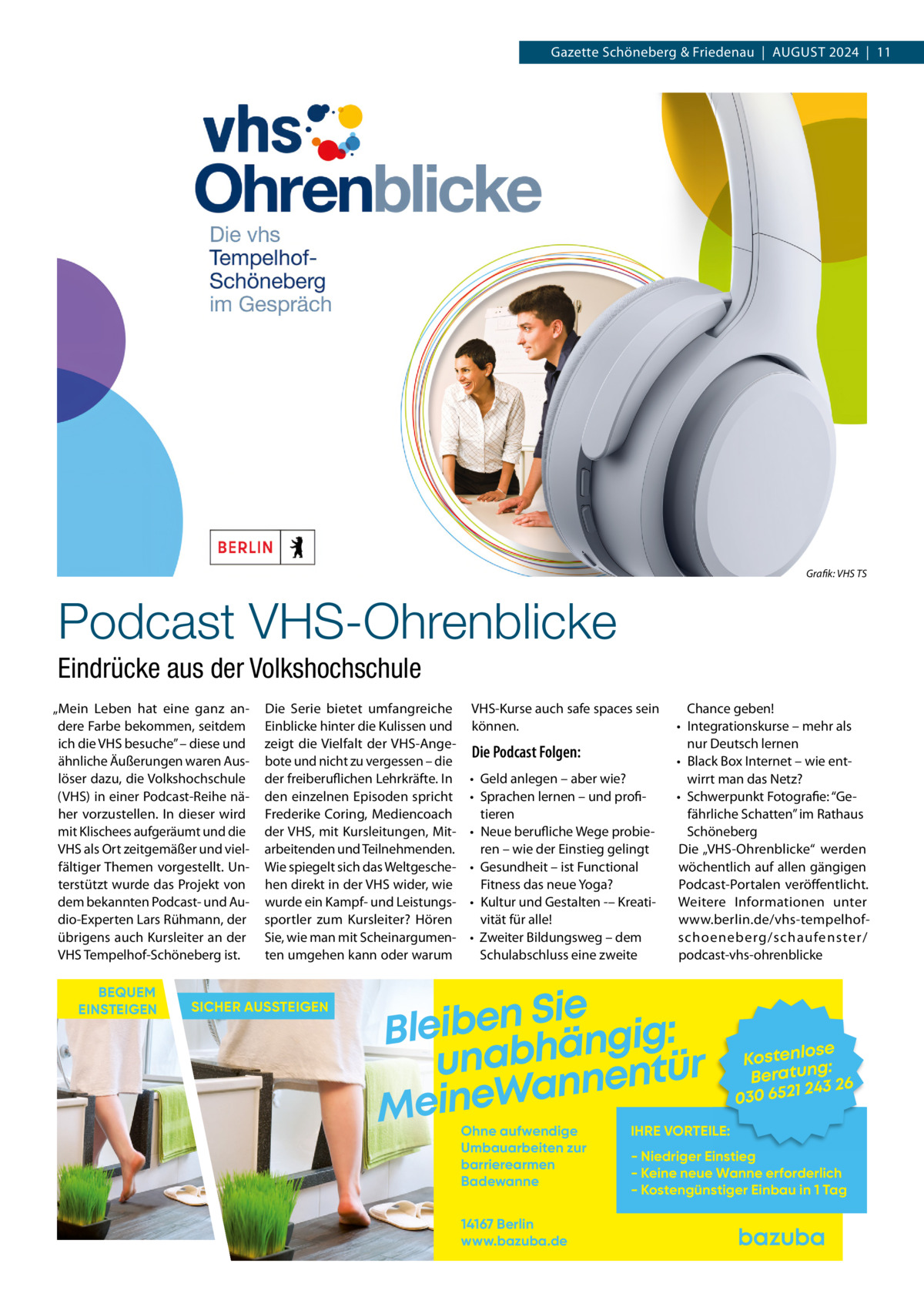 Gazette Schöneberg & Friedenau  |  AUGUST 2024  |  11  Grafik: VHS TS  Podcast VHS-Ohrenblicke Eindrücke aus der Volkshochschule „Mein Leben hat eine ganz andere Farbe bekommen, seitdem ich die VHS besuche” – diese und ähnliche Äußerungen waren Auslöser dazu, die Volkshochschule (VHS) in einer Podcast-Reihe näher vorzustellen. In dieser wird mit Klischees aufgeräumt und die VHS als Ort zeitgemäßer und vielfältiger Themen vorgestellt. Unterstützt wurde das Projekt von dem bekannten Podcast- und Audio-Experten Lars Rühmann, der übrigens auch Kursleiter an der VHS Tempelhof-Schöneberg ist. BEQUEM EINSTEIGEN  Die Serie bietet umfangreiche Einblicke hinter die Kulissen und zeigt die Vielfalt der VHS-Angebote und nicht zu vergessen – die der freiberuflichen Lehrkräfte. In den einzelnen Episoden spricht Frederike Coring, Mediencoach der VHS, mit Kursleitungen, Mitarbeitenden und Teilnehmenden. Wie spiegelt sich das Weltgeschehen direkt in der VHS wider, wie wurde ein Kampf- und Leistungssportler zum Kursleiter? Hören Sie, wie man mit Scheinargumenten umgehen kann oder warum  SICHER AUSSTEIGEN  VHS-Kurse auch safe spaces sein können.  Die Podcast Folgen: • Geld anlegen – aber wie? • Sprachen lernen – und profitieren • Neue berufliche Wege probieren – wie der Einstieg gelingt • Gesundheit – ist Functional Fitness das neue Yoga? • Kultur und Gestalten -– Kreativität für alle! • Zweiter Bildungsweg – dem Schulabschluss eine zweite  Chance geben! • Integrationskurse – mehr als nur Deutsch lernen • Black Box Internet – wie entwirrt man das Netz? • Schwerpunkt Fotografie: “Gefährliche Schatten” im Rathaus Schöneberg Die „VHS-Ohrenblicke“ werden wöchentlich auf allen gängigen Podcast-Portalen veröffentlicht. Weitere Informationen unter www.berlin.de/vhs-tempelhofschoeneberg/schaufenster/ podcast-vhs-ohrenblicke  Sie n e b i e l : B g i g n ä h unab nentür an W e n i e M Ohne aufwendige Umbauarbeiten zur barrierearmen Badewanne 14167 Berlin www.bazuba.de  se Kostenlo g: Beratun 26 243 030 6521  IHRE VORTEILE:  - Niedriger Einstieg - Keine neue Wanne erforderlich - Kostengünstiger Einbau in 1 Tag