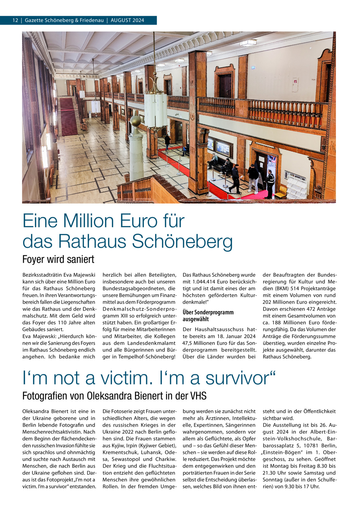 12  |  Gazette Schöneberg & Friedenau  |  August 2024  Eine Million Euro für das Rathaus Schöneberg Foyer wird saniert Bezirksstadträtin Eva Majewski kann sich über eine Million Euro für das Rathaus Schöneberg freuen. In ihren Verantwortungsbereich fallen die Liegenschaften wie das Rathaus und der Denkmalschutz. Mit dem Geld wird das Foyer des 110  Jahre alten Gebäudes saniert. Eva Majewski: „Hierdurch können wir die Sanierung des Foyers im Rathaus Schöneberg endlich angehen. Ich bedanke mich  herzlich bei allen Beteiligten, insbesondere auch bei unseren Bundestagsabgeordneten, die unsere Bemühungen um Finanzmittel aus dem Förderprogramm Denk malschutz-Sonderpro gramm XIII so erfolgreich unterstützt haben. Ein großartiger Erfolg für meine Mitarbeiterinnen und Mitarbeiter, die Kollegen aus dem Landesdenkmalamt und alle Bürgerinnen und Bürger in Tempelhof-Schöneberg!  Das Rathaus Schöneberg wurde mit 1.044.414  Euro berücksichtigt und ist damit eines der am höchsten geförderten Kulturdenkmale!”  Über Sonderprogramm ausgewählt Der Haushaltsausschuss hatte bereits am 18.  Januar 2024 47,5 Millionen Euro für das Sonderprogramm bereitgestellt. Über die Länder wurden bei  der Beauftragten der Bundesregierung für Kultur und Medien (BKM) 514 Projektanträge mit einem Volumen von rund 202 Millionen Euro eingereicht. Davon erschienen 472 Anträge mit einem Gesamtvolumen von ca. 188  Millionen Euro förderungsfähig. Da das Volumen der Anträge die Förderungssumme überstieg, wurden einzelne Projekte ausgewählt, darunter das Rathaus Schöneberg.  I‘m not a victim. I‘m a survivor“ Fotografien von Oleksandra Bienert in der VHS Oleksandra Bienert ist eine in der Ukraine geborene und in Berlin lebende Fotografin und Menschenrechtsaktivistin. Nach dem Beginn der flächendeckenden russischen Invasion fühlte sie sich sprachlos und ohnmächtig und suchte nach Austausch mit Menschen, die nach Berlin aus der Ukraine geflohen sind. Daraus ist das Fotoprojekt „I’m not a victim. I’m a survivor“ entstanden.  Die Fotoserie zeigt Frauen unterschiedlichen Alters, die wegen des russischen Krieges in der Ukraine 2022 nach Berlin geflohen sind. Die Frauen stammen aus Kyjiw, Irpin (Kyjiwer Gebiet), Krementschuk, Luhansk, Odesa, Sewastopol und Charkiw. Der Krieg und die Fluchtsituation entzieht den geflüchteten Menschen ihre gewöhnlichen Rollen. In der fremden Umge bung werden sie zunächst nicht steht und in der Öffentlichkeit mehr als Ärztinnen, Intellektu- sichtbar wird. elle, Expertinnen, Sängerinnen Die Ausstellung ist bis 26.  Auwahrgenommen, sondern vor gust 2024 in der Albert-Einallem als Geflüchtete, als Opfer stein-Volkshochschule, Barund – so das Gefühl dieser Men- barossaplatz  5, 10781  Berlin, schen – sie werden auf diese Rol- „Einstein-Bögen“ im 1. Oberle reduziert. Das Projekt möchte geschoss, zu sehen. Geöffnet dem entgegenwirken und den ist Montag bis Freitag 8.30 bis porträtierten Frauen in der Serie 21.30  Uhr sowie Samstag und selbst die Entscheidung überlas- Sonntag (außer in den Schulfesen, welches Bild von ihnen ent- rien) von 9.30 bis 17 Uhr.