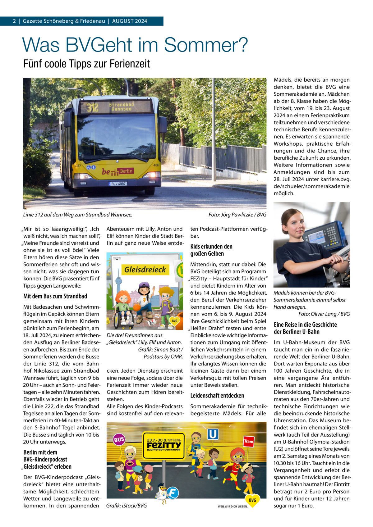 2  |  Gazette Schöneberg & Friedenau  |  August 2024  Was BVGeht im Sommer? Fünf coole Tipps zur Ferienzeit Mädels, die bereits an morgen denken, bietet die BVG eine Sommerakademie an. Mädchen ab der 8. Klasse haben die Möglichkeit, vom 19. bis 23. August 2024 an einem Ferienpraktikum teilzunehmen und verschiedene technische Berufe kennenzulernen. Es erwarten sie spannende Workshops, praktische Erfahrungen und die Chance, ihre berufliche Zukunft zu erkunden. Weitere Informationen sowie Anmeldungen sind bis zum 28. Juli 2024 unter karriere.bvg. de/schueler/sommerakademie möglich.  Linie 312 auf dem Weg zum Strandbad Wannsee. � „Mir ist so laaangweilig!“, „Ich weiß nicht, was ich machen soll!“, „Meine Freunde sind verreist und ohne sie ist es voll öde!“ Viele Eltern hören diese Sätze in den Sommerferien sehr oft und wissen nicht, was sie dagegen tun können. Die BVG präsentiert fünf Tipps gegen Langeweile:  Mit dem Bus zum Strandbad Mit Badesachen und Schwimmflügeln im Gepäck können Eltern gemeinsam mit ihren Kindern pünktlich zum Ferienbeginn, am 18. Juli 2024, zu einem erfrischenden Ausflug an Berliner Badeseen aufbrechen. Bis zum Ende der Sommerferien werden die Busse der Linie 312, die vom Bahnhof Nikolassee zum Strandbad Wannsee führt, täglich von 9 bis 20 Uhr – auch an Sonn- und Feiertagen – alle zehn Minuten fahren. Ebenfalls wieder in Betrieb geht die Linie 222, die das Strandbad Tegelsee an allen Tagen der Sommerferien im 40-Minuten-Takt an den S-Bahnhof Tegel anbindet. Die Busse sind täglich von 10 bis 20 Uhr unterwegs.  Berlin mit dem BVG-Kinderpodcast „Gleisdreieck“ erleben Der BVG-Kinderpodcast „Gleisdreieck“ bietet eine unterhalt­ same Möglichkeit, schlechtem Wetter und Langeweile zu entkommen. In den spannenden  Abenteuern mit Lilly, Anton und Elif können Kinder die Stadt Berlin auf ganz neue Weise entde Foto: Jörg Pawlitzke / BVG ten Podcast-Plattformen verfügbar.  Kids erkunden den großen Gelben  Mittendrin, statt nur dabei: Die BVG beteiligt sich am Programm „FEZitty – Hauptstadt für Kinder“ und bietet Kindern im Alter von 6 bis 14 Jahren die Möglichkeit, Mädels können bei der BVGden Beruf der Verkehrserzieher Sommerakadamie einmal selbst kennenzulernen. Die Kids kön- Hand anlegen. Foto: Oliver Lang / BVG nen vom 6. bis 9.  August 2024 � ihre Geschicklichkeit beim Spiel Eine Reise in die Geschichte „Heißer Draht“ testen und erste der Berliner U-Bahn Die drei Freundinnen aus Einblicke sowie wichtige Informa„Gleisdreieck“ Lilly, Elif und Anton. tionen zum Umgang mit öffent- Im U-Bahn-Museum der BVG � Grafik: Simon Badt / lichen Verkehrsmitteln in einem taucht man ein in die fasziniePodstars by OMR, Verkehrserziehungsbus erhalten. rende Welt der Berliner U-Bahn. Ihr erlangtes Wissen können die Dort warten Exponate aus über cken. Jeden Dienstag erscheint kleinen Gäste dann bei einem 100  Jahren Geschichte, die in eine neue Folge, sodass über die Verkehrsquiz mit tollen Preisen eine vergangene Ära entfühFerienzeit immer wieder neue unter Beweis stellen. ren. Man entdeckt historische Dienstkleidung, FahrscheinautoGeschichten zum Hören bereitLeidenschaft entdecken stehen. maten aus den 70er-Jahren und Alle Folgen des Kinder-Podcasts Sommerakademie für technik- technische Einrichtungen wie sind kostenfrei auf den relevan- begeisterte Mädels: Für alle die beeindruckende historische Uhrenstation. Das Museum befindet sich im ehemaligen Stellwerk (auch Teil der Ausstellung) am U-Bahnhof Olympia-Stadion (U2) und öffnet seine Tore jeweils am 2. Samstag eines Monats von 10.30 bis 16 Uhr. Taucht ein in die Vergangenheit und erlebt die spannende Entwicklung der Berliner U-Bahn hautnah! Der Eintritt beträgt nur 2  Euro pro Person und für Kinder unter 12 Jahren sogar nur 1 Euro. Grafik: iStock/BVG