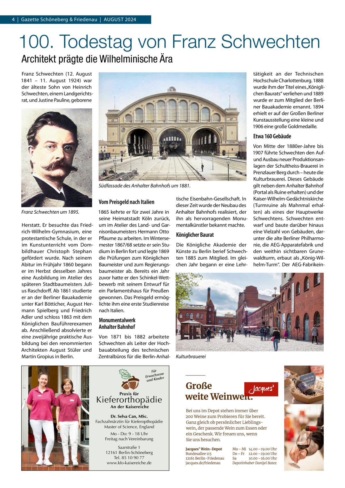 4  |  Gazette Schöneberg & Friedenau  |  August 2024  100. Todestag von Franz Schwechten Architekt prägte die Wilhelminische Ära Franz Schwechten (12.  August 1841 – 11.  August 1924) war der älteste Sohn von Heinrich Schwechten, einem Landgerichtsrat, und Justine Pauline, geborene  tätigkeit an der Technischen Hochschule Charlottenburg. 1888 wurde ihm der Titel eines „Königlichen Baurats“ verliehen und 1889 wurde er zum Mitglied der Berliner Bauakademie ernannt. 1894 erhielt er auf der Großen Berliner Kunstausstellung eine kleine und 1906 eine große Goldmedaille.  Etwa 160 Gebäude  Südfassade des Anhalter Bahnhofs um 1881.  Vom Preisgeld nach Italien Franz Schwechten um 1895. Herstatt. Er besuchte das Friedrich-Wilhelm-Gymnasium, eine protestantische Schule, in der er im Kunstunterricht vom Dombildhauer Christoph Stephan gefördert wurde. Nach seinem Abitur im Frühjahr 1860 begann er im Herbst desselben Jahres eine Ausbildung im Atelier des späteren Stadtbaumeisters Julius Raschdorff. Ab 1861 studierte er an der Berliner Bauakademie unter Karl Bötticher, August Hermann Spielberg und Friedrich Adler und schloss 1863 mit dem Königlichen Bauführerexamen ab. Anschließend absolvierte er eine zweijährige praktische Ausbildung bei den renommierten Architekten August Stüler und Martin Gropius in Berlin.  1865 kehrte er für zwei Jahre in seine Heimatstadt Köln zurück, um im Atelier des Land- und Garnisonbaumeisters Hermann Otto Pflaume zu arbeiten. Im Wintersemester 1867/68 setzte er sein Studium in Berlin fort und legte 1869 die Prüfungen zum Königlichen Baumeister und zum Regierungsbaumeister ab. Bereits ein Jahr zuvor hatte er den Schinkel-Wettbewerb mit seinem Entwurf für ein Parlamentshaus für Preußen gewonnen. Das Preisgeld ermöglichte ihm eine erste Studienreise nach Italien.  tische Eisenbahn-Gesellschaft. In dieser Zeit wurde der Neubau des Anhalter Bahnhofs realisiert, der ihn als hervorragenden Monumentalkünstler bekannt machte.  Königlicher Baurat Die Königliche Akademie der Künste zu Berlin berief Schwechten 1885 zum Mitglied. Im gleichen Jahr begann er eine Lehr Monumentalwerk Anhalter Bahnhof Von 1871 bis 1882 arbeitete Schwechten als Leiter der Hochbauabteilung des technischen Zentralbüros für die Berlin-AnhalFür sene Erwach der und Kin  Praxis für  Kieferorthopädie An der Kaisereiche  Dr. Selva Can, MSc. Fachzahnärztin für Kieferopthopädie Master of Science, England Mo - Do: 9 - 18 Uhr Freitag nach Vereinbarung Saarstraße 1 12161 Berlin-Schöneberg Tel. 85 10 90 77 www.kfo-kaisereiche.de  Kulturbrauerei  Von Mitte der 1880er-Jahre bis 1907 führte Schwechten den Aufund Ausbau neuer Produktionsanlagen der Schultheiss-Brauerei in Prenzlauer Berg durch – heute die Kulturbrauerei. Dieses Gebäude gilt neben dem Anhalter Bahnhof (Portal als Ruine erhalten) und der Kaiser-Wilhelm-Gedächtniskirche (Turmruine als Mahnmal erhalten) als eines der Hauptwerke Schwechtens. Schwechten entwarf und baute darüber hinaus eine Vielzahl von Gebäuden, darunter die alte Berliner Philharmonie, die AEG-Apparatefabrik und den weithin sichtbaren Grunewaldturm, erbaut als „König-Wilhelm-Turm“. Der AEG-Fabrikei