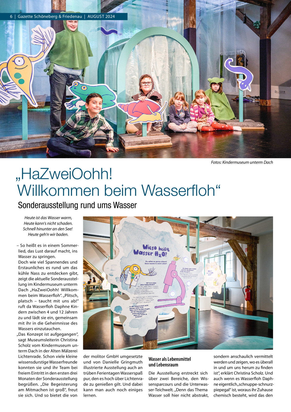 6  |  Gazette Schöneberg & Friedenau  |  August 2024  �  Fotos: Kindermuseum unterm Dach  „HaZweiOohh! Willkommen beim Wasserfloh“ Sonderausstellung rund ums Wasser Heute ist das Wasser warm, Heute kann‘s nicht schaden. Schnell hinunter an den See! Heute geh‘n wir baden.   – So heißt es in einem Sommerlied, das Lust darauf macht, ins Wasser zu springen. Doch wie viel Spannendes und Erstaunliches es rund um das kühle Nass zu entdecken gibt, zeigt die aktuelle Sonderausstellung im Kindermuseum unterm Dach „HaZweiOohh! Willkommen beim Wasserfloh“. „Plitsch, platsch – taucht mit uns ab!“ ruft da Wasserfloh Daphne Kindern zwischen 4 und 12 Jahren zu und lädt sie ein, gemeinsam mit ihr in die Geheimnisse des Wassers einzutauchen. „Das Konzept ist aufgegangen“, sagt Museumsleiterin Christina Scholz vom Kindermuseum unterm Dach in der Alten Mälzerei Lichtenrade. Schon viele kleine wissensdurstige Wasserfreunde konnten sie und ihr Team bei freiem Eintritt in den ersten drei Monaten der Sonderausstellung begrüßen. „Die Begeisterung am Mitmachen ist groß“, freut sie sich. Und so bietet die von  der molitor GmbH umgesetzte und von Danielle Gringmuth illustrierte Ausstellung auch an trüben Ferientagen Wasserspaß pur, den es hoch über Lichtenrade zu genießen gilt. Und dabei kann man auch noch einiges lernen.  Wasser als Lebensmittel und Lebensraum Die Ausstellung erstreckt sich über zwei Bereiche, den Wissensparcours und die Unterwasser-Teichwelt. „Denn das Thema Wasser soll hier nicht abstrakt,  sondern anschaulich vermittelt werden und zeigen, wo es überall in und um uns herum zu finden ist“, erklärt Christina Scholz. Und auch wenn es Wasserfloh Daphne eigentlich „schnuppe-schnurzpiepegal“ ist, woraus ihr Zuhause chemisch besteht, wird das den