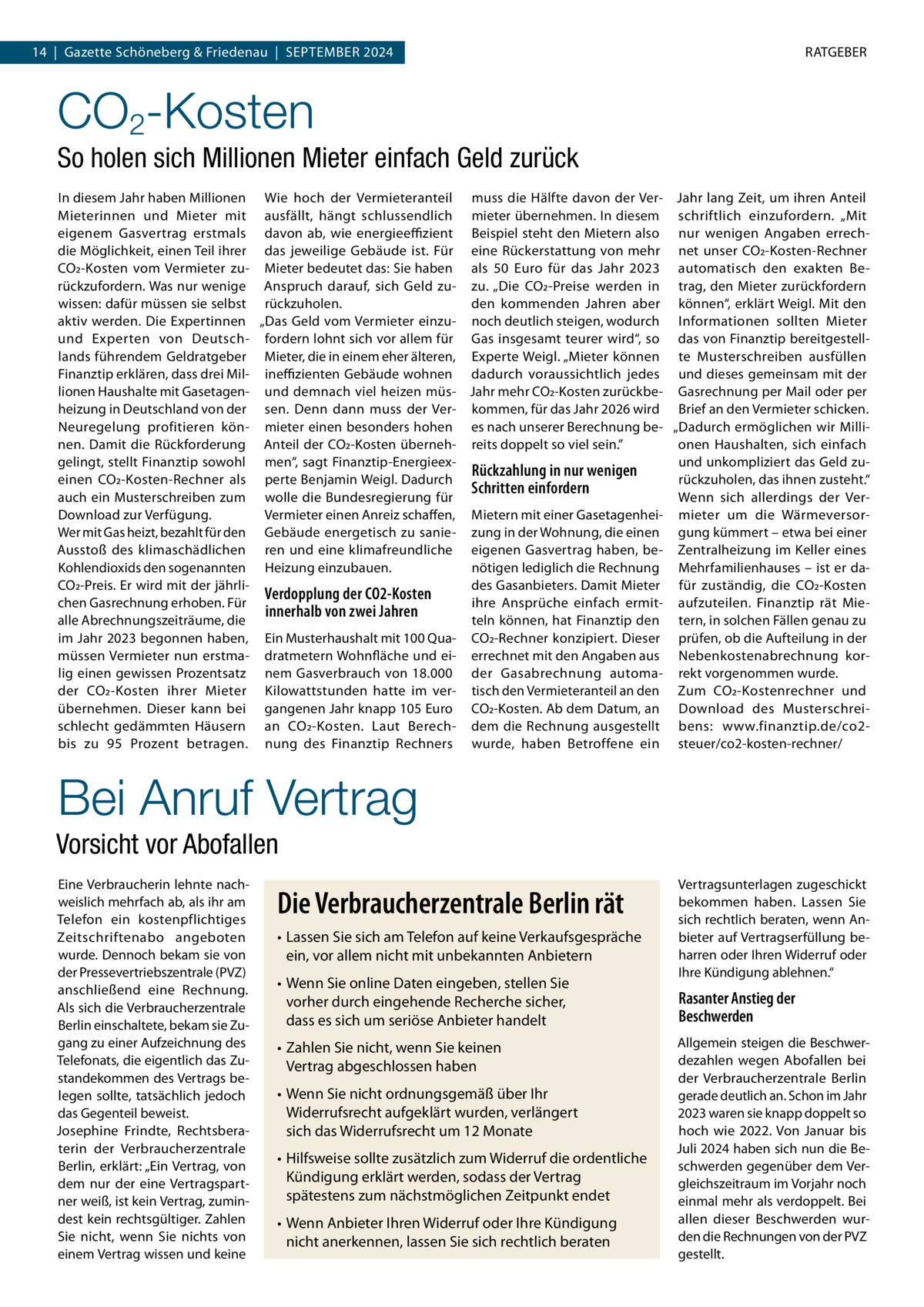 14  |  Gazette Schöneberg & Friedenau  |  September 2024  RATGEBER  CO2-Kosten So holen sich Millionen Mieter einfach Geld zurück In diesem Jahr haben Millionen Wie hoch der Vermieteranteil muss die Hälfte davon der Ver- Jahr lang Zeit, um ihren Anteil Mieterinnen und Mieter mit ausfällt, hängt schlussendlich mieter übernehmen. In diesem schriftlich einzufordern. „Mit eigenem Gasvertrag erstmals davon ab, wie energieeffizient Beispiel steht den Mietern also nur wenigen Angaben errechdie Möglichkeit, einen Teil ihrer das jeweilige Gebäude ist. Für eine Rückerstattung von mehr net unser CO2-Kosten-Rechner CO2-Kosten vom Vermieter zu- Mieter bedeutet das: Sie haben als 50  Euro für das Jahr 2023 automatisch den exakten Berückzufordern. Was nur wenige Anspruch darauf, sich Geld zu- zu. „Die CO2-Preise werden in trag, den Mieter zurückfordern wissen: dafür müssen sie selbst rückzuholen. den kommenden Jahren aber können“, erklärt Weigl. Mit den aktiv werden. Die Expertinnen „Das Geld vom Vermieter einzu- noch deutlich steigen, wodurch Informationen sollten Mieter und Experten von Deutsch- fordern lohnt sich vor allem für Gas insgesamt teurer wird“, so das von Finanztip bereitgestelllands führendem Geldratgeber Mieter, die in einem eher älteren, Experte Weigl. „Mieter können te Musterschreiben ausfüllen Finanztip erklären, dass drei Mil- ineffizienten Gebäude wohnen dadurch voraussichtlich jedes und dieses gemeinsam mit der lionen Haushalte mit Gasetagen- und demnach viel heizen müs- Jahr mehr CO2-Kosten zurückbe- Gasrechnung per Mail oder per heizung in Deutschland von der sen. Denn dann muss der Ver- kommen, für das Jahr 2026 wird Brief an den Vermieter schicken. Neuregelung profitieren kön- mieter einen besonders hohen es nach unserer Berechnung be- „Dadurch ermöglichen wir Millinen. Damit die Rückforderung Anteil der CO2-Kosten überneh- reits doppelt so viel sein.” onen Haushalten, sich einfach gelingt, stellt Finanztip sowohl men“, sagt Finanztip-Energieexund unkompliziert das Geld zuRückzahlung in nur wenigen einen CO2-Kosten-Rechner als perte Benjamin Weigl. Dadurch rückzuholen, das ihnen zusteht.“ Schritten einfordern auch ein Musterschreiben zum wolle die Bundesregierung für Wenn sich allerdings der VerDownload zur Verfügung. Vermieter einen Anreiz schaffen, Mietern mit einer Gasetagenhei- mieter um die WärmeversorWer mit Gas heizt, bezahlt für den Gebäude energetisch zu sanie- zung in der Wohnung, die einen gung kümmert – etwa bei einer Ausstoß des klimaschädlichen ren und eine klimafreundliche eigenen Gasvertrag haben, be- Zentralheizung im Keller eines Kohlendioxids den sogenannten Heizung einzubauen. nötigen lediglich die Rechnung Mehrfamilienhauses – ist er daCO2-Preis. Er wird mit der jährlides Gasanbieters. Damit Mieter für zuständig, die CO2-Kosten Verdopplung der CO2-Kosten chen Gasrechnung erhoben. Für ihre Ansprüche einfach ermit- aufzuteilen. Finanztip rät Mieinnerhalb von zwei Jahren alle Abrechnungszeiträume, die teln können, hat Finanztip den tern, in solchen Fällen genau zu im Jahr 2023 begonnen haben, Ein Musterhaushalt mit 100 Qua- CO2-Rechner konzipiert. Dieser prüfen, ob die Aufteilung in der müssen Vermieter nun erstma- dratmetern Wohnfläche und ei- errechnet mit den Angaben aus Nebenkostenabrechnung korlig einen gewissen Prozentsatz nem Gasverbrauch von 18.000 der Gasabrechnung automa- rekt vorgenommen wurde. der CO2-Kosten ihrer Mieter Kilowattstunden hatte im ver- tisch den Vermieteranteil an den Zum CO2-Kostenrechner und übernehmen. Dieser kann bei gangenen Jahr knapp 105 Euro CO2-Kosten. Ab dem Datum, an Download des Musterschreischlecht gedämmten Häusern an CO2-Kosten. Laut Berech- dem die Rechnung ausgestellt bens: www.finanztip.de/co2bis zu 95  Prozent betragen. nung des Finanztip Rechners wurde, haben Betroffene ein steuer/co2-kosten-rechner/  Bei Anruf Vertrag Vorsicht vor Abofallen Eine Verbraucherin lehnte nachweislich mehrfach ab, als ihr am Telefon ein kostenpflichtiges Zeitschriftenabo angeboten wurde. Dennoch bekam sie von der Pressevertriebszentrale (PVZ) anschließend eine Rechnung. Als sich die Verbraucherzentrale Berlin einschaltete, bekam sie Zugang zu einer Aufzeichnung des Telefonats, die eigentlich das Zustandekommen des Vertrags belegen sollte, tatsächlich jedoch das Gegenteil beweist. Josephine Frindte, Rechtsberaterin der Verbraucherzentrale Berlin, erklärt: „Ein Vertrag, von dem nur der eine Vertragspartner weiß, ist kein Vertrag, zumindest kein rechtsgültiger. Zahlen Sie nicht, wenn Sie nichts von einem Vertrag wissen und keine  Die Verbraucherzentrale Berlin rät •	Lassen Sie sich am Telefon auf keine Verkaufsgespräche ein, vor allem nicht mit unbekannten Anbietern •	Wenn Sie online Daten eingeben, stellen Sie vorher durch eingehende Recherche sicher, dass es sich um seriöse Anbieter handelt •	Zahlen Sie nicht, wenn Sie keinen Vertrag abgeschlossen haben •	Wenn Sie nicht ordnungsgemäß über Ihr Widerrufsrecht aufgeklärt wurden, verlängert sich das Widerrufsrecht um 12 Monate •	Hilfsweise sollte zusätzlich zum Widerruf die ordentliche Kündigung erklärt werden, sodass der Vertrag spätestens zum nächstmöglichen Zeitpunkt endet •	Wenn Anbieter Ihren Widerruf oder Ihre Kündigung nicht anerkennen, lassen Sie sich rechtlich beraten  Vertragsunterlagen zugeschickt bekommen haben. Lassen Sie sich rechtlich beraten, wenn Anbieter auf Vertragserfüllung beharren oder Ihren Widerruf oder Ihre Kündigung ablehnen.“  Rasanter Anstieg der Beschwerden Allgemein steigen die Beschwerdezahlen wegen Abofallen bei der Verbraucherzentrale Berlin gerade deutlich an. Schon im Jahr 2023 waren sie knapp doppelt so hoch wie 2022. Von Januar bis Juli 2024 haben sich nun die Beschwerden gegenüber dem Vergleichszeitraum im Vorjahr noch einmal mehr als verdoppelt. Bei allen dieser Beschwerden wurden die Rechnungen von der PVZ gestellt.