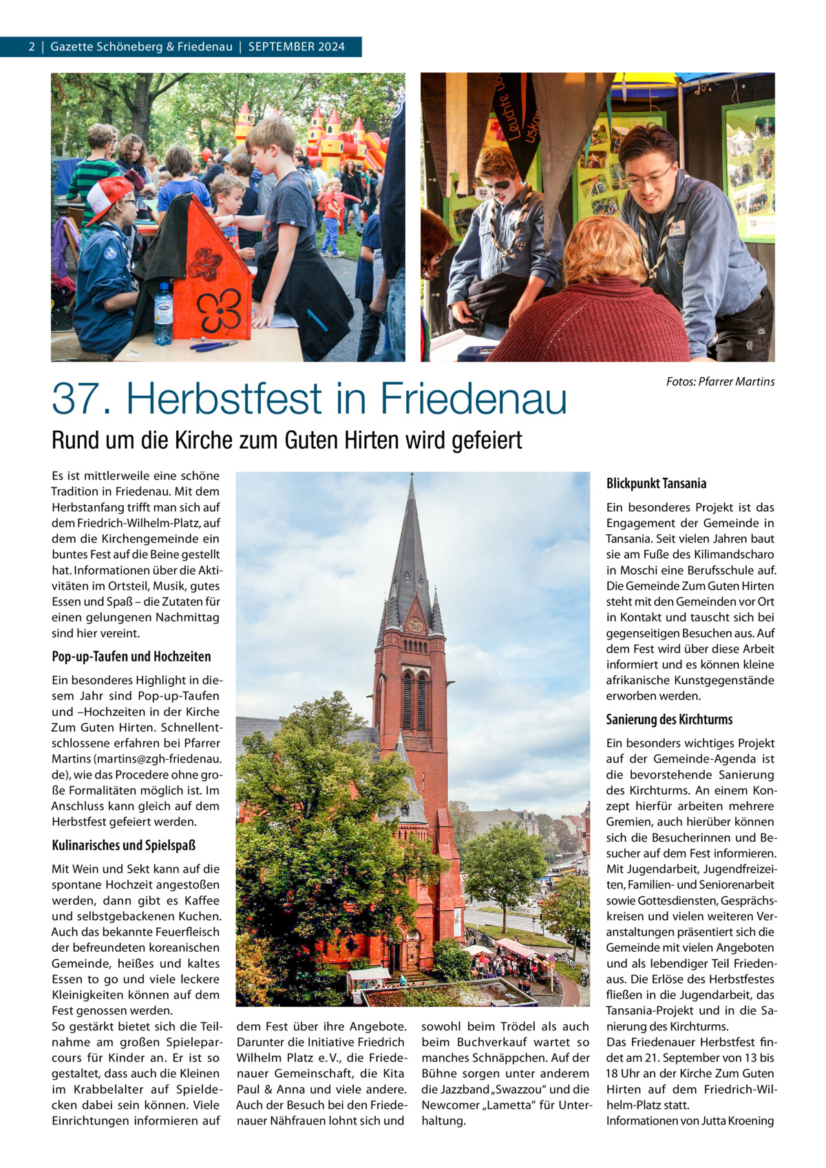 2  |  Gazette Schöneberg & Friedenau  |  September 2024  37. Herbstfest in Friedenau  �Fotos: Pfarrer Martins  Rund um die Kirche zum Guten Hirten wird gefeiert Es ist mittlerweile eine schöne Tradition in Friedenau. Mit dem Herbstanfang trifft man sich auf dem Friedrich-Wilhelm-Platz, auf dem die Kirchengemeinde ein buntes Fest auf die Beine gestellt hat. Informationen über die Aktivitäten im Ortsteil, Musik, gutes Essen und Spaß – die Zutaten für einen gelungenen Nachmittag sind hier vereint.  Blickpunkt Tansania Ein besonderes Projekt ist das Engagement der Gemeinde in Tansania. Seit vielen Jahren baut sie am Fuße des Kilimandscharo in Moschi eine Berufsschule auf. Die Gemeinde Zum Guten Hirten steht mit den Gemeinden vor Ort in Kontakt und tauscht sich bei gegenseitigen Besuchen aus. Auf dem Fest wird über diese Arbeit informiert und es können kleine afrikanische Kunstgegenstände erworben werden.  Pop-up-Taufen und Hochzeiten Ein besonderes Highlight in diesem Jahr sind Pop-up-Taufen und –Hochzeiten in der Kirche Zum Guten Hirten. Schnellentschlossene erfahren bei Pfarrer Martins (martins@zgh-friedenau. de), wie das Procedere ohne große Formalitäten möglich ist. Im Anschluss kann gleich auf dem Herbstfest gefeiert werden.  Sanierung des Kirchturms  Kulinarisches und Spielspaß Mit Wein und Sekt kann auf die spontane Hochzeit angestoßen werden, dann gibt es Kaffee und selbstgebackenen Kuchen. Auch das bekannte Feuerfleisch der befreundeten koreanischen Gemeinde, heißes und kaltes Essen to go und viele leckere Kleinigkeiten können auf dem Fest genossen werden. So gestärkt bietet sich die Teilnahme am großen Spieleparcours für Kinder an. Er ist so gestaltet, dass auch die Kleinen im Krabbelalter auf Spieldecken dabei sein können. Viele Einrichtungen informieren auf  dem Fest über ihre Angebote. Darunter die Initiative Friedrich Wilhelm Platz e. V., die Friedenauer Gemeinschaft, die Kita Paul & Anna und viele andere. Auch der Besuch bei den Friedenauer Nähfrauen lohnt sich und  Ein besonders wichtiges Projekt auf der Gemeinde-Agenda ist die bevorstehende Sanierung des Kirchturms. An einem Konzept hierfür arbeiten mehrere Gremien, auch hierüber können sich die Besucherinnen und Besucher auf dem Fest informieren. Mit Jugendarbeit, Jugendfreizeiten, Familien- und Seniorenarbeit sowie Gottesdiensten, Gesprächskreisen und vielen weiteren Veranstaltungen präsentiert sich die Gemeinde mit vielen Angeboten und als lebendiger Teil Friedenaus. Die Erlöse des Herbstfestes fließen in die Jugendarbeit, das Tansania-Projekt und in die Sasowohl beim Trödel als auch nierung des Kirchturms. beim Buchverkauf wartet so Das Friedenauer Herbstfest finmanches Schnäppchen. Auf der det am 21. September von 13 bis Bühne sorgen unter anderem 18 Uhr an der Kirche Zum Guten die Jazzband „Swazzou“ und die Hirten auf dem Friedrich-WilNewcomer „Lametta“ für Unter- helm-Platz statt. haltung. Informationen von Jutta Kroening