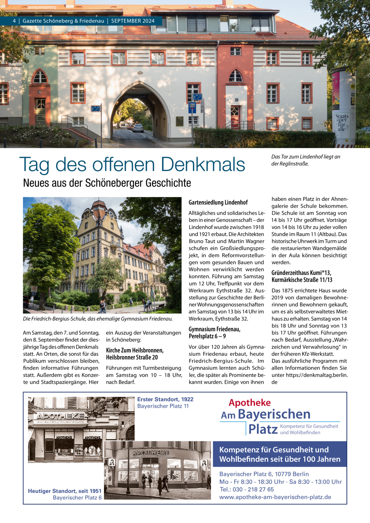 4  |  Gazette Schöneberg & Friedenau  |  SEPTEMBEr 2024  Tag des offenen Denkmals  Das Tor zum Lindenhof liegt an der Reglinstraße.  Neues aus der Schöneberger Geschichte haben einen Platz in der Ahnengalerie der Schule bekommen. Alltägliches und solidarisches Le- Die Schule ist am Sonntag von ben in einer Genossenschaft – der 14 bis 17 Uhr geöffnet. Vorträge Lindenhof wurde zwischen 1918 von 14 bis 16 Uhr zu jeder vollen und 1921 erbaut. Die Architekten Stunde im raum 11 (Altbau). Das Bruno Taut und Martin Wagner historische Uhrwerk im Turm und schufen ein Großsiedlungspro- die restaurierten Wandgemälde jekt, in dem reformvorstellun- in der Aula können besichtigt gen vom gesunden Bauen und werden. Wohnen verwirklicht werden Gründerzeithaus Kumi*13, konnten. Führung am Samstag Kurmärkische Straße 11/13 um 12 Uhr, Treffpunkt vor dem Werkraum Eythstraße  32. Aus- Das 1875 errichtete Haus wurde stellung zur Geschichte der Berli- 2019 von damaligen Bewohnener Wohnungsgenossenschaften rinnen und Bewohnern gekauft, am Samstag von 13 bis 14 Uhr im um es als selbstverwaltetes MietWerkraum, Eythstraße 32. haus zu erhalten. Samstag von 14 bis 18 Uhr und Sonntag von 13 Gymnasium Friedenau, bis 17 Uhr geöffnet. Führungen Perelsplatz 6 – 9 nach Bedarf, Ausstellung „WahrVor über 120 Jahren als Gymna- zeichen und Verwahrlosung“ in sium Friedenau erbaut, heute der früheren Kfz-Werkstatt. Friedrich-Bergius-Schule. Im Das ausführliche Programm mit Gymnasium lernten auch Schü- allen Informationen finden Sie ler, die später als Prominente be- unter https://denkmaltag.berlin. kannt wurden. Einige von ihnen de  Gartensiedlung Lindenhof  Die Friedrich-Bergius-Schule, das ehemalige Gymnasium Friedenau. Am Samstag, den 7. und Sonntag, den 8. September findet der diesjährige Tag des offenen Denkmals statt. An Orten, die sonst für das Publikum verschlossen bleiben, finden informative Führungen statt. Außerdem gibt es Konzerte und Stadtspaziergänge. Hier  ein Auszug der Veranstaltungen in Schöneberg:  Kirche Zum Heilsbronnen, Heilsbronner Straße 20 Führungen mit Turmbesteigung am Samstag von 10 – 18  Uhr, nach Bedarf.  Erster Standort, 1922 Bayerischer Platz 11  Apotheke Am Bayerischen  Platz  Kompetenz für Gesundheit und Wohlbefinden  Kompetenz für Gesundheit und Wohlbefinden seit über 100 Jahren  Heutiger Standort, seit 1951 Bayerischer Platz 6  Bayerischer Platz 6, 10779 Berlin Mo - Fr 8:30 - 18:30 Uhr · Sa 8:30 - 13:00 Uhr Tel.: 030 - 218 27 65 www.apotheke-am-bayerischen-platz.de