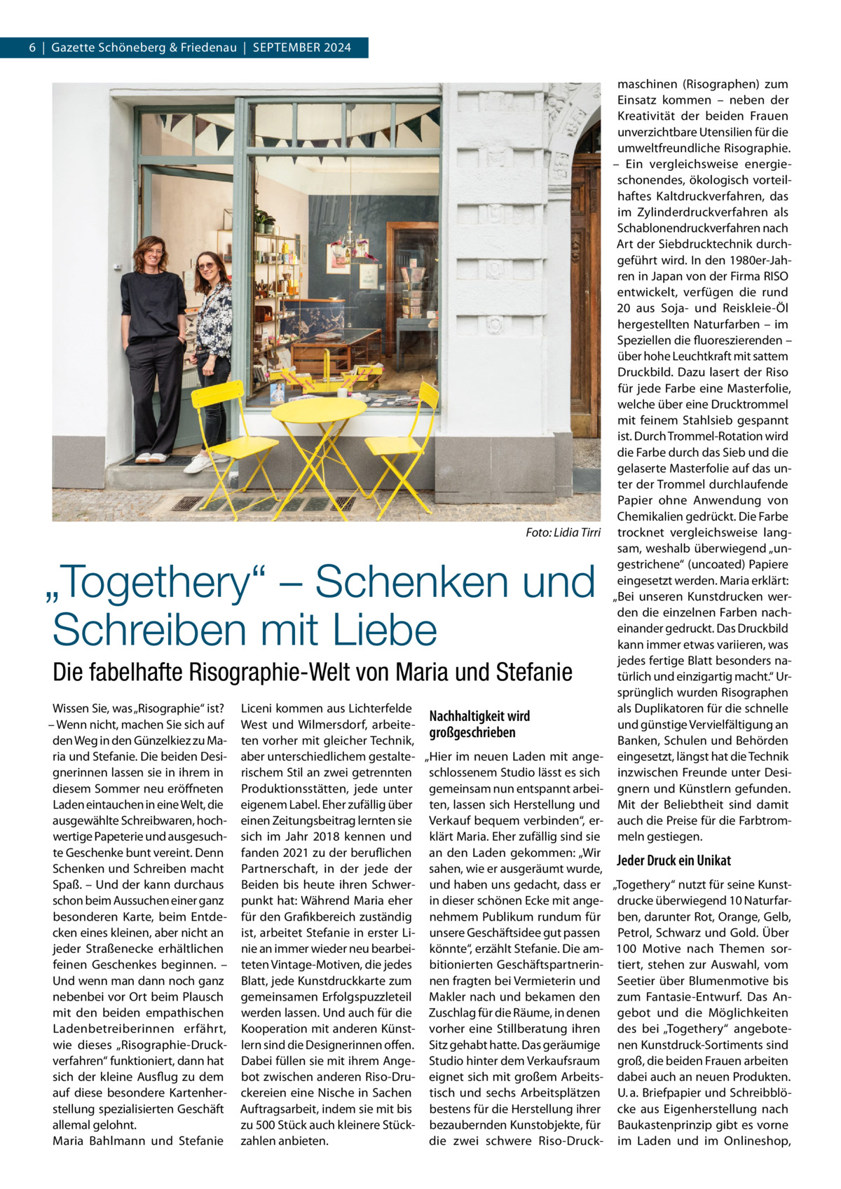 6  |  Gazette Schöneberg & Friedenau  |  September 2024  �  Foto: Lidia Tirri  „Togethery“ – Schenken und Schreiben mit Liebe Die fabelhafte Risographie-Welt von Maria und Stefanie  maschinen (Risographen) zum Einsatz kommen – neben der Kreativität der beiden Frauen unverzichtbare Utensilien für die umweltfreundliche Risographie. – Ein vergleichsweise energieschonendes, ökologisch vorteilhaftes Kaltdruckverfahren, das im Zylinderdruckverfahren als Schablonendruckverfahren nach Art der Siebdrucktechnik durchgeführt wird. In den 1980er-Jahren in Japan von der Firma RISO entwickelt, verfügen die rund 20 aus Soja- und Reiskleie-Öl hergestellten Naturfarben – im Speziellen die fluoreszierenden – über hohe Leuchtkraft mit sattem Druckbild. Dazu lasert der Riso für jede Farbe eine Masterfolie, welche über eine Drucktrommel mit feinem Stahlsieb gespannt ist. Durch Trommel-Rotation wird die Farbe durch das Sieb und die gelaserte Masterfolie auf das unter der Trommel durchlaufende Papier ohne Anwendung von Chemikalien gedrückt. Die Farbe trocknet vergleichsweise langsam, weshalb überwiegend „ungestrichene“ (uncoated) Papiere eingesetzt werden. Maria erklärt: „Bei unseren Kunstdrucken werden die einzelnen Farben nacheinander gedruckt. Das Druckbild kann immer etwas variieren, was jedes fertige Blatt besonders natürlich und einzigartig macht.“ Ursprünglich wurden Risographen als Duplikatoren für die schnelle und günstige Vervielfältigung an Banken, Schulen und Behörden eingesetzt, längst hat die Technik inzwischen Freunde unter Designern und Künstlern gefunden. Mit der Beliebtheit sind damit auch die Preise für die Farbtrommeln gestiegen.  Wissen Sie, was „Risographie“ ist? Liceni kommen aus Lichterfelde Nachhaltigkeit wird – Wenn nicht, machen Sie sich auf West und Wilmersdorf, arbeitegroßgeschrieben den Weg in den Günzelkiez zu Ma- ten vorher mit gleicher Technik, ria und Stefanie. Die beiden Desi- aber unterschiedlichem gestalte- „Hier im neuen Laden mit angegnerinnen lassen sie in ihrem in rischem Stil an zwei getrennten schlossenem Studio lässt es sich diesem Sommer neu eröffneten Produktionsstätten, jede unter gemeinsam nun entspannt arbeiLaden eintauchen in eine Welt, die eigenem Label. Eher zufällig über ten, lassen sich Herstellung und ausgewählte Schreibwaren, hoch- einen Zeitungsbeitrag lernten sie Verkauf bequem verbinden“, erwertige Papeterie und ausgesuch- sich im Jahr 2018 kennen und klärt Maria. Eher zufällig sind sie te Geschenke bunt vereint. Denn fanden 2021 zu der beruflichen an den Laden gekommen: „Wir Jeder Druck ein Unikat Schenken und Schreiben macht Partnerschaft, in der jede der sahen, wie er ausgeräumt wurde, Spaß. – Und der kann durchaus Beiden bis heute ihren Schwer- und haben uns gedacht, dass er „Togethery“ nutzt für seine Kunstschon beim Aussuchen einer ganz punkt hat: Während Maria eher in dieser schönen Ecke mit ange- drucke überwiegend 10 Naturfarbesonderen Karte, beim Entde- für den Grafikbereich zuständig nehmem Publikum rundum für ben, darunter Rot, Orange, Gelb, cken eines kleinen, aber nicht an ist, arbeitet Stefanie in erster Li- unsere Geschäftsidee gut passen Petrol, Schwarz und Gold. Über jeder Straßenecke erhältlichen nie an immer wieder neu bearbei- könnte“, erzählt Stefanie. Die am- 100  Motive nach Themen sorfeinen Geschenkes beginnen. – teten Vintage-Motiven, die jedes bitionierten Geschäftspartnerin- tiert, stehen zur Auswahl, vom Und wenn man dann noch ganz Blatt, jede Kunstdruckkarte zum nen fragten bei Vermieterin und Seetier über Blumenmotive bis nebenbei vor Ort beim Plausch gemeinsamen Erfolgspuzzleteil Makler nach und bekamen den zum Fantasie-Entwurf. Das Anmit den beiden empathischen werden lassen. Und auch für die Zuschlag für die Räume, in denen gebot und die Möglichkeiten Ladenbetreiberinnen erfährt, Kooperation mit anderen Künst- vorher eine Stillberatung ihren des bei „Togethery“ angebotewie dieses „Risographie-Druck- lern sind die Designerinnen offen. Sitz gehabt hatte. Das geräumige nen Kunstdruck-Sortiments sind verfahren“ funktioniert, dann hat Dabei füllen sie mit ihrem Ange- Studio hinter dem Verkaufsraum groß, die beiden Frauen arbeiten sich der kleine Ausflug zu dem bot zwischen anderen Riso-Dru- eignet sich mit großem Arbeits- dabei auch an neuen Produkten. auf diese besondere Kartenher- ckereien eine Nische in Sachen tisch und sechs Arbeitsplätzen U. a. Briefpapier und Schreibblöstellung spezialisierten Geschäft Auftragsarbeit, indem sie mit bis bestens für die Herstellung ihrer cke aus Eigenherstellung nach allemal gelohnt. zu 500 Stück auch kleinere Stück- bezaubernden Kunstobjekte, für Baukastenprinzip gibt es vorne Maria Bahlmann und Stefanie zahlen anbieten. die zwei schwere Riso-Druck- im Laden und im Onlineshop,