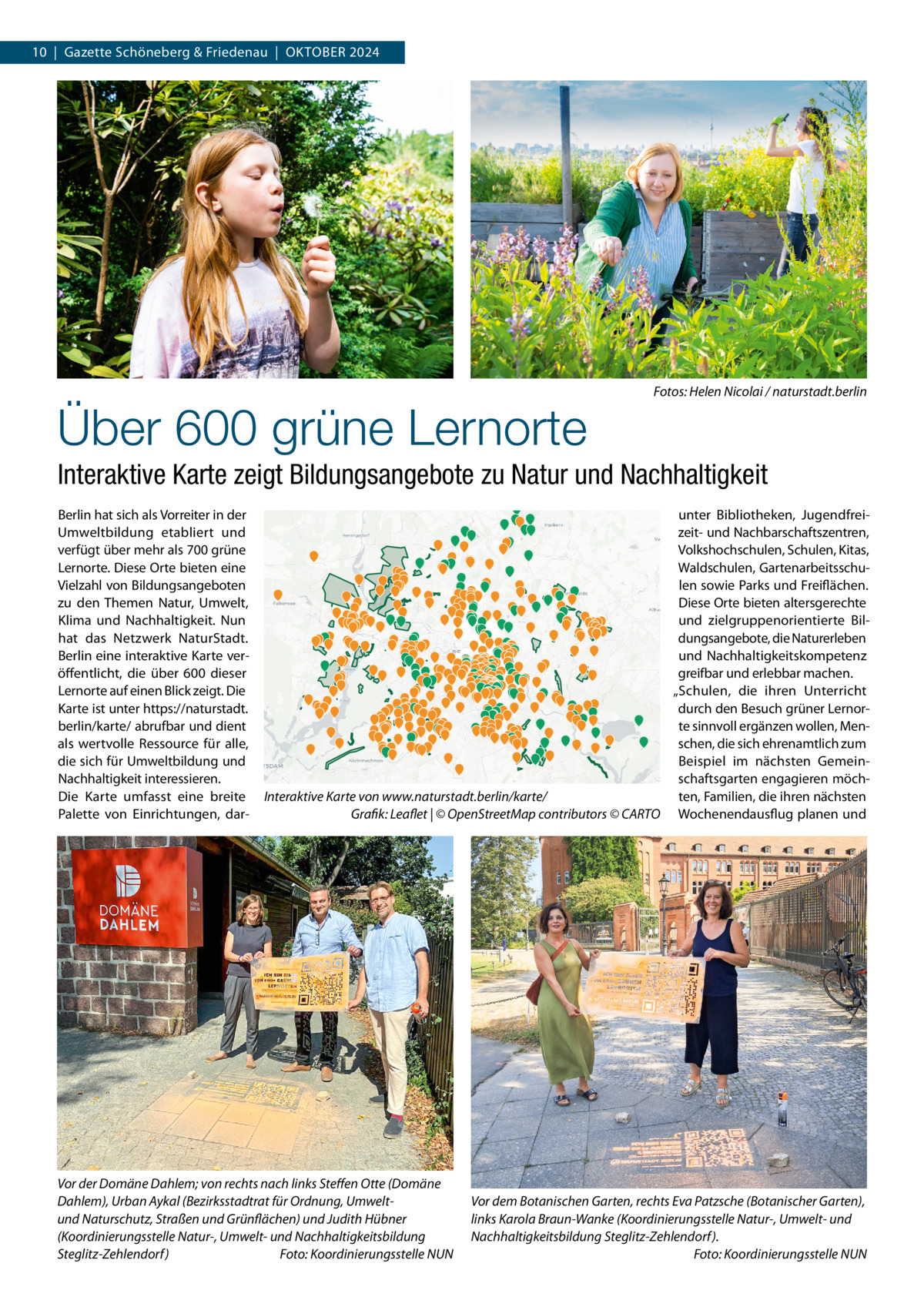 10  |  Gazette Schöneberg & Friedenau  |  OKtOBER 2024  Über 600 grüne Lernorte  Fotos: Helen Nicolai / naturstadt.berlin  Interaktive Karte zeigt Bildungsangebote zu Natur und Nachhaltigkeit Berlin hat sich als Vorreiter in der Umweltbildung etabliert und verfügt über mehr als 700 grüne Lernorte. Diese Orte bieten eine Vielzahl von Bildungsangeboten zu den themen Natur, Umwelt, Klima und Nachhaltigkeit. Nun hat das Netzwerk NaturStadt. Berlin eine interaktive Karte veröffentlicht, die über 600 dieser Lernorte auf einen Blick zeigt. Die Karte ist unter https://naturstadt. berlin/karte/ abrufbar und dient als wertvolle Ressource für alle, die sich für Umweltbildung und Nachhaltigkeit interessieren. Die Karte umfasst eine breite Palette von Einrichtungen, dar unter Bibliotheken, Jugendfreizeit- und Nachbarschaftszentren, Volkshochschulen, Schulen, Kitas, Waldschulen, Gartenarbeitsschulen sowie Parks und Freiflächen. Diese Orte bieten altersgerechte und zielgruppenorientierte Bildungsangebote, die Naturerleben und Nachhaltigkeitskompetenz greifbar und erlebbar machen. „Schulen, die ihren Unterricht durch den Besuch grüner Lernorte sinnvoll ergänzen wollen, Menschen, die sich ehrenamtlich zum Beispiel im nächsten Gemeinschaftsgarten engagieren möchInteraktive Karte von www.naturstadt.berlin/karte/ ten, Familien, die ihren nächsten Grafik: Leaflet | © OpenStreetMap contributors © CARTO Wochenendausflug planen und  Vor der Domäne Dahlem; von rechts nach links Steﬀen Otte (Domäne Dahlem), Urban Aykal (Bezirksstadtrat für Ordnung, Umweltund Naturschutz, Straßen und Grünflächen) und Judith Hübner (Koordinierungsstelle Natur-, Umwelt- und Nachhaltigkeitsbildung Steglitz-Zehlendorf) Foto: Koordinierungsstelle NUN  Vor dem Botanischen Garten, rechts Eva Patzsche (Botanischer Garten), links Karola Braun-Wanke (Koordinierungsstelle Natur-, Umwelt- und Nachhaltigkeitsbildung Steglitz-Zehlendorf). Foto: Koordinierungsstelle NUN