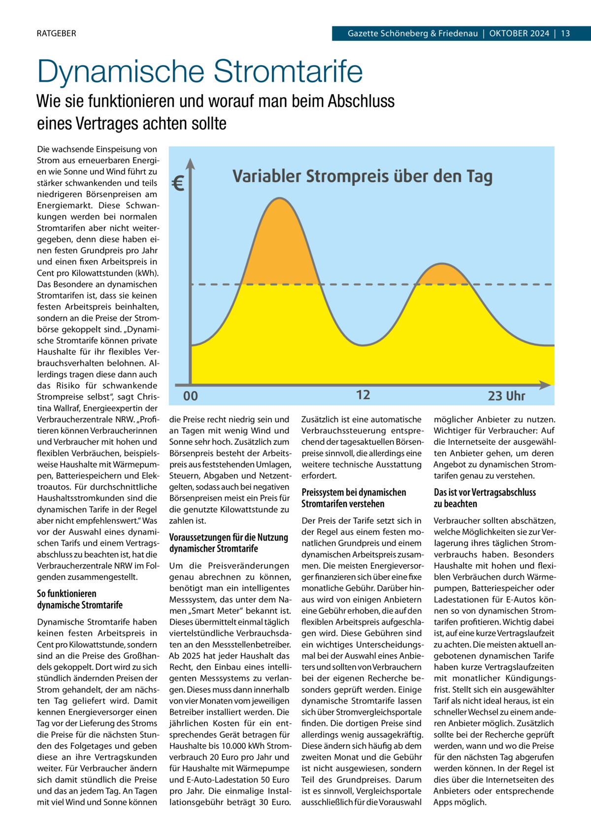 RATGEBER  Gazette Schöneberg & Friedenau  |  Oktober 2024  |  13  Dynamische Stromtarife Wie sie funktionieren und worauf man beim Abschluss eines Vertrages achten sollte Die wachsende Einspeisung von Strom aus erneuerbaren Energien wie Sonne und Wind führt zu stärker schwankenden und teils niedrigeren Börsenpreisen am Energiemarkt. Diese Schwankungen werden bei normalen Stromtarifen aber nicht weitergegeben, denn diese haben einen festen Grundpreis pro Jahr und einen fixen Arbeitspreis in Cent pro Kilowattstunden (kWh). Das Besondere an dynamischen Stromtarifen ist, dass sie keinen festen Arbeitspreis beinhalten, sondern an die Preise der Strombörse gekoppelt sind. „Dynamische Stromtarife können private Haushalte für ihr flexibles Verbrauchsverhalten belohnen. Allerdings tragen diese dann auch das Risiko für schwankende Strompreise selbst“, sagt Christina Wallraf, Energieexpertin der Verbraucherzentrale NRW. „Profitieren können Verbraucherinnen und Verbraucher mit hohen und flexiblen Verbräuchen, beispielsweise Haushalte mit Wärmepumpen, Batteriespeichern und Elektroautos. Für durchschnittliche Haushaltsstromkunden sind die dynamischen Tarife in der Regel aber nicht empfehlenswert.“ Was vor der Auswahl eines dynamischen Tarifs und einem Vertragsabschluss zu beachten ist, hat die Verbraucherzentrale NRW im Folgenden zusammengestellt.  So funktionieren dynamische Stromtarife Dynamische Stromtarife haben keinen festen Arbeitspreis in Cent pro Kilowattstunde, sondern sind an die Preise des Großhandels gekoppelt. Dort wird zu sich stündlich ändernden Preisen der Strom gehandelt, der am nächsten Tag geliefert wird. Damit kennen Energieversorger einen Tag vor der Lieferung des Stroms die Preise für die nächsten Stunden des Folgetages und geben diese an ihre Vertragskunden weiter. Für Verbraucher ändern sich damit stündlich die Preise und das an jedem Tag. An Tagen mit viel Wind und Sonne können  €  Variabler Strompreis über den Tag  00 die Preise recht niedrig sein und an Tagen mit wenig Wind und Sonne sehr hoch. Zusätzlich zum Börsenpreis besteht der Arbeitspreis aus feststehenden Umlagen, Steuern, Abgaben und Netzentgelten, sodass auch bei negativen Börsenpreisen meist ein Preis für die genutzte Kilowattstunde zu zahlen ist.  Voraussetzungen für die Nutzung dynamischer Stromtarife Um die Preisveränderungen genau abrechnen zu können, benötigt man ein intelligentes Messsystem, das unter dem Namen „Smart Meter“ bekannt ist. Dieses übermittelt einmal täglich viertelstündliche Verbrauchsdaten an den Messstellenbetreiber. Ab 2025 hat jeder Haushalt das Recht, den Einbau eines intelligenten Messsystems zu verlangen. Dieses muss dann innerhalb von vier Monaten vom jeweiligen Betreiber installiert werden. Die jährlichen Kosten für ein entsprechendes Gerät betragen für Haushalte bis 10.000 kWh Stromverbrauch 20 Euro pro Jahr und für Haushalte mit Wärmepumpe und E-Auto-Ladestation 50 Euro pro Jahr. Die einmalige Installationsgebühr beträgt 30  Euro.  12  23 Uhr  Zusätzlich ist eine automatische Verbrauchssteuerung entsprechend der tagesaktuellen Börsenpreise sinnvoll, die allerdings eine weitere technische Ausstattung erfordert.  möglicher Anbieter zu nutzen. Wichtiger für Verbraucher: Auf die Internetseite der ausgewählten Anbieter gehen, um deren Angebot zu dynamischen Stromtarifen genau zu verstehen.  Preissystem bei dynamischen Stromtarifen verstehen  Das ist vor Vertragsabschluss zu beachten  Der Preis der Tarife setzt sich in der Regel aus einem festen monatlichen Grundpreis und einem dynamischen Arbeitspreis zusammen. Die meisten Energieversorger finanzieren sich über eine fixe monatliche Gebühr. Darüber hinaus wird von einigen Anbietern eine Gebühr erhoben, die auf den flexiblen Arbeitspreis aufgeschlagen wird. Diese Gebühren sind ein wichtiges Unterscheidungsmal bei der Auswahl eines Anbieters und sollten von Verbrauchern bei der eigenen Recherche besonders geprüft werden. Einige dynamische Stromtarife lassen sich über Stromvergleichsportale finden. Die dortigen Preise sind allerdings wenig aussagekräftig. Diese ändern sich häufig ab dem zweiten Monat und die Gebühr ist nicht ausgewiesen, sondern Teil des Grundpreises. Darum ist es sinnvoll, Vergleichsportale ausschließlich für die Vorauswahl  Verbraucher sollten abschätzen, welche Möglichkeiten sie zur Verlagerung ihres täglichen Stromverbrauchs haben. Besonders Haushalte mit hohen und flexiblen Verbräuchen durch Wärmepumpen, Batteriespeicher oder Ladestationen für E-Autos können so von dynamischen Stromtarifen profitieren. Wichtig dabei ist, auf eine kurze Vertragslaufzeit zu achten. Die meisten aktuell angebotenen dynamischen Tarife haben kurze Vertragslaufzeiten mit monatlicher Kündigungsfrist. Stellt sich ein ausgewählter Tarif als nicht ideal heraus, ist ein schneller Wechsel zu einem anderen Anbieter möglich. Zusätzlich sollte bei der Recherche geprüft werden, wann und wo die Preise für den nächsten Tag abgerufen werden können. In der Regel ist dies über die Internetseiten des Anbieters oder entsprechende Apps möglich.