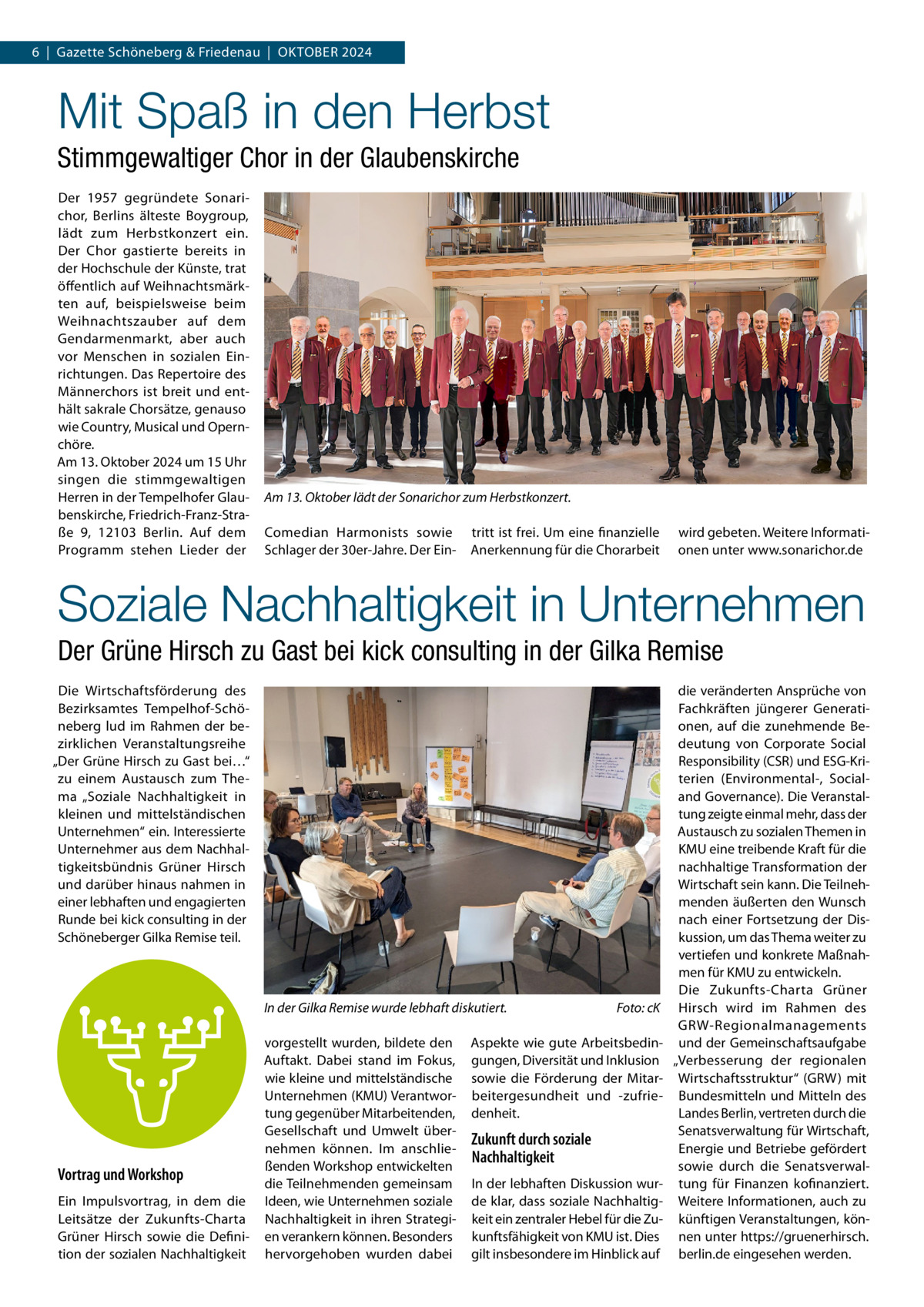 6  |  Gazette Schöneberg & Friedenau  |  Oktober 2024  Mit Spaß in den Herbst Stimmgewaltiger Chor in der Glaubenskirche Der 1957 gegründete Sonarichor, Berlins älteste Boygroup, lädt zum Herbstkonzert ein. Der Chor gastierte bereits in der Hochschule der Künste, trat öffentlich auf Weihnachtsmärkten auf, beispielsweise beim Weihnachtszauber auf dem Gendarmenmarkt, aber auch vor Menschen in sozialen Einrichtungen. Das Repertoire des Männerchors ist breit und enthält sakrale Chorsätze, genauso wie Country, Musical und Opernchöre. Am 13. Oktober 2024 um 15 Uhr singen die stimmgewaltigen Herren in der Tempelhofer Glaubenskirche, Friedrich-Franz-Straße 9, 12103 Berlin. Auf dem Programm stehen Lieder der  Am 13. Oktober lädt der Sonarichor zum Herbstkonzert. Comedian Harmonists sowie Schlager der 30er-Jahre. Der Ein tritt ist frei. Um eine finanzielle Anerkennung für die Chorarbeit  wird gebeten. Weitere Informationen unter www.sonarichor.de  Soziale Nachhaltigkeit in Unternehmen Der Grüne Hirsch zu Gast bei kick consulting in der Gilka Remise Die Wirtschaftsförderung des Bezirksamtes Tempelhof-Schöneberg lud im Rahmen der bezirklichen Veranstaltungsreihe „Der Grüne Hirsch zu Gast bei…“ zu einem Austausch zum Thema „Soziale Nachhaltigkeit in kleinen und mittelständischen Unternehmen“ ein. Interessierte Unternehmer aus dem Nachhaltigkeitsbündnis Grüner Hirsch und darüber hinaus nahmen in einer lebhaften und engagierten Runde bei kick consulting in der Schöneberger Gilka Remise teil.  In der Gilka Remise wurde lebhaft diskutiert.�  Vortrag und Workshop Ein Impulsvortrag, in dem die Leitsätze der Zukunfts-Charta Grüner Hirsch sowie die Definition der sozialen Nachhaltigkeit  vorgestellt wurden, bildete den Auftakt. Dabei stand im Fokus, wie kleine und mittelständische Unternehmen (KMU) Verantwortung gegenüber Mitarbeitenden, Gesellschaft und Umwelt übernehmen können. Im anschließenden Workshop entwickelten die Teilnehmenden gemeinsam Ideen, wie Unternehmen soziale Nachhaltigkeit in ihren Strategien verankern können. Besonders hervorgehoben wurden dabei  Foto: cK  Aspekte wie gute Arbeitsbedingungen, Diversität und Inklusion sowie die Förderung der Mitarbeitergesundheit und -zufriedenheit.  Zukunft durch soziale Nachhaltigkeit In der lebhaften Diskussion wurde klar, dass soziale Nachhaltigkeit ein zentraler Hebel für die Zukunftsfähigkeit von KMU ist. Dies gilt insbesondere im Hinblick auf  die veränderten Ansprüche von Fachkräften jüngerer Generationen, auf die zunehmende Bedeutung von Corporate Social Responsibility (CSR) und ESG-Kriterien (Environmental-, Socialand Governance). Die Veranstaltung zeigte einmal mehr, dass der Austausch zu sozialen Themen in KMU eine treibende Kraft für die nachhaltige Transformation der Wirtschaft sein kann. Die Teilnehmenden äußerten den Wunsch nach einer Fortsetzung der Diskussion, um das Thema weiter zu vertiefen und konkrete Maßnahmen für KMU zu entwickeln. Die Zukunfts-Charta Grüner Hirsch wird im Rahmen des GRW-Regionalmanagements und der Gemeinschaftsaufgabe „Verbesserung der regionalen Wirtschaftsstruktur“ (GRW) mit Bundesmitteln und Mitteln des Landes Berlin, vertreten durch die Senatsverwaltung für Wirtschaft, Energie und Betriebe gefördert sowie durch die Senatsverwaltung für Finanzen kofinanziert. Weitere Informationen, auch zu künftigen Veranstaltungen, können unter https://gruenerhirsch. berlin.de eingesehen werden.