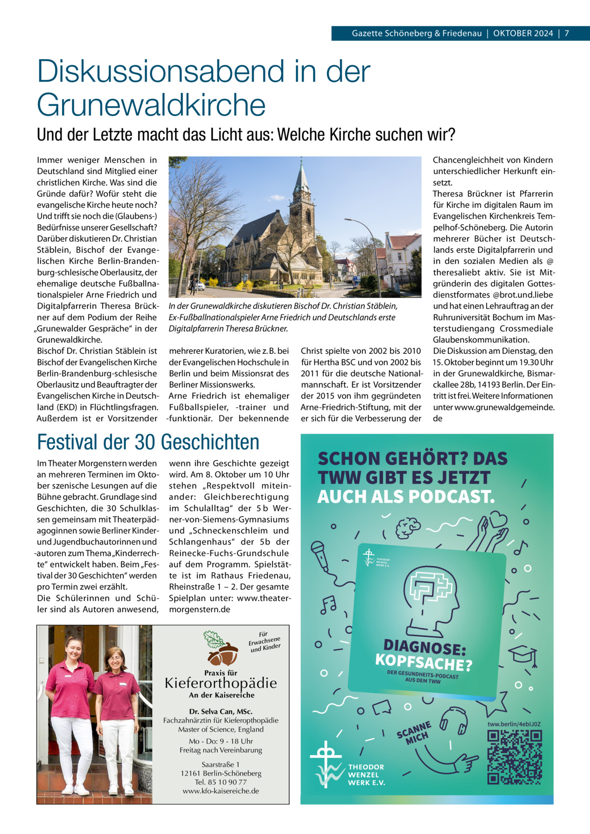 Gazette Schöneberg & Friedenau  |  Oktober 2024  |  7  Diskussionsabend in der Grunewaldkirche Und der Letzte macht das Licht aus: Welche Kirche suchen wir? Immer weniger Menschen in Chancengleichheit von Kindern Deutschland sind Mitglied einer unterschiedlicher Herkunft einchristlichen Kirche. Was sind die setzt. Gründe dafür? Wofür steht die Theresa Brückner ist Pfarrerin evangelische Kirche heute noch? für Kirche im digitalen Raum im Und trifft sie noch die (Glaubens-) Evangelischen Kirchenkreis TemBedürfnisse unserer Gesellschaft? pelhof-Schöneberg. Die Autorin Darüber diskutieren Dr. Christian mehrerer Bücher ist DeutschStäblein, Bischof der Evangelands erste Digitalpfarrerin und lischen Kirche Berlin-Brandenin den sozialen Medien als @ burg-schlesische Oberlausitz, der theresaliebt aktiv. Sie ist Mitehemalige deutsche Fußballnagründerin des digitalen Gottestionalspieler Arne Friedrich und dienstformates @brot.und.liebe Digitalpfarrerin Theresa Brück- In der Grunewaldkirche diskutieren Bischof Dr. Christian Stäblein, und hat einen Lehrauftrag an der ner auf dem Podium der Reihe Ex-Fußballnationalspieler Arne Friedrich und Deutschlands erste Ruhruniversität Bochum im Mas„Grunewalder Gespräche“ in der Digitalpfarrerin Theresa Brückner. terstudiengang Crossmediale Grunewaldkirche. Glaubenskommunikation. Bischof Dr. Christian Stäblein ist mehrerer Kuratorien, wie z. B. bei Christ spielte von 2002 bis 2010 Die Diskussion am Dienstag, den Bischof der Evangelischen Kirche der Evangelischen Hochschule in für Hertha BSC und von 2002 bis 15. Oktober beginnt um 19.30 Uhr Berlin-Brandenburg-schlesische Berlin und beim Missionsrat des 2011 für die deutsche National- in der Grunewaldkirche, BismarOberlausitz und Beauftragter der Berliner Missionswerks. mannschaft. Er ist Vorsitzender ckallee 28b, 14193 Berlin. Der EinEvangelischen Kirche in Deutsch- Arne Friedrich ist ehemaliger der 2015 von ihm gegründeten tritt ist frei. Weitere Informationen land (EKD) in Flüchtlingsfragen. Fußballspieler, -trainer und Arne-Friedrich-Stiftung, mit der unter www.grunewaldgemeinde. Außerdem ist er Vorsitzender -funktionär. Der bekennende er sich für die Verbesserung der de  Festival der 30 Geschichten Im Theater Morgenstern werden an mehreren Terminen im Oktober szenische Lesungen auf die Bühne gebracht. Grundlage sind Geschichten, die 30  Schulklassen gemeinsam mit Theaterpädagoginnen sowie Berliner Kinderund Jugendbuchautorinnen und -autoren zum Thema „Kinderrechte“ entwickelt haben. Beim „Festival der 30 Geschichten“ werden pro Termin zwei erzählt. Die Schülerinnen und Schüler sind als Autoren anwesend,  wenn ihre Geschichte gezeigt wird. Am 8. Oktober um 10 Uhr stehen „Respektvoll miteinander: Gleichberechtigung im Schulalltag“ der 5 b Werner-von-Siemens-Gymnasiums und „Schneckenschleim und Schlangenhaus“ der 5b der Reinecke-Fuchs-Grundschule auf dem Programm. Spielstätte ist im Rathaus Friedenau, Rheinstraße 1 – 2. Der gesamte Spielplan unter: www.theatermorgenstern.de Für sene Erwach der und Kin  Praxis für  Kieferorthopädie An der Kaisereiche  Dr. Selva Can, MSc. Fachzahnärztin für Kieferopthopädie Master of Science, England Mo - Do: 9 - 18 Uhr Freitag nach Vereinbarung Saarstraße 1 12161 Berlin-Schöneberg Tel. 85 10 90 77 www.kfo-kaisereiche.de