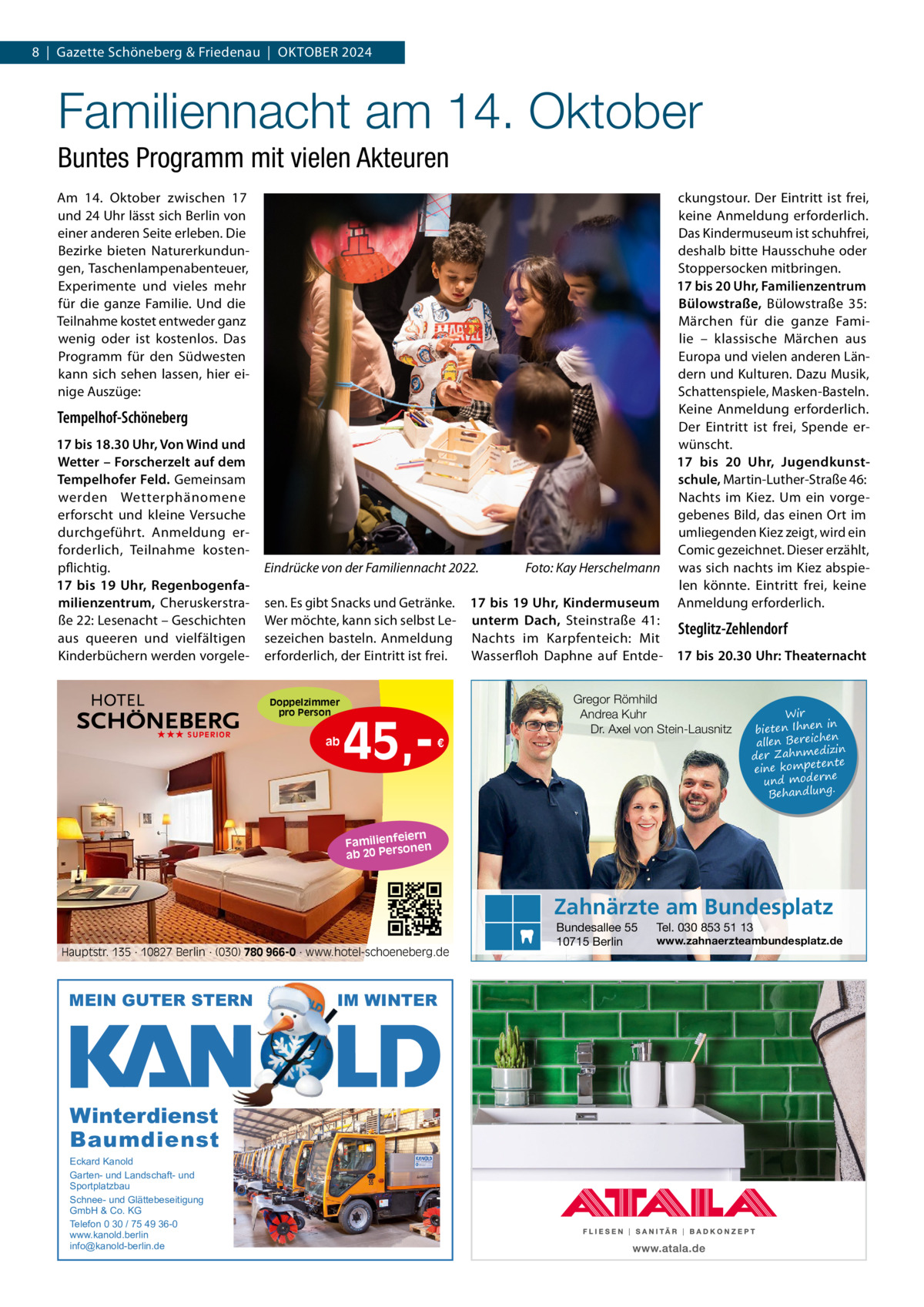 8  |  Gazette Schöneberg & Friedenau  |  OKtOBER 2024  Familiennacht am 14. Oktober Buntes Programm mit vielen Akteuren Am 14.  Oktober zwischen 17 und 24 Uhr lässt sich Berlin von einer anderen Seite erleben. Die Bezirke bieten Naturerkundungen, taschenlampenabenteuer, Experimente und vieles mehr für die ganze Familie. Und die teilnahme kostet entweder ganz wenig oder ist kostenlos. Das Programm für den Südwesten kann sich sehen lassen, hier einige Auszüge:  Tempelhof-Schöneberg 17 bis 18.30 Uhr, Von Wind und Wetter – Forscherzelt auf dem Tempelhofer Feld. Gemeinsam werden Wetterphänomene erforscht und kleine Versuche durchgeführt. Anmeldung erforderlich, teilnahme kostenpflichtig. 17 bis 19  Uhr, Regenbogenfamilienzentrum, Cheruskerstraße 22: Lesenacht – Geschichten aus queeren und vielfältigen Kinderbüchern werden vorgele Eindrücke von der Familiennacht 2022.  sen. Es gibt Snacks und Getränke. 17 bis 19 Uhr, Kindermuseum Wer möchte, kann sich selbst Le- unterm Dach, Steinstraße  41: Steglitz-Zehlendorf sezeichen basteln. Anmeldung Nachts im Karpfenteich: Mit erforderlich, der Eintritt ist frei. Wasserfloh Daphne auf Entde- 17 bis 20.30 Uhr: Theaternacht Doppelzimmer pro Person  ★★★ SUPERIOR  Foto: Kay Herschelmann  ckungstour. Der Eintritt ist frei, keine Anmeldung erforderlich. Das Kindermuseum ist schuhfrei, deshalb bitte Hausschuhe oder Stoppersocken mitbringen. 17 bis 20 Uhr, Familienzentrum Bülowstraße, Bülowstraße  35: Märchen für die ganze Familie – klassische Märchen aus Europa und vielen anderen Ländern und Kulturen. Dazu Musik, Schattenspiele, Masken-Basteln. Keine Anmeldung erforderlich. Der Eintritt ist frei, Spende erwünscht. 17 bis 20  Uhr, Jugendkunstschule, Martin-Luther-Straße 46: Nachts im Kiez. Um ein vorgegebenes Bild, das einen Ort im umliegenden Kiez zeigt, wird ein Comic gezeichnet. Dieser erzählt, was sich nachts im Kiez abspielen könnte. Eintritt frei, keine Anmeldung erforderlich.  ab  45, Gregor Römhild Andrea Kuhr Dr. Axel von Stein-Lausnitz €  Wir in bieten Ihnen en allen Bereich izin der Zahnmed nte eine kompete und moderne . Behandlung  iern Familienfe nen so ab 20 Per  Zahnärzte am Bundesplatz Hauptstr. 135 · 10827 Berlin · (030) 780 966-0 · www.hotel-schoeneberg.de  MEIN GUTER STERN  Winterdienst Baumdienst Eckard Kanold Garten- und Landschaft- und Sportplatzbau Schnee- und Glättebeseitigung GmbH & Co. KG Telefon 0 30 / 75 49 36-0 www.kanold.berlin info@kanold-berlin.de  IM WINTER  Bundesallee 55 10715 Berlin  Tel. 030 853 51 13  www.zahnaerzteambundesplatz.de