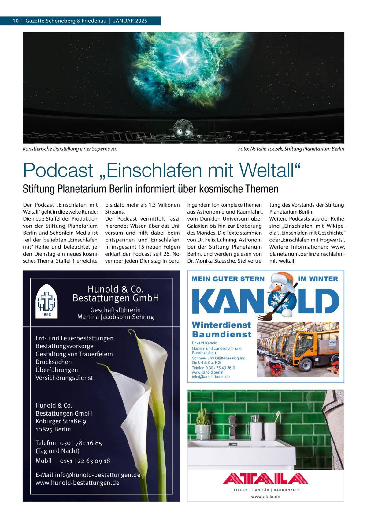 10  |  Gazette Schöneberg & Friedenau  |  JAnuAR 2025  Künstlerische Darstellung einer Supernova.  Foto: Natalie Toczek, Stiftung Planetarium Berlin  Podcast „Einschlafen mit Weltall“ Stiftung Planetarium Berlin informiert über kosmische Themen Der Podcast „Einschlafen mit Weltall“ geht in die zweite Runde: Die neue Staffel der Produktion von der Stiftung Planetarium Berlin und Schønlein Media ist Teil der beliebten „Einschlafen mit“-Reihe und beleuchtet jeden Dienstag ein neues kosmisches Thema. Staffel 1 erreichte  bis dato mehr als 1,3 Millionen Streams. Der Podcast vermittelt faszinierendes Wissen über das universum und hilft dabei beim Entspannen und Einschlafen. In insgesamt 15 neuen Folgen erklärt der Podcast seit 26.  november jeden Dienstag in beru Hunold & Co. Bestattungen GmbH Geschäftsführerin Martina Jacobsohn-Sehring Erd- und Feuerbestattungen Bestattungsvorsorge Gestaltung von Trauerfeiern Drucksachen Überführungen Versicherungsdienst  Hunold & Co. Bestattungen GmbH Koburger Straße 9 10825 Berlin Telefon 030 | 781 16 85 (Tag und Nacht) Mobil  0151 | 22 63 09 18  E-Mail info@hunold-bestattungen.de www.hunold-bestattungen.de  higendem Ton komplexe Themen aus Astronomie und Raumfahrt, vom Dunklen universum über Galaxien bis hin zur Eroberung des Mondes. Die Texte stammen von Dr. Felix Lühning, Astronom bei der Stiftung Planetarium Berlin, und werden gelesen von Dr. Monika Staesche, Stellvertre MEIN GUTER STERN  Winterdienst Baumdienst Eckard Kanold Garten- und Landschaft- und Sportplatzbau Schnee- und Glättebeseitigung GmbH & Co. KG Telefon 0 30 / 75 49 36-0 www.kanold.berlin info@kanold-berlin.de  tung des Vorstands der Stiftung Planetarium Berlin. Weitere Podcasts aus der Reihe sind „Einschlafen mit Wikipedia“, „Einschlafen mit Geschichte“ oder „Einschlafen mit Hogwarts“. Weitere Informationen: www. planetarium.berlin/einschlafenmit-weltall  IM WINTER