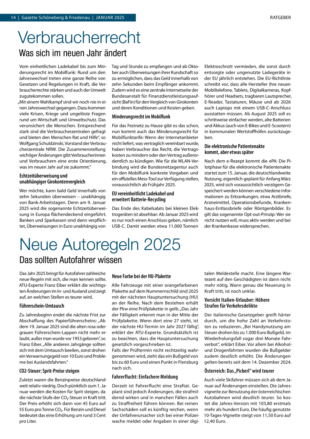 14  |  Gazette Schöneberg & Friedenau  |  Januar 2025  RATGEBER  Verbraucherrecht Was sich im neuen Jahr ändert Vom einheitlichen Ladekabel bis zum Minderungsrecht im Mobilfunk: Rund um den Jahreswechsel treten eine ganze Reihe von Gesetzen und Regelungen in Kraft, die Verbraucherrechte stärken und auch der Umwelt zugutekommen sollen. „Mit einem Wahlkampf sind wir noch nie in einen Jahreswechsel gegangen. Dazu kommen viele Krisen, Kriege und ungelöste Fragen rund um Wirtschaft und Umweltschutz. Das verunsichert die Menschen. Entsprechend stark sind die Verbraucherzentralen gefragt und bieten den Menschen Rat und Hilfe“, so Wolfgang Schuldzinski, Vorstand der Verbraucherzentrale NRW. Die Zusammenstellung wichtiger Änderungen gibt Verbraucherinnen und Verbrauchern eine erste Orientierung, was im neuen Jahr auf sie zukommt.“  Echtzeitüberweisung und unabhängiger Girokontenvergleich Wer möchte, kann bald Geld innerhalb von zehn Sekunden überweisen – unabhängig von Bank-Arbeitstagen. Denn am 9. Januar 2025 wird die sogenannte Echtzeitüberweisung in Europa flächendeckend eingeführt. Banken und Sparkassen sind dann verpflichtet, Überweisungen in Euro unabhängig von  Tag und Stunde zu empfangen und ab Oktober auch Überweisungen ihrer Kundschaft so zu ermöglichen, dass das Geld innerhalb von zehn Sekunden beim Empfänger ankommt. Zudem wird es eine zentrale Internetseite der Bundesanstalt für Finanzdienstleistungsaufsicht (BaFin) für den Vergleich von Girokonten und deren Konditionen und Kosten geben.  Minderungsrecht im Mobilfunk Für das Festnetz zu Hause gibt es das schon, nun kommt auch das Minderungsrecht für Mobilfunktarife: Wenn der Internetanbieter nicht liefert, was vertraglich vereinbart wurde, haben Verbraucher das Recht, die Vertragskosten zu mindern oder den Vertrag außerordentlich zu kündigen. Wie für die WLAN-Verbindung wird die Bundesnetzagentur auch für den Mobilfunk konkrete Vorgaben und ein offizielles Mess-Tool zur Verfügung stellen, voraussichtlich ab Frühjahr 2025.  EU vereinheitlicht Ladekabel und erweitert Batterie-Recycling Das Ende des Kabelsalats bei kleinen Elektrogeräten ist absehbar: Ab Januar 2025 wird es nur noch einen Anschluss geben, nämlich USB-C. Damit werden etwa 11.000 Tonnen  Elektroschrott vermieden, die sonst durch entsorgte oder ungenutzte Ladegeräte in der EU jährlich entstehen. Die EU-Richtlinie schreibt vor, dass alle Hersteller ihre neuen Mobiltelefone, Tablets, Digitalkameras, Kopfhörer und Headsets, tragbaren Lautsprecher, E-Reader, Tastaturen, Mäuse und ab 2026 auch Laptops mit einem USB-C-Anschluss ausstatten müssen. Ab August 2025 soll es schrittweise einfacher werden, alte Batterien und Akkus (auch von E-Bikes und E-Scootern) in kommunalen Wertstoffhöfen zurückzugeben.  Die elektronische Patientenakte kommt, aber etwas später Nach dem e-Rezept kommt die ePA: Die Pilotphase für die elektronische Patientenakte startet zum 15. Januar, die deutschlandweite Nutzung, eigentlich geplant für Anfang März 2025, wird sich voraussichtlich verzögern Gespeichert werden können verschiedene Informationen zu Erkrankungen, etwa Arztbriefe, Arzneimittel, Operationsbefunde, Krankenhaus-Entlassbriefe oder Röntgenbilder. Es gilt das sogenannte Opt-out-Prinzip: Wer sie nicht nutzen will, muss aktiv werden und bei der Krankenkasse widersprechen.  Neue Autoregeln 2025 Das sollten Autofahrer wissen Das Jahr 2025 bringt für Autofahrer zahlreiche neue Regeln mit sich, die man kennen sollte. ATU-Experte Franz Eiber erklärt die wichtigsten Änderungen im In- und Ausland und zeigt auf, an welchen Stellen es teurer wird.  Führerschein-Umtausch Zu Jahresbeginn endet die nächste Frist zur Abschaffung des Papierführerscheins: „Ab dem 19. Januar 2025 sind die alten rosa oder grauen Führerschein-Lappen nicht mehr erlaubt, außer man wurde vor 1953 geboren”, so Franz Eiber. „Alle anderen Jahrgänge sollten sich mit dem Umtausch beeilen, sonst drohen ein Verwarnungsgeld von 10 Euro und Probleme bei Auslandsfahrten.“  CO2-Steuer: Sprit-Preise steigen  Neue Farbe bei der HU-Plakette Alle Fahrzeuge mit einer orangefarbenen Plakette auf dem Nummernschild sind 2025 mit der nächsten Hauptuntersuchung (HU) an der Reihe. Nach dem Bestehen erhält der Pkw eine Prüfplakette in gelb. „Das Jahr der Fälligkeit erkennt man in der Mitte der Prüfplakette. Wenn dort eine 27 steht, ist der nächste HU-Termin im Jahr 2027 fällig”, erklärt der ATU-Experte. Grundsätzlich ist zu beachten, dass die Hauptuntersuchung gesetzlich vorgeschrieben ist. Falls der Prüftermin nicht rechtzeitig wahrgenommen wird, zieht das ein Bußgeld von bis zu 60 Euro und einen Punkt in Flensburg nach sich.  Fahrerflucht: Einfachere Meldung Zuletzt waren die Benzinpreise deutschlandweit relativ niedrig. Doch pünktlich zum 1. Januar werden die Kosten für Sprit steigen, da die nächste Stufe der CO2-Steuer in Kraft tritt. Der Preis erhöht sich dann von 45 Euro auf 55 Euro pro Tonne CO2. Für Benzin und Diesel bedeutet das eine Erhöhung um rund 3 Cent pro Liter.  talen Meldestelle macht. Eine längere Wartezeit auf den Geschädigten ist dann nicht mehr nötig. Wann genau die Neuerung in Kraft tritt, ist noch unklar.  Vorsicht Italien-Urlauber: Höhere Strafen für Verkehrsdelikte Der italienische Gesetzgeber greift härter durch, um die hohe Zahl an Verkehrstoten zu reduzieren. „Bei Handynutzung am Steuer drohen bis zu 1.000 Euro Bußgeld, im Wiederholungsfall sogar drei Monate Fahrverbot“, erklärt Eiber. Vor allem bei Alkoholund Drogenfahrten wurden die Bußgelder zudem deutlich erhöht. Die Änderungen gelten bereits seit dem 14. Dezember 2024.  Österreich: Das „Pickerl” wird teurer  Auch viele Skifahrer müssen sich ab dem JaDerzeit ist Fahrerflucht eine Straftat. Ge- nuar auf Änderungen einstellen. Die Jahresplant sind jedoch Änderungen, die strafmil- vignette zur Benutzung der österreichischen dernd wirken und in manchen Fällen auch Autobahnen wird deutlich teurer. So koszu Straffreiheit führen können. Bei reinen tet die Jahres-Version mit 103,80 erstmals Sachschäden soll es künftig reichen, wenn mehr als hundert Euro. Die häufig genutzte der Unfallverursacher sich bei einer Polizei- 10-Tages-Vignette steigt von 11,50 Euro auf wache meldet oder Angaben in einer digi- 12,40 Euro.