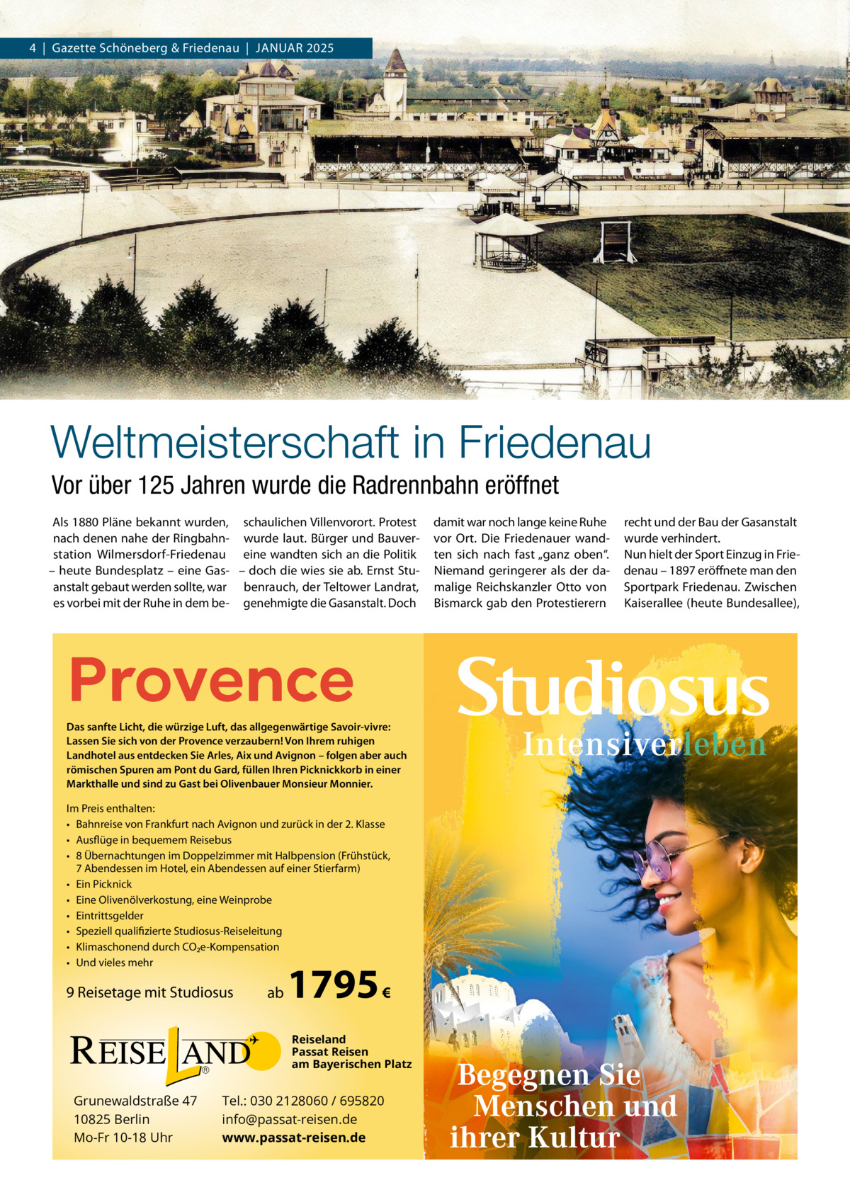 4  |  Gazette Schöneberg & Friedenau  |  JAnuAR 2025  Weltmeisterschaft in Friedenau Vor über 125 Jahren wurde die Radrennbahn eröffnet Als 1880 Pläne bekannt wurden, schaulichen Villenvorort. Protest nach denen nahe der Ringbahn- wurde laut. Bürger und Bauverstation Wilmersdorf-Friedenau eine wandten sich an die Politik – heute Bundesplatz – eine Gas- – doch die wies sie ab. Ernst Stuanstalt gebaut werden sollte, war benrauch, der Teltower Landrat, es vorbei mit der Ruhe in dem be- genehmigte die Gasanstalt. Doch  Provence  Das sanfte Licht, die würzige Luft, das allgegenwärtige Savoir-vivre: Lassen Sie sich von der Provence verzaubern! Von Ihrem ruhigen Landhotel aus entdecken Sie Arles, Aix und Avignon – folgen aber auch römischen Spuren am Pont du Gard, füllen Ihren Picknickkorb in einer Markthalle und sind zu Gast bei Olivenbauer Monsieur Monnier.  Im Preis enthalten: • Bahnreise von Frankfurt nach Avignon und zurück in der 2. Klasse • Ausflüge in bequemem Reisebus • 8 Übernachtungen im Doppelzimmer mit Halbpension (Frühstück, 7 Abendessen im Hotel, ein Abendessen auf einer Stierfarm) • Ein Picknick • Eine Olivenölverkostung, eine Weinprobe • Eintrittsgelder • Speziell qualifizierte Studiosus-Reiseleitung • Klimaschonend durch CO2e-Kompensation • Und vieles mehr  9 Reisetage mit Studiosus  ab  1795  €  Reiseland Passat Reisen am Bayerischen Platz  Grunewaldstraße 47 10825 Berlin Mo-Fr 10-18 Uhr  Tel.: 030 2128060 / 695820 info@passat-reisen.de www.passat-reisen.de  damit war noch lange keine Ruhe vor Ort. Die Friedenauer wandten sich nach fast „ganz oben“. niemand geringerer als der damalige Reichskanzler Otto von Bismarck gab den Protestierern  recht und der Bau der Gasanstalt wurde verhindert. nun hielt der Sport Einzug in Friedenau – 1897 eröffnete man den Sportpark Friedenau. Zwischen Kaiserallee (heute Bundesallee),