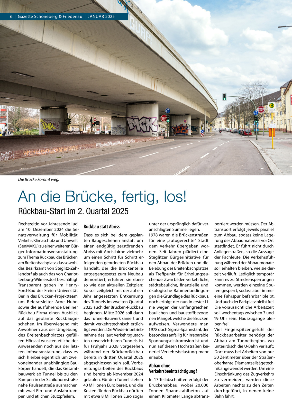 6  |  Gazette Schöneberg & Friedenau  |  Januar 2025  Die Brücke kommt weg.  An die Brücke, fertig, los! Rückbau-Start im 2. Quartal 2025 Rechtzeitig vor Jahresende lud unter der ursprünglich dafür ver- portiert werden müssen. Der AbRückbau statt Abriss am 10.  Dezember 2024 die Setransport erfolgt jeweils parallel anschlagten Summe liegen. natsverwaltung für Mobilität, Dass es sich bei dem geplan- 1978 waren die Brückenstraßen zum Abbau, sodass keine LageVerkehr, Klimaschutz und Umwelt ten Baugeschehen anstatt um für eine „autogerechte“ Stadt rung des Abbaumaterials vor Ort (SenMVKU) zu einer weiteren Bür- einen endgültig zerstörenden dem Verkehr übergeben wor- stattfindet. Er führt nicht durch ger-Informationsveranstaltung Abriss mit Abrissbirne vielmehr den. Seit Jahren plädiert eine Anliegerstraßen, so die Aussage zum Thema Rückbau der Brücken um einen Schritt für Schritt er- Steglitzer Bürgerinitiative für der Fachleute. Die Verkehrsfüham Breitenbachplatz, das sowohl folgenden geordneten Rückbau den Abbau der Brücken und die rung während der Abbaumonate das Bezirksamt von Steglitz-Zeh- handelt, der die Brückenteile Belebung des Breitenbachplatzes soll erhalten bleiben, wie sie derlendorf als auch das von Charlot- entgegengesetzt zum Neubau als Treffpunkt für Erholungssu- zeit verläuft. Lediglich temporär tenburg-Wilmersdorf beschäftigt. demontiert, erfuhren sie eben- chende. Zwar bilden verkehrliche, kann es zu Streckensperrungen Transparent gaben im Henry- so wie den aktuellen Zeitplan: städtebauliche, finanzielle und kommen, werden einzelne SpuFord-Bau der Freien Universität So soll zeitgleich mit der auf ein ökologische Rahmenbedingun- ren gesperrt, sodass aber immer Berlin das Brücken-Projektteam Jahr angesetzten Entkernung gen die Grundlage des Rückbaus, eine Fahrspur befahrbar bleibt. um Referatsleiter Arne Huhn des Tunnels im zweiten Quartal doch erfolgt der nun in erster Li- Und auch der Parkplatz bleibt frei. sowie die ausführende Berliner 2025 auch der Brücken-Rückbau nie wegen der umfangreichen Die voraussichtliche Arbeitszeit Rückbau-Firma einen Ausblick beginnen. Mitte 2026 soll dann baulichen und baustoffbezoge- soll wochentags zwischen 7 und auf das geplante Rückbauge- das Tunnel-Bauwerk saniert und nen Mängel, welche die Brücken 19  Uhr sein. Hauszugänge bleischehen. Im überwiegend mit damit verkehrstechnisch ertüch- aufweisen. Verwendete man ben frei. Anwohnern aus der Umgebung tigt werden. Die Wiederinbetrieb- 1978 doch Sigma-Spannstahl, der Viel Fingerspitzengefühl der des Breitenbachplatzes gefüll- nahme des laut Verkehrsgutach- besonders anfällig für irreparable Rückbauarbeiter benötigt der ten Hörsaal wussten etliche der ten unverzichtbaren Tunnels ist Spannungsrisskorrosion ist und Abbau am Tunnelbeginn, wo Anwesenden noch aus der letz- für Frühjahr 2028 vorgesehen, nun auf diesen Hochstraßen kei- unterirdisch die U-Bahn verläuft: ten Infoveranstaltung, dass es während der Brückenrückbau nerlei Verkehrsbelastung mehr Dort muss bei Arbeiten von nur 50 Zentimeter über der Straßensich hierbei eigentlich um zwei bereits in dritten Quartal 2026 erlaubt. oberkante Diamantseilsägetechvoneinander unabhängige Bau- abgeschlossen sein soll. VorbeAbbau ohne körper handelt, die das Gesamt- reitungsarbeiten des Rückbaus nik angewendet werden. Um eine Verkehrsbeeinträchtigung? bauwerk ab Tunnel bis zu den sind bereits ab November 2024 Einschränkung des Zugverkehrs Rampen in der Schildhornstraße gelaufen. Für den Tunnel stehen In 17 Teilabschnitten erfolgt der zu vermeiden, werden diese nahe Paulsenstraße ausmachen, 40 Millionen Euro bereit, und die Brückenabbau, wobei 20.000 Arbeiten nachts zu den Zeiten mit zwei Ein- und Ausfahrtram- Kosten für den Rückbau dürften Tonnen Spannstahlbeton auf durchgeführt, in denen keine pen und etlichen Stützpfeilern. mit etwa 8 Millionen Euro sogar einem Kilometer Länge abtrans- Bahn fährt.