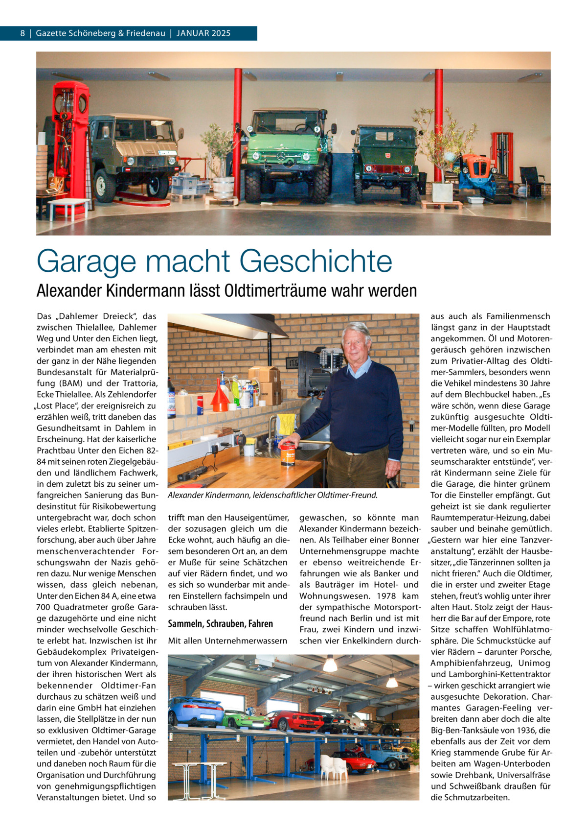 8  |  Gazette Schöneberg & Friedenau  |  Januar 2025  Garage macht Geschichte Alexander Kindermann lässt Oldtimerträume wahr werden Das „Dahlemer Dreieck“, das zwischen Thielallee, Dahlemer Weg und Unter den Eichen liegt, verbindet man am ehesten mit der ganz in der Nähe liegenden Bundesanstalt für Materialprüfung (BAM) und der Trattoria, Ecke Thielallee. Als Zehlendorfer „Lost Place“, der ereignisreich zu erzählen weiß, tritt daneben das Gesundheitsamt in Dahlem in Erscheinung. Hat der kaiserliche Prachtbau Unter den Eichen 8284 mit seinen roten Ziegelgebäuden und ländlichem Fachwerk, in dem zuletzt bis zu seiner umfangreichen Sanierung das Bundesinstitut für Risikobewertung untergebracht war, doch schon vieles erlebt. Etablierte Spitzenforschung, aber auch über Jahre menschenverachtender Forschungswahn der Nazis gehören dazu. Nur wenige Menschen wissen, dass gleich nebenan, Unter den Eichen 84 A, eine etwa 700  Quadratmeter große Garage dazugehörte und eine nicht minder wechselvolle Geschichte erlebt hat. Inzwischen ist ihr Gebäudekomplex Privateigentum von Alexander Kindermann, der ihren historischen Wert als bekennender Oldtimer-Fan durchaus zu schätzen weiß und darin eine GmbH hat einziehen lassen, die Stellplätze in der nun so exklusiven Oldtimer-Garage vermietet, den Handel von Autoteilen und -zubehör unterstützt und daneben noch Raum für die Organisation und Durchführung von genehmigungspflichtigen Veranstaltungen bietet. Und so  Alexander Kindermann, leidenschaftlicher Oldtimer-Freund. trifft man den Hauseigentümer, der sozusagen gleich um die Ecke wohnt, auch häufig an diesem besonderen Ort an, an dem er Muße für seine Schätzchen auf vier Rädern findet, und wo es sich so wunderbar mit anderen Einstellern fachsimpeln und schrauben lässt.  Sammeln, Schrauben, Fahren Mit allen Unternehmerwassern  gewaschen, so könnte man ­ lexander Kindermann bezeichA nen. Als Teilhaber einer Bonner Unternehmensgruppe machte er ebenso weitreichende Erfahrungen wie als Banker und als Bauträger im Hotel- und Wohnungswesen. 1978 kam der sympathische Motorsportfreund nach Berlin und ist mit Frau, zwei Kindern und inzwischen vier Enkelkindern durch aus auch als Familienmensch längst ganz in der Hauptstadt angekommen. Öl und Motorengeräusch gehören inzwischen zum Privatier-Alltag des Oldtimer-Sammlers, besonders wenn die Vehikel mindestens 30 Jahre auf dem Blechbuckel haben. „Es wäre schön, wenn diese Garage zukünftig ausgesuchte Oldtimer-Modelle füllten, pro Modell vielleicht sogar nur ein Exemplar vertreten wäre, und so ein Museumscharakter entstünde“, verrät Kindermann seine Ziele für die Garage, die hinter grünem Tor die Einsteller empfängt. Gut geheizt ist sie dank regulierter Raumtemperatur-Heizung, dabei sauber und beinahe gemütlich. „Gestern war hier eine Tanzveranstaltung“, erzählt der Hausbesitzer, „die Tänzerinnen sollten ja nicht frieren.“ Auch die Oldtimer, die in erster und zweiter Etage stehen, freut‘s wohlig unter ihrer alten Haut. Stolz zeigt der Hausherr die Bar auf der Empore, rote Sitze schaffen Wohlfühlatmosphäre. Die Schmuckstücke auf vier Rädern – darunter Porsche, Amphibienfahrzeug, Unimog und Lamborghini-Kettentraktor – wirken geschickt arrangiert wie ausgesuchte Dekoration. Charmantes Garagen-Feeling verbreiten dann aber doch die alte Big-Ben-Tanksäule von 1936, die ebenfalls aus der Zeit vor dem Krieg stammende Grube für Arbeiten am Wagen-Unterboden sowie Drehbank, Universalfräse und Schweißbank draußen für die Schmutzarbeiten.