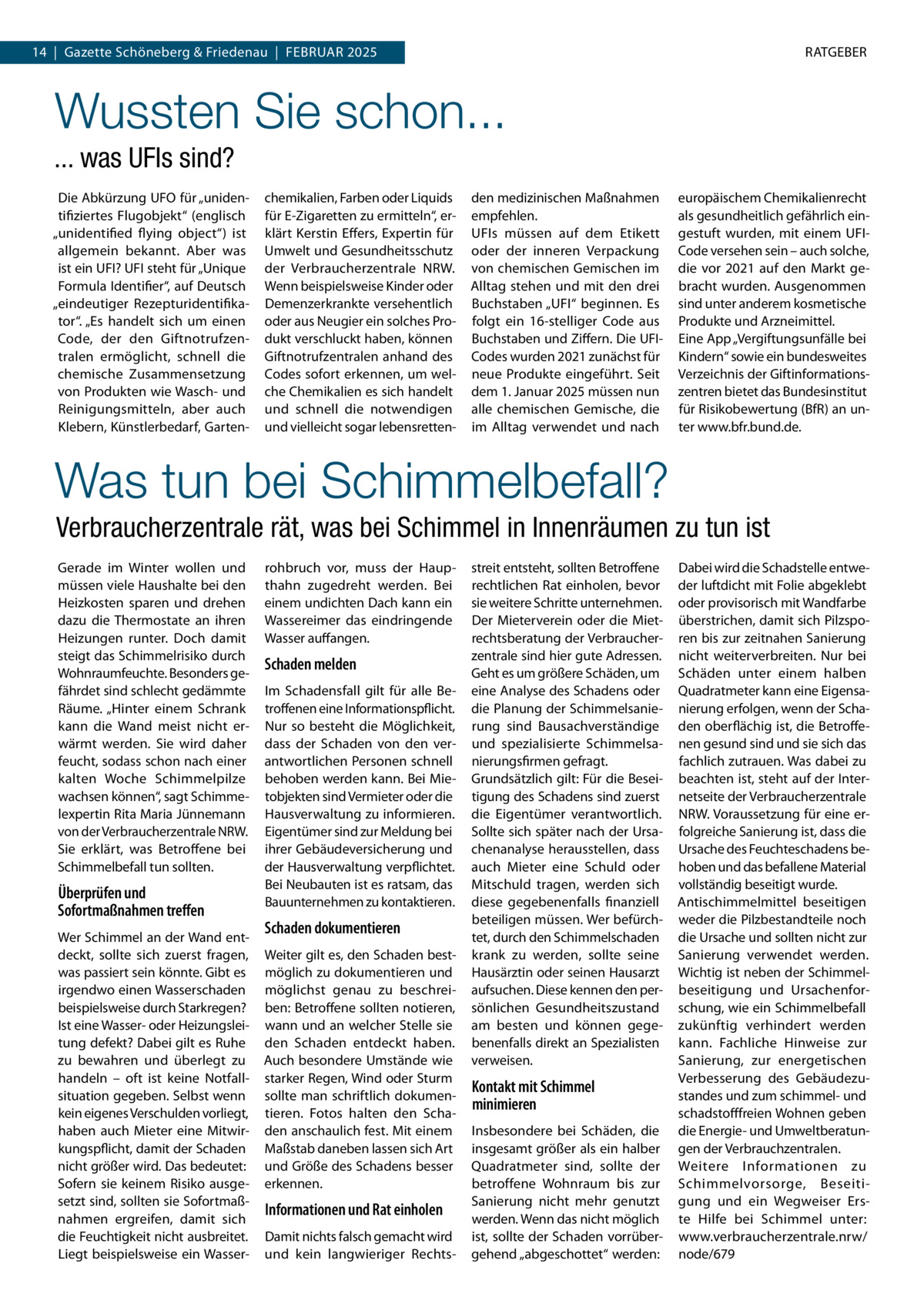 RATGEBER  14  |  Gazette Schöneberg & Friedenau  |  Februar 2025  Wussten Sie schon... ... was UFIs sind? Die Abkürzung UFO für „unidentifiziertes Flugobjekt“ (englisch „unidentified flying object“) ist allgemein bekannt. Aber was ist ein UFI? UFI steht für „Unique Formula Identifier“, auf Deutsch „eindeutiger Rezepturidentifikator“. „Es handelt sich um einen Code, der den Giftnotrufzentralen ermöglicht, schnell die chemische Zusammensetzung von Produkten wie Wasch- und Reinigungsmitteln, aber auch Klebern, Künstlerbedarf, Garten chemikalien, Farben oder Liquids für E-Zigaretten zu ermitteln“, erklärt Kerstin Effers, Expertin für Umwelt und Gesundheitsschutz der Verbraucherzentrale NRW. Wenn beispielsweise Kinder oder Demenzerkrankte versehentlich oder aus Neugier ein solches Produkt verschluckt haben, können Giftnotrufzentralen anhand des Codes sofort erkennen, um welche Chemikalien es sich handelt und schnell die notwendigen und vielleicht sogar lebensretten den medizinischen Maßnahmen empfehlen. UFIs müssen auf dem Etikett oder der inneren Verpackung von chemischen Gemischen im Alltag stehen und mit den drei Buchstaben „UFI“ beginnen. Es folgt ein 16-stelliger Code aus Buchstaben und Ziffern. Die UFICodes wurden 2021 zunächst für neue Produkte eingeführt. Seit dem 1. Januar 2025 müssen nun alle chemischen Gemische, die im Alltag verwendet und nach  europäischem Chemikalienrecht als gesundheitlich gefährlich eingestuft wurden, mit einem UFICode versehen sein – auch solche, die vor 2021 auf den Markt gebracht wurden. Ausgenommen sind unter anderem kosmetische Produkte und Arzneimittel. Eine App „Vergiftungsunfälle bei Kindern“ sowie ein bundesweites Verzeichnis der Giftinformationszentren bietet das Bundesinstitut für Risikobewertung (BfR) an unter www.bfr.bund.de.  Was tun bei Schimmelbefall? Verbraucherzentrale rät, was bei Schimmel in Innenräumen zu tun ist Gerade im Winter wollen und müssen viele Haushalte bei den Heizkosten sparen und drehen dazu die Thermostate an ihren Heizungen runter. Doch damit steigt das Schimmelrisiko durch Wohnraumfeuchte. Besonders gefährdet sind schlecht gedämmte Räume. „Hinter einem Schrank kann die Wand meist nicht erwärmt werden. Sie wird daher feucht, sodass schon nach einer kalten Woche Schimmelpilze wachsen können“, sagt Schimmelexpertin Rita Maria Jünnemann von der Verbraucherzentrale NRW. Sie erklärt, was Betroffene bei Schimmelbefall tun sollten.  Überprüfen und Sofortmaßnahmen treffen Wer Schimmel an der Wand entdeckt, sollte sich zuerst fragen, was passiert sein könnte. Gibt es irgendwo einen Wasserschaden beispielsweise durch Starkregen? Ist eine Wasser- oder Heizungsleitung defekt? Dabei gilt es Ruhe zu bewahren und überlegt zu handeln – oft ist keine Notfallsituation gegeben. Selbst wenn kein eigenes Verschulden vorliegt, haben auch Mieter eine Mitwirkungspflicht, damit der Schaden nicht größer wird. Das bedeutet: Sofern sie keinem Risiko ausgesetzt sind, sollten sie Sofortmaßnahmen ergreifen, damit sich die Feuchtigkeit nicht ausbreitet. Liegt beispielsweise ein Wasser rohbruch vor, muss der Haupthahn zugedreht werden. Bei einem undichten Dach kann ein Wassereimer das eindringende Wasser auffangen.  Schaden melden Im Schadensfall gilt für alle Betroffenen eine Informationspflicht. Nur so besteht die Möglichkeit, dass der Schaden von den verantwortlichen Personen schnell behoben werden kann. Bei Mietobjekten sind Vermieter oder die Hausverwaltung zu informieren. Eigentümer sind zur Meldung bei ihrer Gebäudeversicherung und der Hausverwaltung verpflichtet. Bei Neubauten ist es ratsam, das Bauunternehmen zu kontaktieren.  Schaden dokumentieren Weiter gilt es, den Schaden bestmöglich zu dokumentieren und möglichst genau zu beschreiben: Betroffene sollten notieren, wann und an welcher Stelle sie den Schaden entdeckt haben. Auch besondere Umstände wie starker Regen, Wind oder Sturm sollte man schriftlich dokumentieren. Fotos halten den Schaden anschaulich fest. Mit einem Maßstab daneben lassen sich Art und Größe des Schadens besser erkennen.  Informationen und Rat einholen Damit nichts falsch gemacht wird und kein langwieriger Rechts streit entsteht, sollten Betroffene rechtlichen Rat einholen, bevor sie weitere Schritte unternehmen. Der Mieterverein oder die Mietrechtsberatung der Verbraucherzentrale sind hier gute Adressen. Geht es um größere Schäden, um eine Analyse des Schadens oder die Planung der Schimmelsanierung sind Bausachverständige und spezialisierte Schimmelsanierungsfirmen gefragt. Grundsätzlich gilt: Für die Beseitigung des Schadens sind zuerst die Eigentümer verantwortlich. Sollte sich später nach der Ursachenanalyse herausstellen, dass auch Mieter eine Schuld oder Mitschuld tragen, werden sich diese gegebenenfalls finanziell beteiligen müssen. Wer befürchtet, durch den Schimmelschaden krank zu werden, sollte seine Hausärztin oder seinen Hausarzt aufsuchen. Diese kennen den persönlichen Gesundheitszustand am besten und können gegebenenfalls direkt an Spezialisten verweisen.  Kontakt mit Schimmel minimieren Insbesondere bei Schäden, die insgesamt größer als ein halber Quadratmeter sind, sollte der betroffene Wohnraum bis zur Sanierung nicht mehr genutzt werden. Wenn das nicht möglich ist, sollte der Schaden vorrübergehend „abgeschottet“ werden:  Dabei wird die Schadstelle entweder luftdicht mit Folie abgeklebt oder provisorisch mit Wandfarbe überstrichen, damit sich Pilzsporen bis zur zeitnahen Sanierung nicht weiterverbreiten. Nur bei Schäden unter einem halben Quadratmeter kann eine Eigensanierung erfolgen, wenn der Schaden oberflächig ist, die Betroffenen gesund sind und sie sich das fachlich zutrauen. Was dabei zu beachten ist, steht auf der Internetseite der Verbraucherzentrale NRW. Voraussetzung für eine erfolgreiche Sanierung ist, dass die Ursache des Feuchteschadens behoben und das befallene Material vollständig beseitigt wurde. Antischimmelmittel beseitigen weder die Pilzbestandteile noch die Ursache und sollten nicht zur Sanierung verwendet werden. Wichtig ist neben der Schimmelbeseitigung und Ursachenforschung, wie ein Schimmelbefall zukünftig verhindert werden kann. Fachliche Hinweise zur Sanierung, zur energetischen Verbesserung des Gebäudezustandes und zum schimmel- und schadstofffreien Wohnen geben die Energie- und Umweltberatungen der Verbrauchzentralen. Weitere Informationen zu Schimmelvorsorge, Beseitigung und ein Wegweiser Erste Hilfe bei Schimmel unter: www.verbraucherzentrale.nrw/ node/679