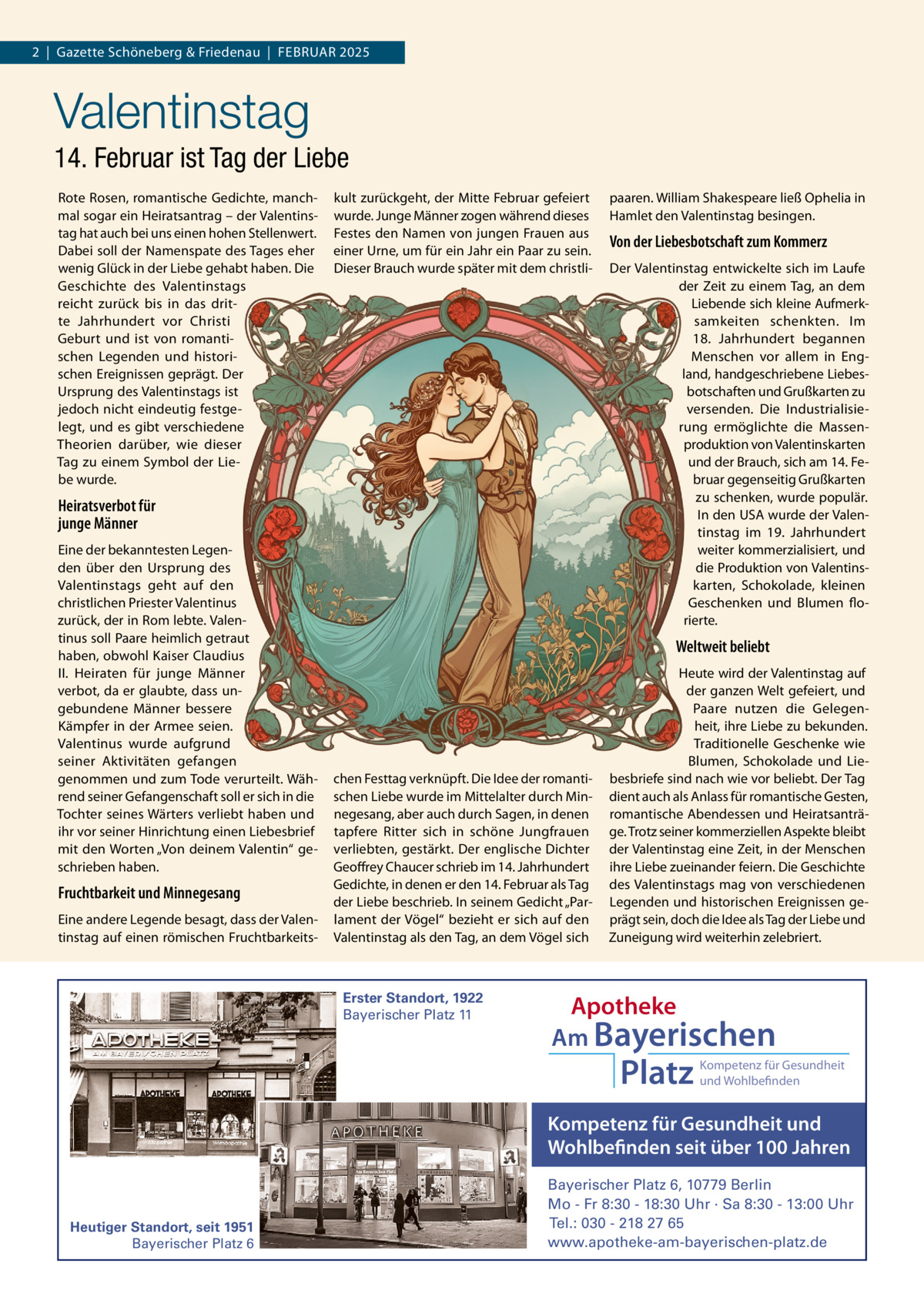 2  |  Gazette Schöneberg & Friedenau  |  FEBRUAR 2025  Valentinstag 14. Februar ist Tag der Liebe Rote Rosen, romantische Gedichte, manchmal sogar ein Heiratsantrag – der Valentinstag hat auch bei uns einen hohen Stellenwert. Dabei soll der Namenspate des Tages eher wenig Glück in der Liebe gehabt haben. Die Geschichte des Valentinstags reicht zurück bis in das dritte Jahrhundert vor Christi Geburt und ist von romantischen Legenden und historischen Ereignissen geprägt. Der Ursprung des Valentinstags ist jedoch nicht eindeutig festgelegt, und es gibt verschiedene Theorien darüber, wie dieser Tag zu einem Symbol der Liebe wurde.  kult zurückgeht, der Mitte Februar gefeiert wurde. Junge Männer zogen während dieses Festes den Namen von jungen Frauen aus einer Urne, um für ein Jahr ein Paar zu sein. Dieser Brauch wurde später mit dem christli Heiratsverbot für junge Männer Eine der bekanntesten Legenden über den Ursprung des Valentinstags geht auf den christlichen Priester Valentinus zurück, der in Rom lebte. Valentinus soll Paare heimlich getraut haben, obwohl Kaiser Claudius II. Heiraten für junge Männer verbot, da er glaubte, dass ungebundene Männer bessere Kämpfer in der Armee seien. Valentinus wurde aufgrund seiner Aktivitäten gefangen genommen und zum Tode verurteilt. Während seiner Gefangenschaft soll er sich in die Tochter seines Wärters verliebt haben und ihr vor seiner Hinrichtung einen Liebesbrief mit den Worten „Von deinem Valentin“ geschrieben haben.  Fruchtbarkeit und Minnegesang Eine andere Legende besagt, dass der Valentinstag auf einen römischen Fruchtbarkeits paaren. William Shakespeare ließ Ophelia in Hamlet den Valentinstag besingen.  Von der Liebesbotschaft zum Kommerz Der Valentinstag entwickelte sich im Laufe der Zeit zu einem Tag, an dem Liebende sich kleine Aufmerksamkeiten schenkten. Im 18.  Jahrhundert begannen Menschen vor allem in England, handgeschriebene Liebesbotschaften und Grußkarten zu versenden. Die Industrialisierung ermöglichte die Massenproduktion von Valentinskarten und der Brauch, sich am 14. Februar gegenseitig Grußkarten zu schenken, wurde populär. In den USA wurde der Valentinstag im 19.  Jahrhundert weiter kommerzialisiert, und die Produktion von Valentinskarten, Schokolade, kleinen Geschenken und Blumen florierte.  Weltweit beliebt  chen Festtag verknüpft. Die Idee der romantischen Liebe wurde im Mittelalter durch Minnegesang, aber auch durch Sagen, in denen tapfere Ritter sich in schöne Jungfrauen verliebten, gestärkt. Der englische Dichter Geoffrey Chaucer schrieb im 14. Jahrhundert Gedichte, in denen er den 14. Februar als Tag der Liebe beschrieb. In seinem Gedicht „Parlament der Vögel“ bezieht er sich auf den Valentinstag als den Tag, an dem Vögel sich  Erster Standort, 1922 Bayerischer Platz 11  Heute wird der Valentinstag auf der ganzen Welt gefeiert, und Paare nutzen die Gelegenheit, ihre Liebe zu bekunden. Traditionelle Geschenke wie Blumen, Schokolade und Liebesbriefe sind nach wie vor beliebt. Der Tag dient auch als Anlass für romantische Gesten, romantische Abendessen und Heiratsanträge. Trotz seiner kommerziellen Aspekte bleibt der Valentinstag eine Zeit, in der Menschen ihre Liebe zueinander feiern. Die Geschichte des Valentinstags mag von verschiedenen Legenden und historischen Ereignissen geprägt sein, doch die Idee als Tag der Liebe und Zuneigung wird weiterhin zelebriert.  Apotheke Am Bayerischen  Platz  Kompetenz für Gesundheit und Wohlbefinden  Kompetenz für Gesundheit und Wohlbefinden seit über 100 Jahren  Heutiger Standort, seit 1951 Bayerischer Platz 6  Bayerischer Platz 6, 10779 Berlin Mo - Fr 8:30 - 18:30 Uhr · Sa 8:30 - 13:00 Uhr Tel.: 030 - 218 27 65 www.apotheke-am-bayerischen-platz.de