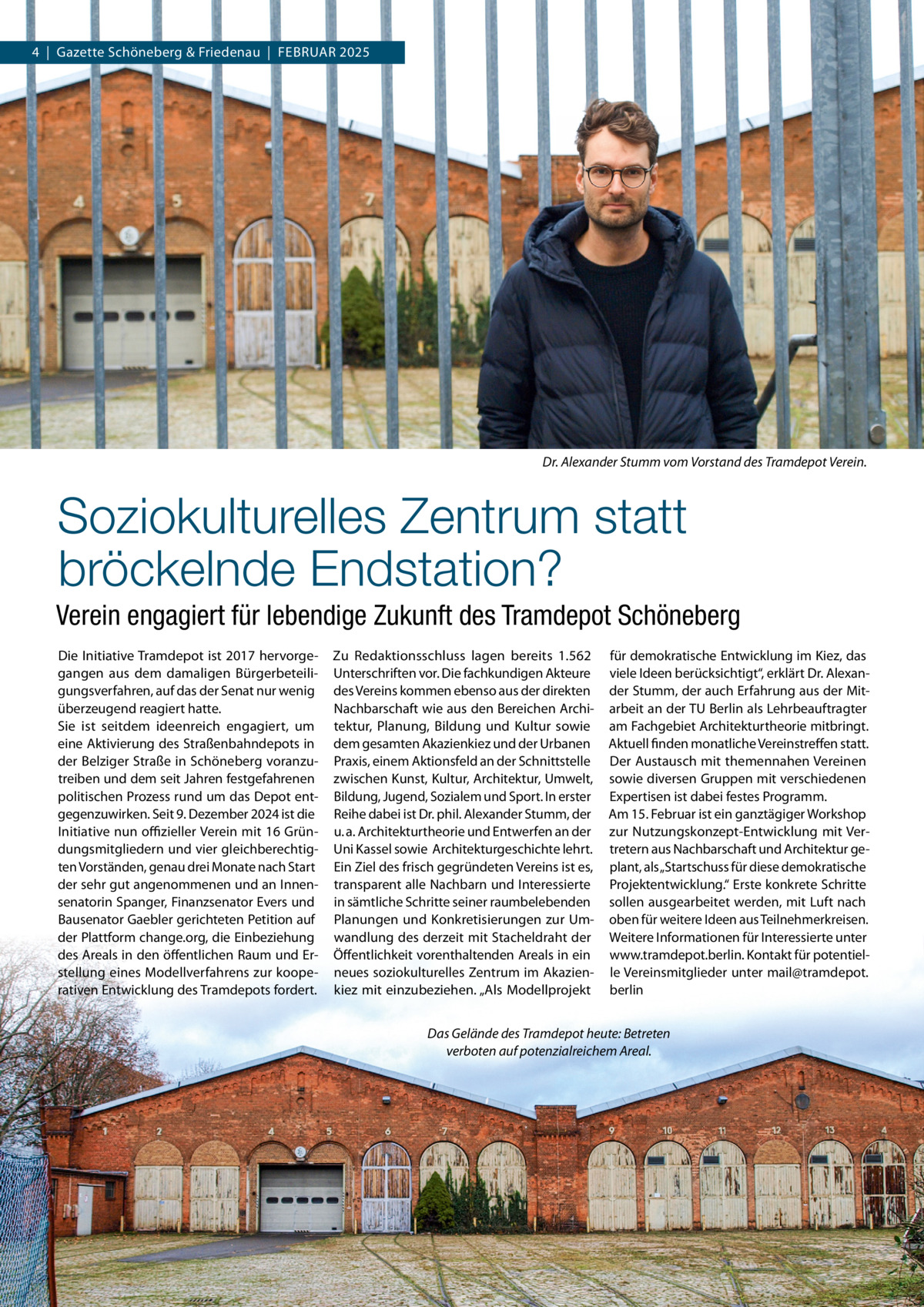 4  |  Gazette Schöneberg & Friedenau  |  FEBRUAR 2025  Dr. Alexander Stumm vom Vorstand des Tramdepot Verein.  Soziokulturelles Zentrum statt bröckelnde Endstation? Verein engagiert für lebendige Zukunft des Tramdepot Schöneberg Die Initiative Tramdepot ist 2017 hervorgegangen aus dem damaligen Bürgerbeteiligungsverfahren, auf das der Senat nur wenig überzeugend reagiert hatte. Sie ist seitdem ideenreich engagiert, um eine Aktivierung des Straßenbahndepots in der Belziger Straße in Schöneberg voranzutreiben und dem seit Jahren festgefahrenen politischen Prozess rund um das Depot entgegenzuwirken. Seit 9. Dezember 2024 ist die Initiative nun oﬃzieller Verein mit 16 Gründungsmitgliedern und vier gleichberechtigten Vorständen, genau drei Monate nach Start der sehr gut angenommenen und an Innensenatorin Spanger, Finanzsenator Evers und Bausenator Gaebler gerichteten Petition auf der Plattform change.org, die Einbeziehung des Areals in den öffentlichen Raum und Erstellung eines Modellverfahrens zur kooperativen Entwicklung des Tramdepots fordert.  Zu Redaktionsschluss lagen bereits 1.562 Unterschriften vor. Die fachkundigen Akteure des Vereins kommen ebenso aus der direkten Nachbarschaft wie aus den Bereichen Architektur, Planung, Bildung und Kultur sowie dem gesamten Akazienkiez und der Urbanen Praxis, einem Aktionsfeld an der Schnittstelle zwischen Kunst, Kultur, Architektur, Umwelt, Bildung, Jugend, Sozialem und Sport. In erster Reihe dabei ist Dr. phil. Alexander Stumm, der u. a. Architekturtheorie und Entwerfen an der Uni Kassel sowie  Architekturgeschichte lehrt. Ein Ziel des frisch gegründeten Vereins ist es, transparent alle Nachbarn und Interessierte in sämtliche Schritte seiner raumbelebenden Planungen und Konkretisierungen zur Umwandlung des derzeit mit Stacheldraht der Öffentlichkeit vorenthaltenden Areals in ein neues soziokulturelles Zentrum im Akazienkiez mit einzubeziehen. „Als Modellprojekt  für demokratische Entwicklung im Kiez, das viele Ideen berücksichtigt“, erklärt Dr. Alexander Stumm, der auch Erfahrung aus der Mitarbeit an der TU Berlin als Lehrbeauftragter am Fachgebiet Architekturtheorie mitbringt. Aktuell finden monatliche Vereinstreffen statt. Der Austausch mit themennahen Vereinen sowie diversen Gruppen mit verschiedenen Expertisen ist dabei festes Programm. Am 15. Februar ist ein ganztägiger Workshop zur Nutzungskonzept-Entwicklung mit Vertretern aus Nachbarschaft und Architektur geplant, als „Startschuss für diese demokratische Projektentwicklung.“ Erste konkrete Schritte sollen ausgearbeitet werden, mit Luft nach oben für weitere Ideen aus Teilnehmerkreisen. Weitere Informationen für Interessierte unter www.tramdepot.berlin. Kontakt für potentielle Vereinsmitglieder unter mail@tramdepot. berlin  Das Gelände des Tramdepot heute: Betreten verboten auf potenzialreichem Areal.