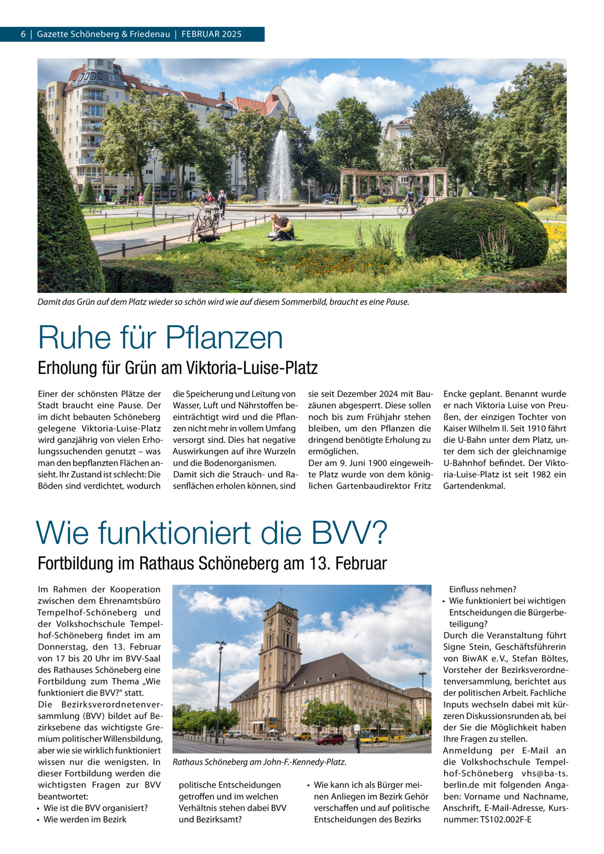 6  |  Gazette Schöneberg & Friedenau  |  Februar 2025  Damit das Grün auf dem Platz wieder so schön wird wie auf diesem Sommerbild, braucht es eine Pause.  Ruhe für Pflanzen Erholung für Grün am Viktoria-Luise-Platz Einer der schönsten Plätze der Stadt braucht eine Pause. Der im dicht bebauten Schöneberg gelegene Viktoria-Luise-Platz wird ganzjährig von vielen Erholungssuchenden genutzt – was man den bepflanzten Flächen ansieht. Ihr Zustand ist schlecht: Die Böden sind verdichtet, wodurch  die Speicherung und Leitung von Wasser, Luft und Nährstoffen beeinträchtigt wird und die Pflanzen nicht mehr in vollem Umfang versorgt sind. Dies hat negative Auswirkungen auf ihre Wurzeln und die Bodenorganismen. Damit sich die Strauch- und Rasenflächen erholen können, sind  sie seit Dezember 2024 mit Bauzäunen abgesperrt. Diese sollen noch bis zum Frühjahr stehen bleiben, um den Pflanzen die dringend benötigte Erholung zu ermöglichen. Der am 9. Juni 1900 eingeweihte Platz wurde von dem königlichen Gartenbaudirektor Fritz  Encke geplant. Benannt wurde er nach Viktoria Luise von Preußen, der einzigen Tochter von Kaiser Wilhelm II. Seit 1910 fährt die U-Bahn unter dem Platz, unter dem sich der gleichnamige U-Bahnhof befindet. Der Viktoria-Luise-Platz ist seit 1982 ein Gartendenkmal.  Wie funktioniert die BVV? Fortbildung im Rathaus Schöneberg am 13. Februar Im Rahmen der Kooperation zwischen dem Ehrenamtsbüro Tempelhof-Schöneberg und der Volkshochschule Tempelhof-Schöneberg findet im am Donnerstag, den 13.  Februar von 17 bis 20  Uhr im BVV-Saal des Rathauses Schöneberg eine Fortbildung zum Thema „Wie funktioniert die BVV?“ statt. Die Bezirksverordnetenversammlung (BVV) bildet auf Bezirksebene das wichtigste Gremium politischer Willensbildung, aber wie sie wirklich funktioniert wissen nur die wenigsten. In dieser Fortbildung werden die wichtigsten Fragen zur BVV beantwortet: •	 Wie ist die BVV organisiert? •	 Wie werden im Bezirk  Rathaus Schöneberg am John-F.-Kennedy-Platz. politische Entscheidungen getroffen und im welchen Verhältnis stehen dabei BVV und Bezirksamt?  •	 Wie kann ich als Bürger meinen Anliegen im Bezirk Gehör verschaffen und auf politische Entscheidungen des Bezirks  Einfluss nehmen? •	 Wie funktioniert bei wichtigen Entscheidungen die Bürgerbeteiligung? Durch die Veranstaltung führt Signe Stein, Geschäftsführerin von BiwAK e. V., Stefan Böltes, Vorsteher der Bezirksverordnetenversammlung, berichtet aus der politischen Arbeit. Fachliche Inputs wechseln dabei mit kürzeren Diskussionsrunden ab, bei der Sie die Möglichkeit haben Ihre Fragen zu stellen. Anmeldung per E-Mail an die Volkshochschule Tempelhof-Schöneberg vhs@ba-ts. berlin.de mit folgenden Angaben: Vorname und Nachname, Anschrift, E-Mail-Adresse, Kursnummer: TS102.002F-E