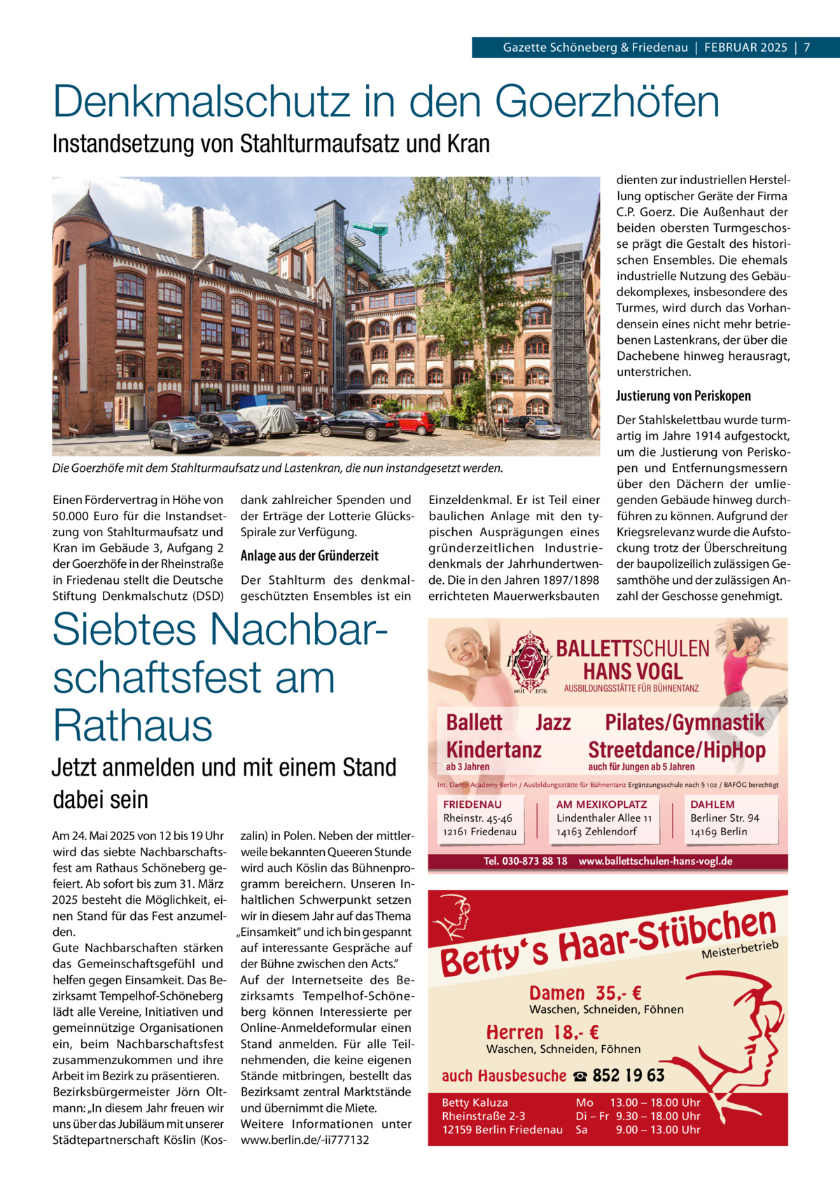 Gazette Schöneberg & Friedenau  |  FEBRUAR 2025  |  7  Denkmalschutz in den Goerzhöfen Instandsetzung von Stahlturmaufsatz und Kran dienten zur industriellen Herstellung optischer Geräte der Firma C.P.  Goerz. Die Außenhaut der beiden obersten Turmgeschosse prägt die Gestalt des historischen Ensembles. Die ehemals industrielle Nutzung des Gebäudekomplexes, insbesondere des Turmes, wird durch das Vorhandensein eines nicht mehr betriebenen Lastenkrans, der über die Dachebene hinweg herausragt, unterstrichen.  Justierung von Periskopen  Die Goerzhöfe mit dem Stahlturmaufsatz und Lastenkran, die nun instandgesetzt werden. Einen Fördervertrag in Höhe von 50.000  Euro für die Instandsetzung von Stahlturmaufsatz und Kran im Gebäude 3, Aufgang 2 der Goerzhöfe in der Rheinstraße in Friedenau stellt die Deutsche Stiftung Denkmalschutz (DSD)  dank zahlreicher Spenden und der Erträge der Lotterie GlücksSpirale zur Verfügung.  Anlage aus der Gründerzeit Der Stahlturm des denkmalgeschützten Ensembles ist ein  Siebtes Nachbarschaftsfest am Rathaus  Jetzt anmelden und mit einem Stand dabei sein Am 24. Mai 2025 von 12 bis 19 Uhr zalin) in Polen. Neben der mittlerwird das siebte Nachbarschafts- weile bekannten Queeren Stunde fest am Rathaus Schöneberg ge- wird auch Köslin das Bühnenprofeiert. Ab sofort bis zum 31. März gramm bereichern. Unseren In2025 besteht die Möglichkeit, ei- haltlichen Schwerpunkt setzen nen Stand für das Fest anzumel- wir in diesem Jahr auf das Thema den. „Einsamkeit“ und ich bin gespannt Gute Nachbarschaften stärken auf interessante Gespräche auf das Gemeinschaftsgefühl und der Bühne zwischen den Acts.” helfen gegen Einsamkeit. Das Be- Auf der Internetseite des Bezirksamt Tempelhof-Schöneberg zirksamts Tempelhof-Schönelädt alle Vereine, Initiativen und berg können Interessierte per gemeinnützige Organisationen Online-Anmeldeformular einen ein, beim Nachbarschaftsfest Stand anmelden. Für alle Teilzusammenzukommen und ihre nehmenden, die keine eigenen Arbeit im Bezirk zu präsentieren. Stände mitbringen, bestellt das Bezirksbürgermeister Jörn Olt- Bezirksamt zentral Marktstände mann: „In diesem Jahr freuen wir und übernimmt die Miete. uns über das Jubiläum mit unserer Weitere Informationen unter Städtepartnerschaft Köslin (Kos- www.berlin.de/-ii777132  Einzeldenkmal. Er ist Teil einer baulichen Anlage mit den typischen Ausprägungen eines gründerzeitlichen Industriedenkmals der Jahrhundertwende. Die in den Jahren 1897/1898 errichteten Mauerwerksbauten  Der Stahlskelettbau wurde turmartig im Jahre 1914 aufgestockt, um die Justierung von Periskopen und Entfernungsmessern über den Dächern der umliegenden Gebäude hinweg durchführen zu können. Aufgrund der Kriegsrelevanz wurde die Aufstockung trotz der Überschreitung der baupolizeilich zulässigen Gesamthöhe und der zulässigen Anzahl der Geschosse genehmigt.  BALLETTSCHULEN HANS VOGL AUSBILDUNGSSTÄTTE FÜR BÜHNENTANZ  Ballett Jazz Pilates/Gymnastik Kindertanz Streetdance/HipHop ab 3 Jahren  auch für Jungen ab 5 Jahren  Int. Dance Academy Berlin / Ausbildungsstätte für Bühnentanz Ergänzungsschule nach § 102 / BAFÖG berechtigt  FRIEDENAU Rheinstr. 45-46 12161 Friedenau  AM MEXIKOPLATZ Lindenthaler Allee 11 14163 Zehlendorf  Tel. 030-873 88 18  DAHLEM Berliner Str. 94 14169 Berlin  www.ballettschulen-hans-vogl.de  n  bche ü t S r a a y‘s H  Bett  etrieb Meisterb  Damen 35,- €  Waschen, Schneiden, Föhnen  Herren 18,- €  Waschen, Schneiden, Föhnen  auch Hausbesuche ☎ 852 19 63 Betty Kaluza Rheinstraße 2-3 12159 Berlin Friedenau  Mo 13.00 – 18.00 Uhr Di – Fr 9.30 – 18.00 Uhr Sa 9.00 – 13.00 Uhr