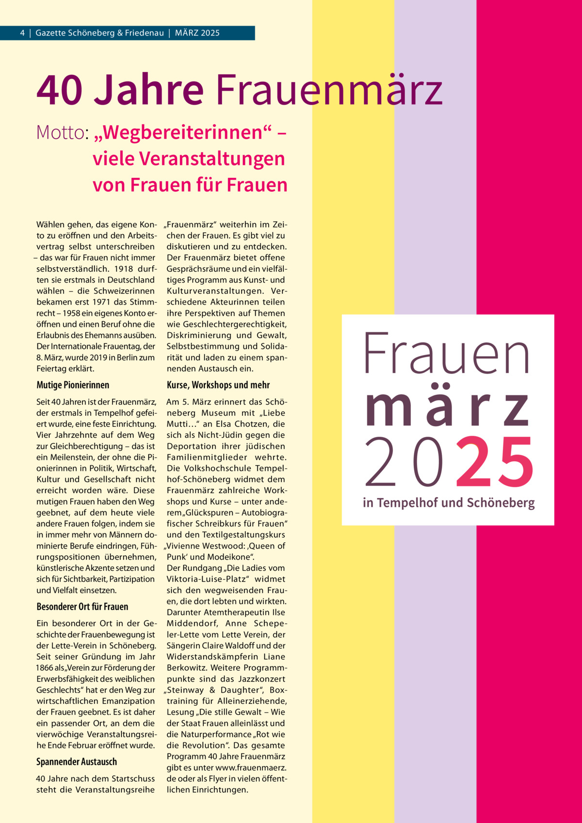 4  |  Gazette Schöneberg & Friedenau  |  März 2025  40 Jahre Frauenmärz  Motto:	„Wegbereiterinnen“ – viele Veranstaltungen von Frauen für Frauen Wählen gehen, das eigene Kon- „Frauenmärz“ weiterhin im Zeito zu eröffnen und den Arbeits- chen der Frauen. Es gibt viel zu vertrag selbst unterschreiben diskutieren und zu entdecken. – das war für Frauen nicht immer Der Frauenmärz bietet offene selbstverständlich. 1918 durf- Gesprächsräume und ein vielfälten sie erstmals in Deutschland tiges Programm aus Kunst- und wählen – die Schweizerinnen Kulturveranstaltungen. Verbekamen erst 1971 das Stimm- schiedene Akteurinnen teilen recht – 1958 ein eigenes Konto er- ihre Perspektiven auf Themen öffnen und einen Beruf ohne die wie Geschlechtergerechtigkeit, Erlaubnis des Ehemanns ausüben. Diskriminierung und Gewalt, Der Internationale Frauentag, der Selbstbestimmung und Solida8. März, wurde 2019 in Berlin zum rität und laden zu einem spanFeiertag erklärt. nenden Austausch ein.  Mutige Pionierinnen  Kurse, Workshops und mehr  Seit 40 Jahren ist der Frauenmärz, Am 5.  März erinnert das Schöder erstmals in Tempelhof gefei- neberg Museum mit „Liebe ert wurde, eine feste Einrichtung. Mutti…“ an Elsa Chotzen, die Vier Jahrzehnte auf dem Weg sich als Nicht-Jüdin gegen die zur Gleichberechtigung – das ist Deportation ihrer jüdischen ein Meilenstein, der ohne die Pi- Familienmitglieder wehrte. onierinnen in Politik, Wirtschaft, Die Volkshochschule TempelKultur und Gesellschaft nicht hof-Schöneberg widmet dem erreicht worden wäre. Diese Frauenmärz zahlreiche Workmutigen Frauen haben den Weg shops und Kurse – unter andegeebnet, auf dem heute viele rem „Glückspuren – Autobiograandere Frauen folgen, indem sie fischer Schreibkurs für Frauen“ in immer mehr von Männern do- und den Textilgestaltungskurs minierte Berufe eindringen, Füh- „Vivienne Westwood: ‚Queen of rungspositionen übernehmen, Punk‘ und Modeikone“. künstlerische Akzente setzen und Der Rundgang „Die Ladies vom sich für Sichtbarkeit, Partizipation Viktoria-Luise-Platz“ widmet und Vielfalt einsetzen. sich den wegweisenden Frauen, die dort lebten und wirkten. Besonderer Ort für Frauen Darunter Atemtherapeutin Ilse Ein besonderer Ort in der Ge- Middendorf, Anne Schepeschichte der Frauenbewegung ist ler-Lette vom Lette Verein, der der Lette-Verein in Schöneberg. Sängerin Claire Waldoff und der Seit seiner Gründung im Jahr Widerstandskämpferin Liane 1866 als „Verein zur Förderung der Berkowitz. Weitere ProgrammErwerbsfähigkeit des weiblichen punkte sind das Jazzkonzert Geschlechts“ hat er den Weg zur „Steinway & Daughter“, Boxwirtschaftlichen Emanzipation training für Alleinerziehende, der Frauen geebnet. Es ist daher Lesung „Die stille Gewalt – Wie ein passender Ort, an dem die der Staat Frauen alleinlässt und vierwöchige Veranstaltungsrei- die Naturperformance „Rot wie he Ende Februar eröffnet wurde. die Revolution“. Das gesamte Programm 40 Jahre Frauenmärz Spannender Austausch gibt es unter www.frauenmaerz. 40 Jahre nach dem Startschuss de oder als Flyer in vielen öffentsteht die Veranstaltungsreihe lichen Einrichtungen.