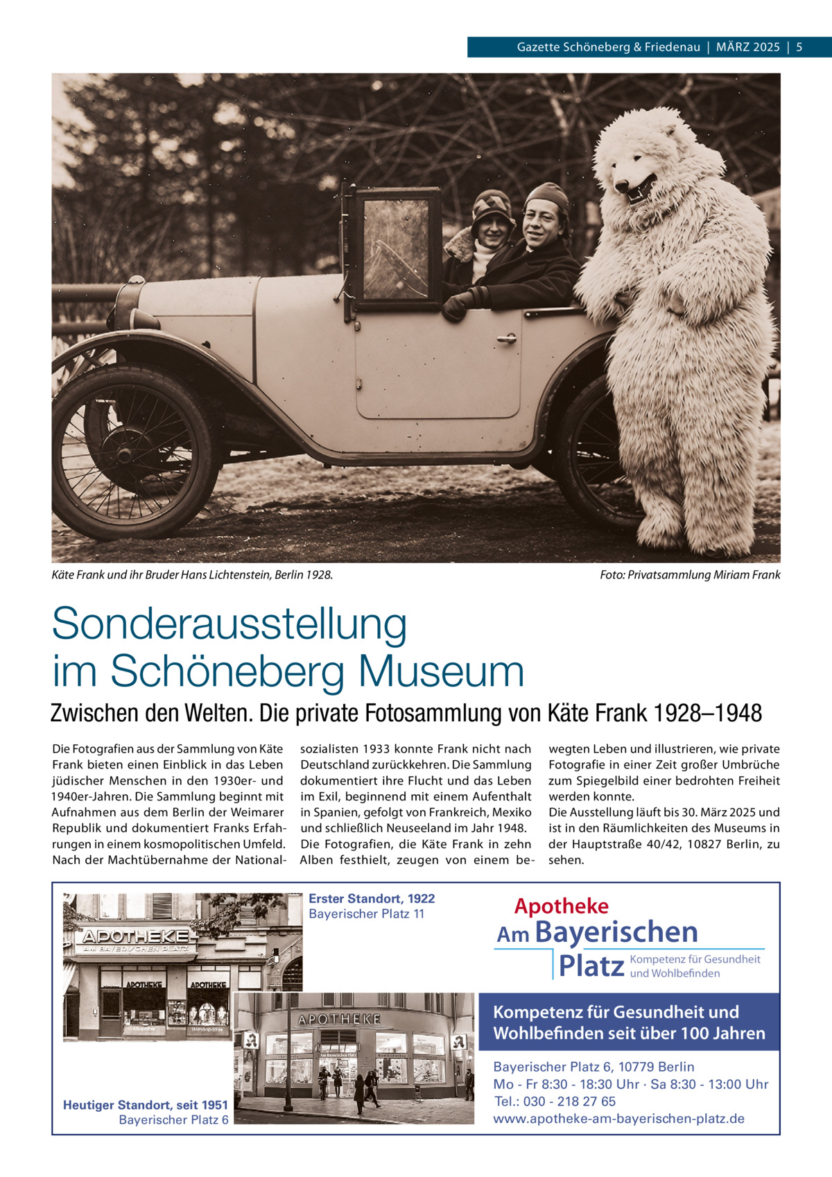 Gazette Schöneberg & Friedenau  |  MäRZ 2025  |  5  Käte Frank und ihr Bruder Hans Lichtenstein, Berlin 1928.  Foto: Privatsammlung Miriam Frank  Sonderausstellung im Schöneberg Museum Zwischen den Welten. Die private Fotosammlung von Käte Frank 1928–1948 Die Fotografien aus der Sammlung von Käte Frank bieten einen Einblick in das Leben jüdischer Menschen in den 1930er- und 1940er-Jahren. Die Sammlung beginnt mit Aufnahmen aus dem Berlin der Weimarer Republik und dokumentiert Franks Erfahrungen in einem kosmopolitischen Umfeld. Nach der Machtübernahme der National sozialisten 1933 konnte Frank nicht nach Deutschland zurückkehren. Die Sammlung dokumentiert ihre Flucht und das Leben im Exil, beginnend mit einem Aufenthalt in Spanien, gefolgt von Frankreich, Mexiko und schließlich Neuseeland im Jahr 1948. Die Fotografien, die Käte Frank in zehn Alben festhielt, zeugen von einem beErster Standort, 1922 Bayerischer Platz 11  wegten Leben und illustrieren, wie private Fotografie in einer Zeit großer Umbrüche zum Spiegelbild einer bedrohten Freiheit werden konnte. Die Ausstellung läuft bis 30. März 2025 und ist in den Räumlichkeiten des Museums in der Hauptstraße  40/42, 10827  Berlin, zu sehen.  Apotheke Am Bayerischen  Platz  Kompetenz für Gesundheit und Wohlbefinden  Kompetenz für Gesundheit und Wohlbefinden seit über 100 Jahren  Heutiger Standort, seit 1951 Bayerischer Platz 6  Bayerischer Platz 6, 10779 Berlin Mo - Fr 8:30 - 18:30 Uhr · Sa 8:30 - 13:00 Uhr Tel.: 030 - 218 27 65 www.apotheke-am-bayerischen-platz.de