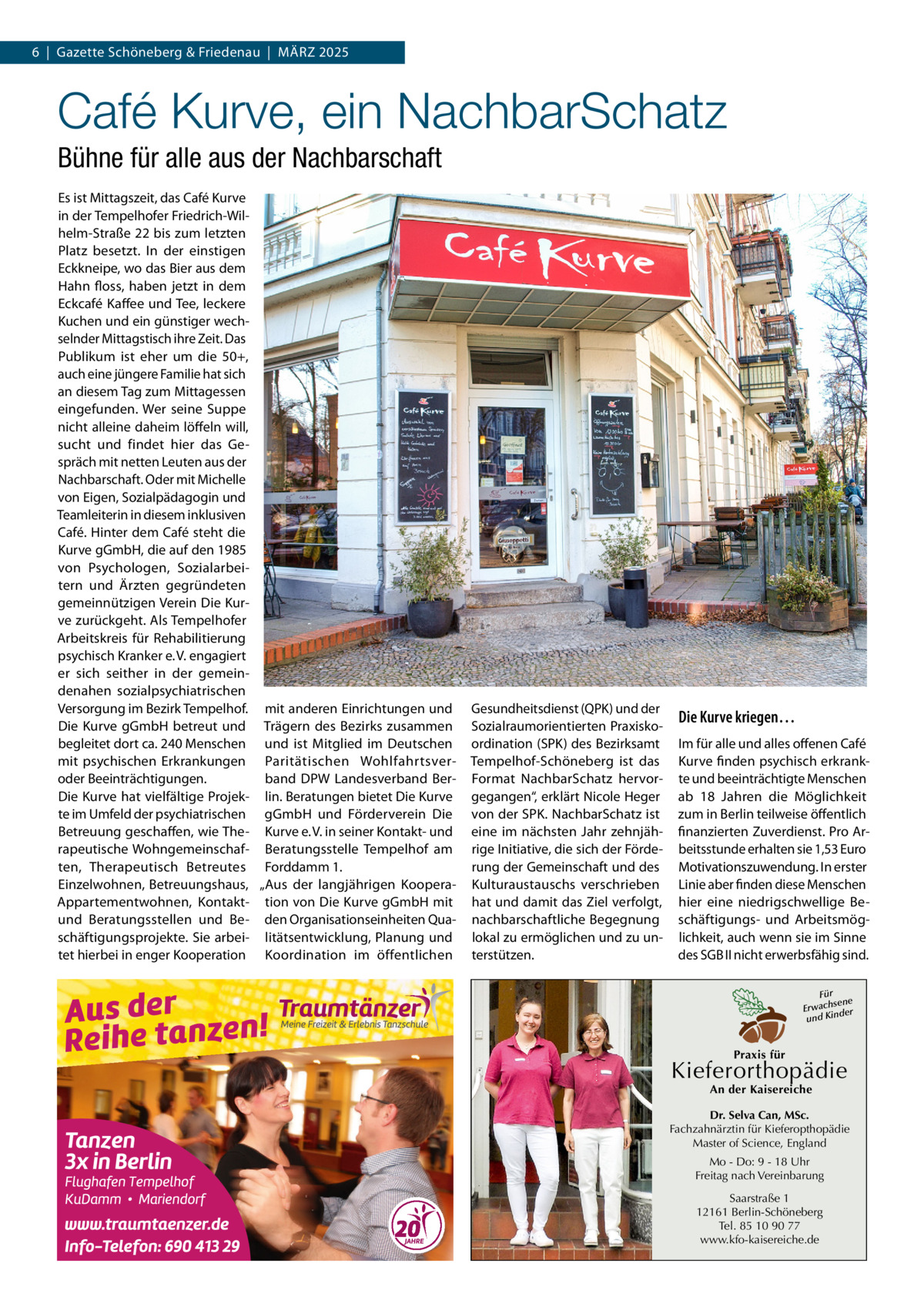 6  |  Gazette Schöneberg & Friedenau  |  März 2025  Café Kurve, ein NachbarSchatz Bühne für alle aus der Nachbarschaft Es ist Mittagszeit, das Café Kurve in der Tempelhofer Friedrich-Wilhelm-Straße 22 bis zum letzten Platz besetzt. In der einstigen Eckkneipe, wo das Bier aus dem Hahn floss, haben jetzt in dem Eckcafé Kaffee und Tee, leckere Kuchen und ein günstiger wechselnder Mittagstisch ihre Zeit. Das Publikum ist eher um die 50+, auch eine jüngere Familie hat sich an diesem Tag zum Mittagessen eingefunden. Wer seine Suppe nicht alleine daheim löffeln will, sucht und findet hier das Gespräch mit netten Leuten aus der Nachbarschaft. Oder mit Michelle von Eigen, Sozialpädagogin und Teamleiterin in diesem inklusiven Café. Hinter dem Café steht die Kurve gGmbH, die auf den 1985 von Psychologen, Sozialarbeitern und Ärzten gegründeten gemeinnützigen Verein Die Kurve zurückgeht. Als Tempelhofer Arbeitskreis für Rehabilitierung psychisch Kranker e. V. engagiert er sich seither in der gemeindenahen sozialpsychiatrischen Versorgung im Bezirk Tempelhof. mit anderen Einrichtungen und Die Kurve gGmbH betreut und Trägern des Bezirks zusammen begleitet dort ca. 240 Menschen und ist Mitglied im Deutschen mit psychischen Erkrankungen Paritätischen Wohlfahrtsveroder Beeinträchtigungen. band  DPW Landesverband BerDie Kurve hat vielfältige Projek- lin. Beratungen bietet Die Kurve te im Umfeld der psychiatrischen gGmbH und Förderverein Die Betreuung geschaffen, wie The- Kurve e. V. in seiner Kontakt- und rapeutische Wohngemeinschaf- Beratungsstelle Tempelhof am ten, Therapeutisch Betreutes Forddamm 1. Einzelwohnen, Betreuungshaus, „Aus der langjährigen KooperaAppartementwohnen, Kontakt- tion von Die Kurve gGmbH mit und Beratungsstellen und Be- den Organisationseinheiten Quaschäftigungsprojekte. Sie arbei- litätsentwicklung, Planung und tet hierbei in enger Kooperation Koordination im öffentlichen  Gesundheitsdienst (QPK) und der Sozialraumorientierten Praxiskoordination (SPK) des Bezirksamt Tempelhof-Schöneberg ist das Format NachbarSchatz hervorgegangen“, erklärt Nicole Heger von der SPK. NachbarSchatz ist eine im nächsten Jahr zehnjährige Initiative, die sich der Förderung der Gemeinschaft und des Kulturaustauschs verschrieben hat und damit das Ziel verfolgt, nachbarschaftliche Begegnung lokal zu ermöglichen und zu unterstützen.  Die Kurve kriegen… Im für alle und alles offenen Café Kurve finden psychisch erkrankte und beeinträchtigte Menschen ab 18  Jahren die Möglichkeit zum in Berlin teilweise öffentlich finanzierten Zuverdienst. Pro Arbeitsstunde erhalten sie 1,53 Euro Motivationszuwendung. In erster Linie aber finden diese Menschen hier eine niedrigschwellige Beschäftigungs- und Arbeitsmöglichkeit, auch wenn sie im Sinne des SGB II nicht erwerbsfähig sind. Für sene Erwach der und Kin  Praxis für  Kieferorthopädie An der Kaisereiche  Dr. Selva Can, MSc. Fachzahnärztin für Kieferopthopädie Master of Science, England Mo - Do: 9 - 18 Uhr Freitag nach Vereinbarung Saarstraße 1 12161 Berlin-Schöneberg Tel. 85 10 90 77 www.kfo-kaisereiche.de