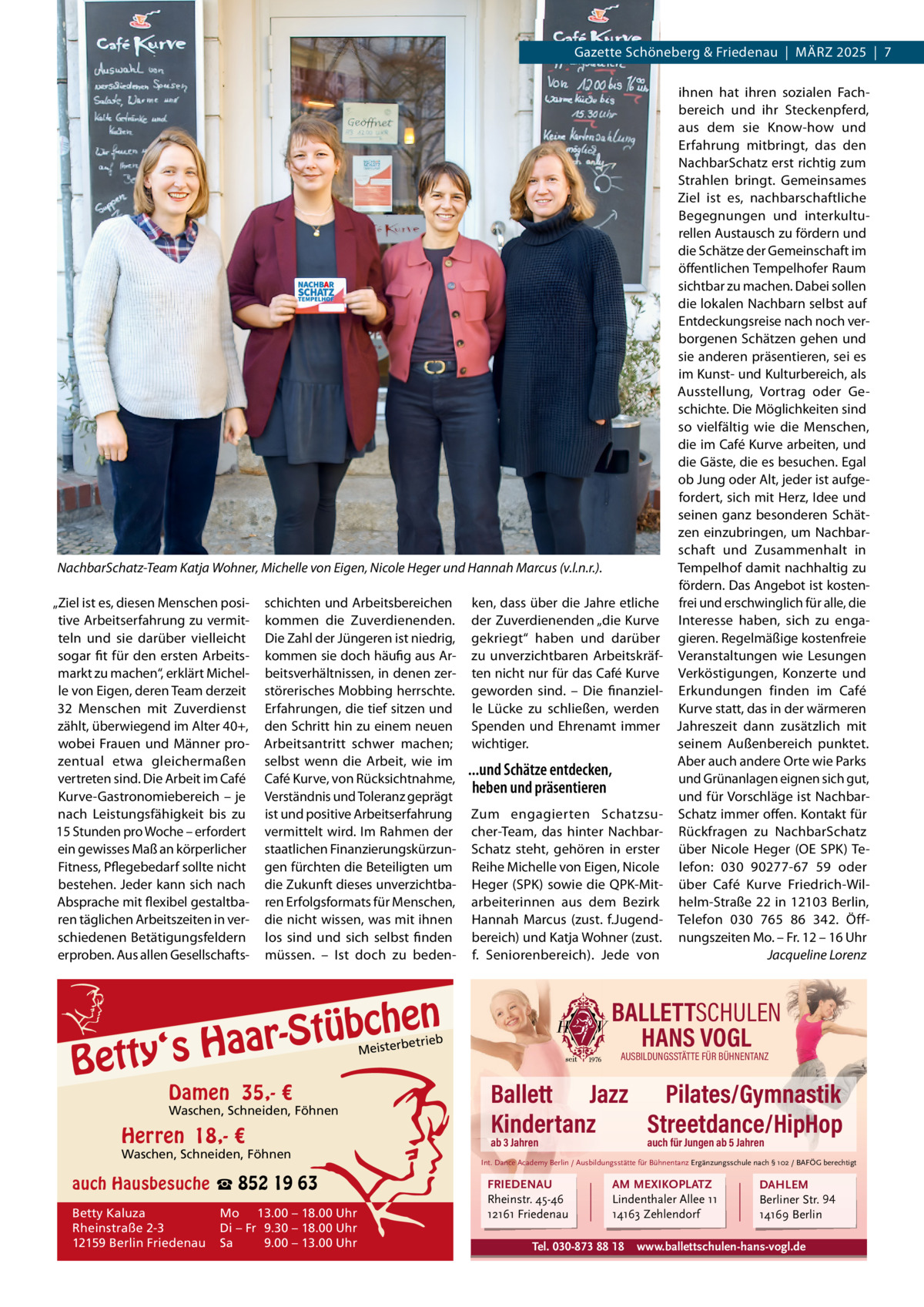 Gazette Schöneberg & Friedenau  |  MäRZ 2025  |  7  NachbarSchatz-Team Katja Wohner, Michelle von Eigen, Nicole Heger und Hannah Marcus (v.l.n.r.). „Ziel ist es, diesen Menschen positive Arbeitserfahrung zu vermitteln und sie darüber vielleicht sogar fit für den ersten Arbeitsmarkt zu machen“, erklärt Michelle von Eigen, deren Team derzeit 32  Menschen mit Zuverdienst zählt, überwiegend im Alter 40+, wobei Frauen und Männer prozentual etwa gleichermaßen vertreten sind. Die Arbeit im Café Kurve-Gastronomiebereich – je nach Leistungsfähigkeit bis zu 15 Stunden pro Woche – erfordert ein gewisses Maß an körperlicher Fitness, Pflegebedarf sollte nicht bestehen. Jeder kann sich nach Absprache mit flexibel gestaltbaren täglichen Arbeitszeiten in verschiedenen Betätigungsfeldern erproben. Aus allen Gesellschafts schichten und Arbeitsbereichen kommen die Zuverdienenden. Die Zahl der Jüngeren ist niedrig, kommen sie doch häufig aus Arbeitsverhältnissen, in denen zerstörerisches Mobbing herrschte. Erfahrungen, die tief sitzen und den Schritt hin zu einem neuen Arbeitsantritt schwer machen; selbst wenn die Arbeit, wie im Café Kurve, von Rücksichtnahme, Verständnis und Toleranz geprägt ist und positive Arbeitserfahrung vermittelt wird. Im Rahmen der staatlichen Finanzierungskürzungen fürchten die Beteiligten um die Zukunft dieses unverzichtbaren Erfolgsformats für Menschen, die nicht wissen, was mit ihnen los sind und sich selbst finden müssen. – Ist doch zu beden ken, dass über die Jahre etliche der Zuverdienenden „die Kurve gekriegt“ haben und darüber zu unverzichtbaren Arbeitskräften nicht nur für das Café Kurve geworden sind. – Die finanzielle Lücke zu schließen, werden Spenden und Ehrenamt immer wichtiger.  ...und Schätze entdecken, heben und präsentieren Zum engagierten Schatzsucher-Team, das hinter NachbarSchatz steht, gehören in erster Reihe Michelle von Eigen, Nicole Heger (SPK) sowie die QPK-Mitarbeiterinnen aus dem Bezirk Hannah Marcus (zust. f.Jugendbereich) und Katja Wohner (zust. f. Seniorenbereich). Jede von  en h c b ü t S ‘s Haar  Betty  BALLETTSCHULEN HANS VOGL  etrieb  Meisterb  Damen 35,- €  Waschen, Schneiden, Föhnen  Herren 18,- €  Waschen, Schneiden, Föhnen  auch Hausbesuche ☎ 852 19 63 Betty Kaluza Rheinstraße 2-3 12159 Berlin Friedenau  Mo 13.00 – 18.00 Uhr Di – Fr 9.30 – 18.00 Uhr Sa 9.00 – 13.00 Uhr  ihnen hat ihren sozialen Fachbereich und ihr Steckenpferd, aus dem sie Know-how und Erfahrung mitbringt, das den NachbarSchatz erst richtig zum Strahlen bringt. Gemeinsames Ziel ist es, nachbarschaftliche Begegnungen und interkulturellen Austausch zu fördern und die Schätze der Gemeinschaft im öffentlichen Tempelhofer Raum sichtbar zu machen. Dabei sollen die lokalen Nachbarn selbst auf Entdeckungsreise nach noch verborgenen Schätzen gehen und sie anderen präsentieren, sei es im Kunst- und Kulturbereich, als Ausstellung, Vortrag oder Geschichte. Die Möglichkeiten sind so vielfältig wie die Menschen, die im Café Kurve arbeiten, und die Gäste, die es besuchen. Egal ob Jung oder Alt, jeder ist aufgefordert, sich mit Herz, Idee und seinen ganz besonderen Schätzen einzubringen, um Nachbarschaft und Zusammenhalt in Tempelhof damit nachhaltig zu fördern. Das Angebot ist kostenfrei und erschwinglich für alle, die Interesse haben, sich zu engagieren. Regelmäßige kostenfreie Veranstaltungen wie Lesungen Verköstigungen, Konzerte und Erkundungen finden im Café Kurve statt, das in der wärmeren Jahreszeit dann zusätzlich mit seinem Außenbereich punktet. Aber auch andere Orte wie Parks und Grünanlagen eignen sich gut, und für Vorschläge ist NachbarSchatz immer offen. Kontakt für Rückfragen zu NachbarSchatz über Nicole Heger (OE SPK) Telefon:  030  90277-67  59 oder über Café Kurve Friedrich-Wilhelm-Straße 22 in 12103 Berlin, Telefon 030  765  86  342. Öffnungszeiten Mo. – Fr. 12 – 16 Uhr Jacqueline Lorenz  AUSBILDUNGSSTÄTTE FÜR BÜHNENTANZ  Ballett Jazz Pilates/Gymnastik Kindertanz Streetdance/HipHop ab 3 Jahren  auch für Jungen ab 5 Jahren  Int. Dance Academy Berlin / Ausbildungsstätte für Bühnentanz Ergänzungsschule nach § 102 / BAFÖG berechtigt  FRIEDENAU Rheinstr. 45-46 12161 Friedenau  AM MEXIKOPLATZ Lindenthaler Allee 11 14163 Zehlendorf  Tel. 030-873 88 18  DAHLEM Berliner Str. 94 14169 Berlin  www.ballettschulen-hans-vogl.de