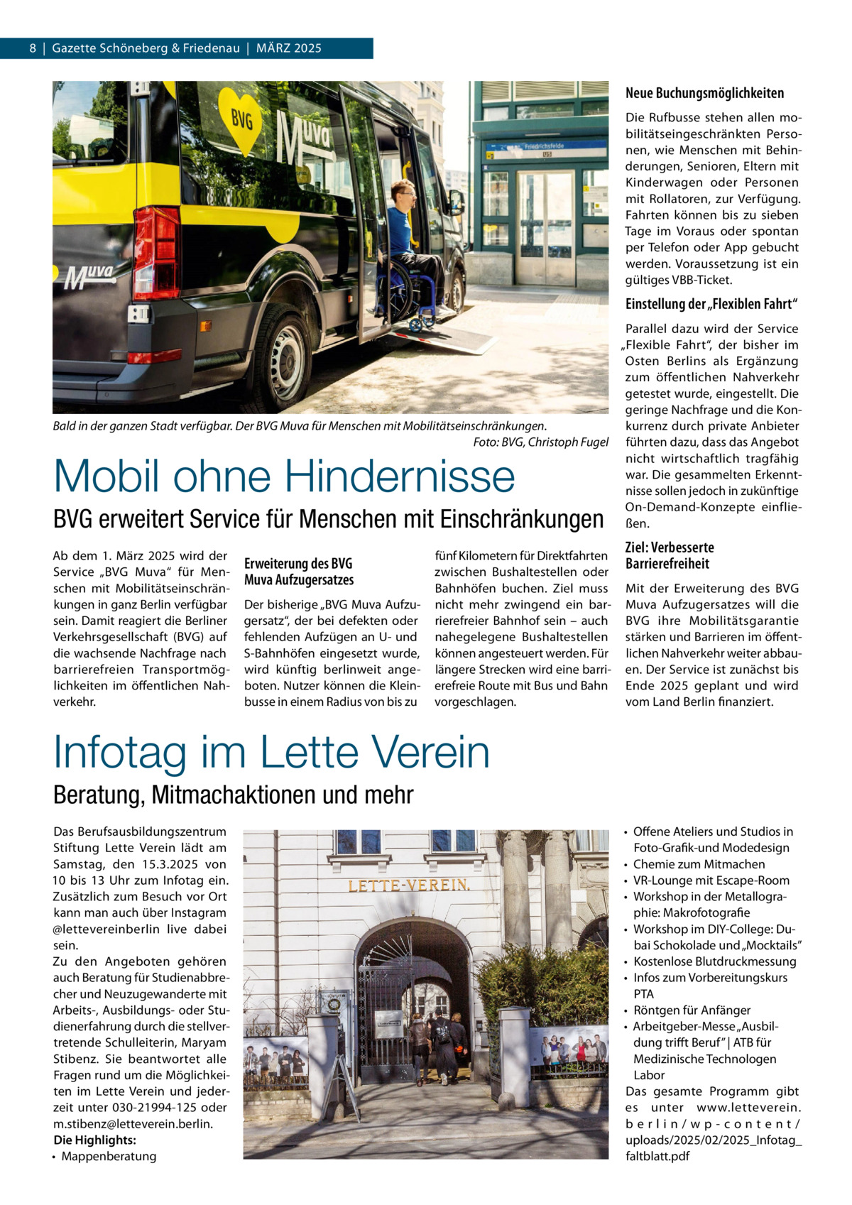 8  |  Gazette Schöneberg & Friedenau  |  März 2025  Neue Buchungsmöglichkeiten Die Rufbusse stehen allen mobilitätseingeschränkten Personen, wie Menschen mit Behinderungen, Senioren, Eltern mit Kinderwagen oder Personen mit Rollatoren, zur Verfügung. Fahrten können bis zu sieben Tage im Voraus oder spontan per Telefon oder App gebucht werden. Voraussetzung ist ein gültiges VBB-Ticket.  Einstellung der „Flexiblen Fahrt“ Parallel dazu wird der Service „Flexible Fahrt“, der bisher im Osten Berlins als Ergänzung zum öffentlichen Nahverkehr getestet wurde, eingestellt. Die geringe Nachfrage und die Konkurrenz durch private Anbieter Bald in der ganzen Stadt verfügbar. Der BVG Muva für Menschen mit Mobilitätseinschränkungen. � Foto: BVG, Christoph Fugel führten dazu, dass das Angebot nicht wirtschaftlich tragfähig war. Die gesammelten Erkenntnisse sollen jedoch in zukünftige On-Demand-Konzepte einfließen.  Mobil ohne Hindernisse  BVG erweitert Service für Menschen mit Einschränkungen  Ab dem 1.  März 2025 wird der Service „BVG Muva“ für Menschen mit Mobilitätseinschränkungen in ganz Berlin verfügbar sein. Damit reagiert die Berliner Verkehrsgesellschaft (BVG) auf die wachsende Nachfrage nach barrierefreien Transportmöglichkeiten im öffentlichen Nahverkehr.  Erweiterung des BVG Muva Aufzugersatzes Der bisherige „BVG Muva Aufzugersatz“, der bei defekten oder fehlenden Aufzügen an U- und S-Bahnhöfen eingesetzt wurde, wird künftig berlinweit angeboten. Nutzer können die Kleinbusse in einem Radius von bis zu  fünf Kilometern für Direktfahrten zwischen Bushaltestellen oder Bahnhöfen buchen. Ziel muss nicht mehr zwingend ein barrierefreier Bahnhof sein – auch nahegelegene Bushaltestellen können angesteuert werden. Für längere Strecken wird eine barrierefreie Route mit Bus und Bahn vorgeschlagen.  Ziel: Verbesserte Barrierefreiheit Mit der Erweiterung des BVG Muva Aufzugersatzes will die BVG ihre Mobilitätsgarantie stärken und Barrieren im öffentlichen Nahverkehr weiter abbauen. Der Service ist zunächst bis Ende 2025 geplant und wird vom Land Berlin finanziert.  Infotag im Lette Verein Beratung, Mitmachaktionen und mehr Das Berufsausbildungszentrum Stiftung Lette Verein lädt am Samstag, den 15.3.2025 von 10 bis 13  Uhr zum Infotag ein. Zusätzlich zum Besuch vor Ort kann man auch über Instagram @lettevereinberlin live dabei sein. Zu den Angeboten gehören auch Beratung für Studienabbrecher und Neuzugewanderte mit Arbeits-, Ausbildungs- oder Studienerfahrung durch die stellvertretende Schulleiterin, Maryam Stibenz. Sie beantwortet alle Fragen rund um die Möglichkeiten im Lette Verein und jederzeit unter 030-21994-125 oder m.stibenz@letteverein.berlin. Die Highlights: •	 Mappenberatung  •	 Offene Ateliers und Studios in Foto-Grafik-und Modedesign •	 Chemie zum Mitmachen •	 VR-Lounge mit Escape-Room •	 Workshop in der Metallographie: Makrofotografie •	 Workshop im DIY-College: Dubai Schokolade und „Mocktails” •	 Kostenlose Blutdruckmessung •	 Infos zum Vorbereitungskurs PTA •	 Röntgen für Anfänger •	 Arbeitgeber-Messe „Ausbildung trifft Beruf” | ATB für Medizinische Technologen Labor Das gesamte Programm gibt es unter www.letteverein. berlin/wp-content/ uploads/2025/02/2025_Infotag_ faltblatt.pdf