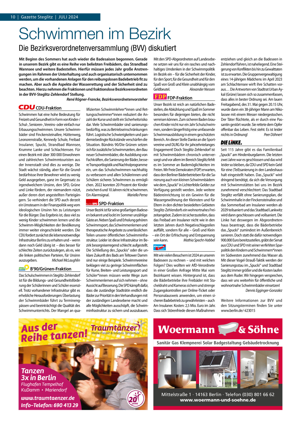 1 | Gazette Zehlendorf 10  |  Gazette Steglitz  |  Juli | JULI2024 2024  Schwimmen im Bezirk Die Bezirksverordnetenversammlung (BVV) diskutiert Mit Beginn des Sommers hat auch wieder die Badesaison begonnen. Gerade in unserem Bezirk gibt es eine Reihe von beliebten Freibädern, das Strandbad Wannsee und weitere Badestellen. Hierfür müssen jedes Jahr große Anstrengungen im Rahmen der Unterhaltung und auch organisatorisch unternommen werden, um die vorhandenen Anlagen für den reibungslosen Badebetrieb fit zu machen. Aber auch die Aspekte der Wasserrettung und der Sicherheit sind zu beachten. Hierzu nehmen die Fraktionen und fraktionslose Bezirksverordneten in der BVV-Steglitz-Zehlendorf Stellung. René Rögner-Francke, Bezirksverordnetenvorsteher  CDU-Fraktion Schwimmen hat eine hohe Bedeutung für Freizeit und Gesundheit in Form von Kinder-/ Schul-, Senioren-, Vereins- oder einfach nur Erbauungsschwimmen. Unsere Schwimmbäder sind Finckensteinallee, Hüttenweg, Leonorenstraße, Kennedy Schule, Freibad Insulaner, Spucki, Strandbad Wannsee, Krumme Lanke und Schlachtensee. Für einen Bezirk mit über 300 000 Einwohnern und zahlreichen Schwimmtouristen aus der Innenstadt sind dies zu wenige. Die Stadt wächst ständig, aber für die Grundbedürfnisse ihrer Bewohner wird zu wenig Geld ausgegeben, ganz im Gegensatz zu irgendwelchem Unsinn, den SPD, Grüne und Linke fördern, der niemandem nützt, außer deren dort angestellten Parteigängern. So verhindert die SPD auch derzeit ein Umsteuern in der Finanzpolitik weg vom ideologischen Unsinn hin zu Leistungen für die Bürger. Das Ergebnis ist, dass viel zu wenig Kinder schwimmen lernen und die Schwimm-Möglichkeiten der Bevölkerung immer weiter eingeschränkt werden. Die CDU fordert zunächst die lebensnotwendige Infrastruktur Berlins zu erhalten und – wenn dann noch Geld übrig ist – dies besser für schlechte Zeiten zurückzulegen, als es, wie die linken politischen Parteien, für Unsinn auszugeben. Michael McLaughlin  B‘90/Grünen-Fraktion Das Schulschwimmen in Steglitz-Zehlendorf ist für die Bildungs- und Gesundheitsförderung der Schülerinnen und Schüler essenziell. Trotz vorhandener Infrastruktur gibt es erhebliche Herausforderungen: Überlastung der Schwimmbäder führt zu Terminengpässen und beeinträchtigt die Qualität des Schwimmunterrichts. Der Mangel an qua lifizierten Schwimmlehrer*innen und Rettungsschwimmer*innen reduziert die Anzahl der Kurse und stellt ein Sicherheitsrisiko dar. Viele Schwimmbäder sind sanierungsbedürftig, was zu Betriebseinschränkungen führt. Logistische Schwierigkeiten und pandemiebedingte Rückstände verschärfen die Situation. Bündnis 90/Die Grünen setzen sich für zusätzliche Schwimmzeiten, den Bau neuer Schwimmbäder, die Ausbildung von Fachkräften, die Sanierung der Bäder, bessere Transportlogistik und Nachholprogramme ein, um das Schulschwimmen nachhaltig zu verbessern und allen Schülerinnen und Schülern sicheres Schwimmen zu ermöglichen. 2022 konnten 20 Prozent der Kinder zwischen 6 und 10 Jahren nicht schwimmen. Ein Alarmsignal. Mariella Perna Berlin  SPD-Fraktion  Unser Bezirk ist für seine großartigen Badeseen bekannt und lockt im Sommer unzählige Gäste an. Neben Spaß und Erholung gehören Schwimmsport, das Schwimmenlernen und therapeutische Angebote zu unerlässlichen Teilen unserer öffentlichen Schwimminfrastruktur. Leider ist diese Infrastruktur im Bezirk besorgniserregend schlecht aufgestellt. Die Schließung des „Spuckis“ oder die unklare Zukunft des Bads am Teltower Damm sind nur einige Beispiele. Schwimmvereine beklagen viel zu geringe Schwimmflächen für Kurse, Breiten- und Leistungssport und Schüler*innen müssen weite Wege zum Schwimmenlernen auf sich nehmen – ohne Aussicht auf Besserung. Die SPD kämpft dafür, dass die zuständige Stadträtin endlich die Bäder zur Priorität in den Verhandlungen mit der zuständigen Landesebene macht und alle Möglichkeiten ausschöpft, die Schwimminfrastruktur zu sichern und auszubauen.  1.140 Zeichen pro Fraktion   Vorwort CDU 1201 Grüne 1053 SPD 1155 FDP 1156 AfD 1155 Linke 1167  Mit den SPD-Abgeordneten auf Landesebene setzen wir uns für ein rasches und nachhaltiges Umdenken in der Schwimmpolitik im Bezirk ein – für die Sicherheit der Kinder, für den Sport, für die Gesundheit und für den Spaß von Groß und Klein unabhängig vom Geldbeutel. Alexander Niessen  FDP-Fraktion  entziehen und gleich an die Badeseen in Zehlendorf fahren, ist naheliegend. Eine Steigerung von Konflikten bis hin zu Gewalttaten ist zu erwarten. Die Gruppenvergewaltigung eines 14-jährigen Mädchens im April 2023 am Schlachtensee wirft ihre Schatten voraus… Die Antworten von Stadtrat Urban Aykal (Grüne) lassen sich so zusammenfassen, dass alles in bester Ordnung sei. Am lauen Freitagabend, des 31. Mai gegen 20.15 Uhr, wurde dann ein 38-jähriger Mann am Nikolassee mit einem Messer niedergestochen. Der Täter flüchtete, als er durch eine Passantin gestört wurde. Sie rettete dem Opfer offenbar das Leben. Fest steht: Es ist leider nichts in Ordnung! Peer Döhnert  Unser Bezirk ist reich an natürlichen Badestellen, die Abkühlung und Spaß im Sommer besonders für diejenigen bieten, die nicht verreisen können. Zum sicheren Baden brauchen Kinder nicht nur ein Jahr Schulschwimmen, sondern längerfristig eine umfassende Schwimmausbildung in einem geschützten Bereich. An dieser Stelle Danke an die SportDie Linke  vereine und DLRG für ihr jahrzehntelanges Engagement! Doch Steglitz-Zehlendorf ist Seit 115  Jahre gibt es das Familienbad mit Schwimmbädern chronisch unterver- „Spucki“ am Hindenburgdamm. Die letzten sorgt und vor allem im Bereich Steglitz fehlt zwei Jahre war es geschlossen und das wird es im Sommer an Bademöglichkeiten im leider so bleiben, da CDU und SPD kein Geld Freien. Wir Freie Demokraten (FDP) erwarten, für eine (Teil)sanierung in den Landeshausdass den Berliner Bäderbetrieben für die Sa- halt eingestellt haben. Das „Spucki“ wird nierung auch von kleinen Schwimmbädern dringend benötigt, da sich die Versorgung wie dem „Spucki“ in Lichterfelde Gelder zur mit Schwimmstätten bei uns im Bezirk Verfügung gestellt werden. Jede weitere zunehmend verschlechtert: Das Stadtbad Bädereinrichtung ist ein Gewinn für die Steglitz verfällt ohne Sanierungsplan, die Wassergewöhnung der Kleinsten und für Schwimmhalle in der Finckensteinallee und Eltern in den dichter besiedelten Gebieten das Sommerbad am Insulaner werden ab Steglitz-Zehlendorfs ein wohnortnahes Frei- 2029 teilsaniert und das Stadtbad Lankwitz zeitangebot. Zudem ist sicherzustellen, dass wird dann geschlossen und vollsaniert. Die das Freibad am Insulaner nicht wie in den Linke hat deswegen im Abgeordnetenletzten Jahren durch Negativschlagzeilen haus beantragt, dass die Bäderbetriebe auffällt, sondern für alle – Groß und Klein das „Spucki“ zumindest im Außenbereich – ein Ort der Erfrischung und Entspannung sanieren. Doch statt die dafür notwendigen sein kann. Mathia Specht-Habbel 900.000 Euro bereitzustellen, gräbt der Senat aus CDU und SPD mit seiner verfehlten SparAlternative AfD  politik den Kindern und Schwimmern*innen Mit wie vielen Besuchern ist 2024 an unseren im Südwesten zunehmend das Wasser ab. Badeseen zu rechnen – und mit welchen Mit dieser Vogel-Strauß-Taktik werden der Folgen? Dies wollten wir AfD-Verordnete Sanierungsstau im „Spucki“ und Stadtbad in einer Großen Anfrage Mitte Mai vom Steglitz immer größer und die Kosten laufen Bezirksamt wissen. Hintergrund ist, dass aus dem Ruder. Wir hingegen versprechen, die Bäderbetriebe ihre Freibäder mit Sta- dass wir uns weiterhin für öffentliche und cheldraht und Kameras sichern und strenge wohnortnahe Schwimmbäder einsetzen! Dennis Egginger-Gonzalez Zugangskontrollen per Online-Ticket oder Personalausweis anwenden, um einen sicheren Badebetrieb zu gewährleisten – auch Weitere Informationen zur BVV und Am Insulaner. Kosten: 2,5 Mio. Euro im Jahr. den Sitzungsterminen finden Sie unter Dass sich Störenfriede diesen Maßnahmen www.berlin.de/-ii23015 für  Deutschland  Sanitär Gas Klempnerei Solar Badgestaltung Gebäudetrocknung  Mittelstraße 1 · 14163 Berlin · Telefon (030) 801 66 62 www.woermann-und-soehne.de