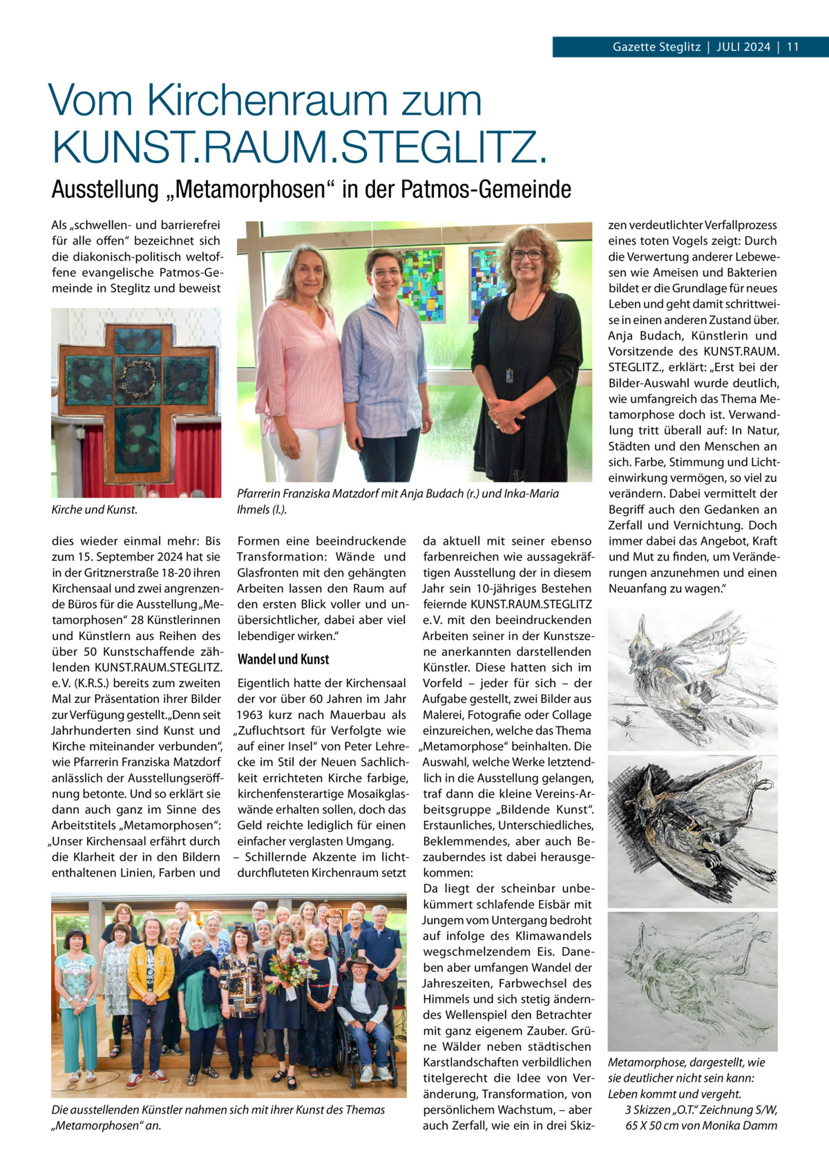 Gazette Steglitz  |  Juli 2024  |  11  Vom Kirchenraum zum KUNST.RAUM.STEGLITZ. Ausstellung „Metamorphosen“ in der Patmos-Gemeinde Als „schwellen- und barrierefrei für alle offen“ bezeichnet sich die diakonisch-politisch weltoffene evangelische Patmos-Gemeinde in Steglitz und beweist  Kirche und Kunst.  Pfarrerin Franziska Matzdorf mit Anja Budach (r.) und Inka-Maria Ihmels (l.).  dies wieder einmal mehr: Bis Formen eine beeindruckende da aktuell mit seiner ebenso zum 15. September 2024 hat sie Transformation: Wände und farbenreichen wie aussagekräfin der Gritznerstraße 18-20 ihren Glasfronten mit den gehängten tigen Ausstellung der in diesem Kirchensaal und zwei angrenzen- Arbeiten lassen den Raum auf Jahr sein 10-jähriges Bestehen de Büros für die Ausstellung „Me- den ersten Blick voller und un- feiernde KUNST.RAUM.STEGLITZ tamorphosen“ 28 Künstlerinnen übersichtlicher, dabei aber viel e. V. mit den beeindruckenden und Künstlern aus Reihen des lebendiger wirken.“ Arbeiten seiner in der Kunstszene anerkannten darstellenden über 50  Kunstschaffende zähWandel und Kunst lenden KUNST.RAUM.STEGLITZ. Künstler. Diese hatten sich im e. V. (K.R.S.) bereits zum zweiten Eigentlich hatte der Kirchensaal Vorfeld – jeder für sich – der Mal zur Präsentation ihrer Bilder der vor über 60  Jahren im Jahr Aufgabe gestellt, zwei Bilder aus zur Verfügung gestellt. „Denn seit 1963 kurz nach Mauerbau als Malerei, Fotografie oder Collage Jahrhunderten sind Kunst und „Zufluchtsort für Verfolgte wie einzureichen, welche das Thema Kirche miteinander verbunden“, auf einer Insel“ von Peter Lehre- „Metamorphose“ beinhalten. Die wie Pfarrerin Franziska Matzdorf cke  im  Stil der  Neuen Sachlich- Auswahl, welche Werke letztendanlässlich der Ausstellungseröff- keit  errichteten Kirche  farbige, lich in die Ausstellung gelangen, nung betonte. Und so erklärt sie kirchenfensterartige Mosaikglas- traf dann die kleine Vereins-Ardann auch ganz im Sinne des wände erhalten sollen, doch das beitsgruppe „Bildende Kunst“. Arbeitstitels „Metamorphosen“: Geld reichte lediglich für einen Erstaunliches, Unterschiedliches, „Unser Kirchensaal erfährt durch einfacher verglasten Umgang. Beklemmendes, aber auch Bedie Klarheit der in den Bildern – Schillernde Akzente im licht- zauberndes ist dabei herausgeenthaltenen Linien, Farben und durchfluteten Kirchenraum setzt kommen: Da liegt der scheinbar unbekümmert schlafende Eisbär mit Jungem vom Untergang bedroht auf infolge des Klimawandels wegschmelzendem Eis. Daneben aber umfangen Wandel der Jahreszeiten, Farbwechsel des Himmels und sich stetig änderndes Wellenspiel den Betrachter mit ganz eigenem Zauber. Grüne Wälder neben städtischen Karstlandschaften verbildlichen titelgerecht die Idee von Veränderung, Transformation, von Die ausstellenden Künstler nahmen sich mit ihrer Kunst des Themas persönlichem Wachstum, – aber „Metamorphosen“ an. auch Zerfall, wie ein in drei Skiz zen verdeutlichter Verfallprozess eines toten Vogels zeigt: Durch die Verwertung anderer Lebewesen wie Ameisen und Bakterien bildet er die Grundlage für neues Leben und geht damit schrittweise in einen anderen Zustand über. Anja Budach, Künstlerin und Vorsitzende des KUNST.RAUM. STEGLITZ., erklärt: „Erst bei der Bilder-Auswahl wurde deutlich, wie umfangreich das Thema Metamorphose doch ist. Verwandlung tritt überall auf: In Natur, Städten und den Menschen an sich. Farbe, Stimmung und Lichteinwirkung vermögen, so viel zu verändern. Dabei vermittelt der Begriff auch den Gedanken an Zerfall und Vernichtung. Doch immer dabei das Angebot, Kraft und Mut zu finden, um Veränderungen anzunehmen und einen Neuanfang zu wagen.“  Metamorphose, dargestellt, wie sie deutlicher nicht sein kann: Leben kommt und vergeht. 3 Skizzen „O.T.“ Zeichnung S/W, 65 X 50 cm von Monika Damm